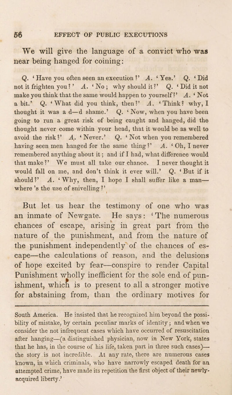 We will give the language of a convict who was near being hanged for coining: Q. ‘ Have you often seen an execution ?’ A. ‘Yes.’ Q. ‘Did not it frighten you ? ’ A. ‘No; why should it?’ Q. ‘ Did it not make you think that the same would happen to yourself?’ A. ‘Not a bit.’ Q. ‘What did you think, then?’ A. ‘Think? why, I thought it was a d—d shame.’ Q. ‘ Now, when you have been going to run a great risk of being caught and hanged, did the thought never come within your head, that it would be as well to avoid the risk?’ A. ‘Never.’ Q. ‘ Not when you remembered having seen men hanged for the same thing?’ A. ‘ Oh, I never remembered anything about it; and if I had, what difference would that make?’ We must all take our chance. I never thought it would fall on me, and don’t think it ever will.’ Q. ‘But if it should?’ A. ‘Why, then, I hope I shall suffer like a man— where’s the use of snivelling ? ’ But let us hear the testimony of one who was an inmate of Newgate. He says: ‘ The numerous chances of escape, arising in great part from the nature of the punishment, and from the nature of the punishment independently of the chances of es¬ cape—the calculations of reason, and the delusions of hope excited by fear—conspire to render Capital Punishment wholly inefficient for the sole end of pun¬ ishment, which is to present to all a stronger motive for abstaining from, than the ordinary motives for South America. He insisted that he recognized him beyond the possi¬ bility of mistake, by certain peculiar marks of identity; and when we consider the not infrequent cases which have occurred of resuscitation after hanging—(a distinguished physician, now in New York, states that he has, in the course of his life, taken part in three such cases)—• the story is not incredible. At any rate, there are numerous cases known, in which criminals, who have narrowly escaped death for an attempted crime, have made its repetition the first object of their newly- acquired liberty.’
