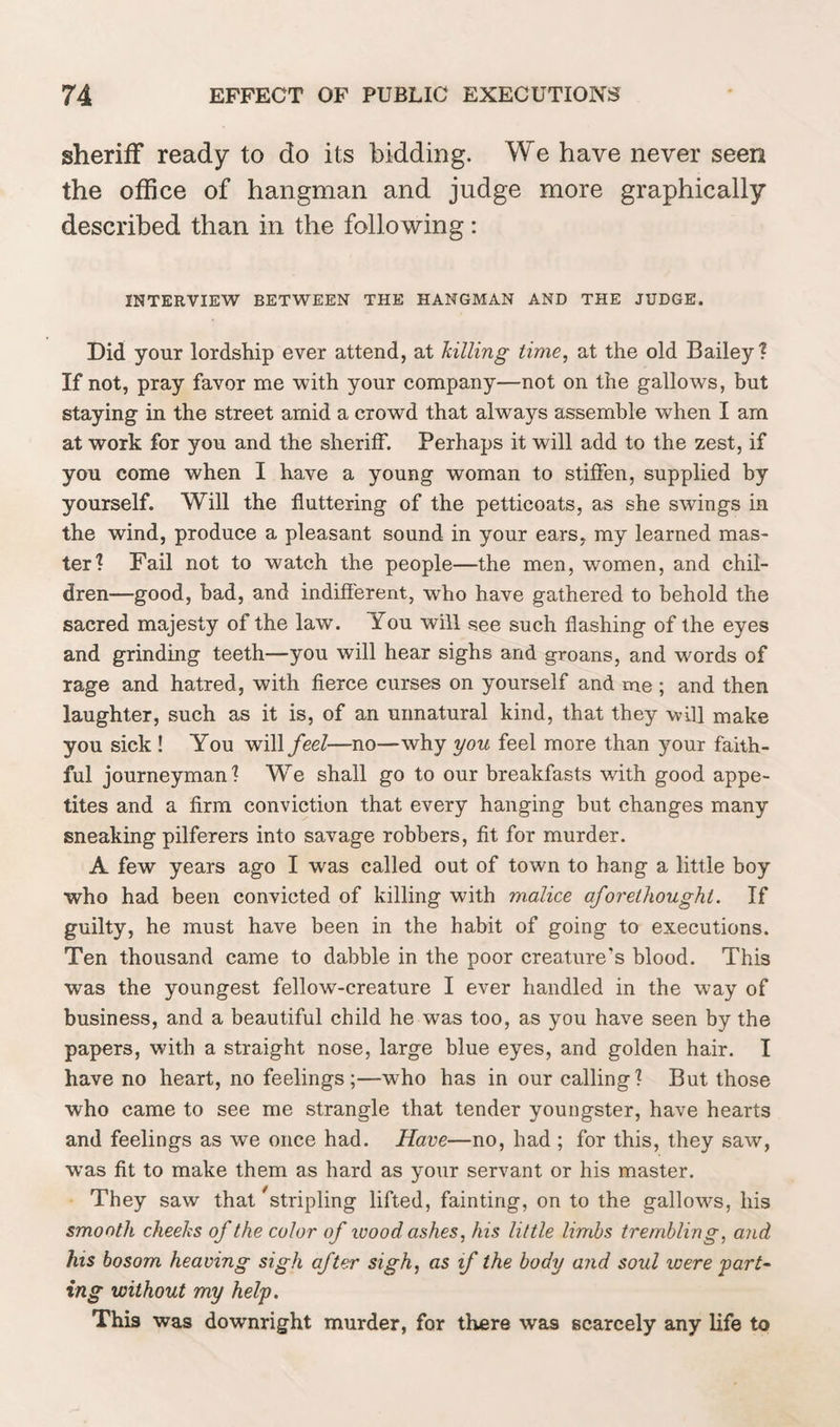 sheriff ready to do its bidding. We have never seen the office of hangman and judge more graphically described than in the following: INTERVIEW BETWEEN THE HANGMAN AND THE JUDGE. Did your lordship ever attend, at killing time, at the old Bailey? If not, pray favor me with your company—not on the gallows, but staying in the street amid a crowd that always assemble when I am at work for you and the sheriff. Perhaps it will add to the zest, if you come when I have a young woman to stiffen, supplied by yourself. Will the fluttering of the petticoats, as she swings in the wind, produce a pleasant sound in your ears, my learned mas¬ ter? Fail not to watch the people—the men, women, and chil¬ dren—good, bad, and indifferent, who have gathered to behold the sacred majesty of the law. You will see such flashing of the eyes and grinding teeth—you will hear sighs and groans, and words of rage and hatred, with fierce curses on yourself and me; and then laughter, such as it is, of an unnatural kind, that they will make you sick ! You will feel—no—why you feel more than your faith¬ ful journeyman? We shall go to our breakfasts with good appe¬ tites and a firm conviction that every hanging but changes many sneaking pilferers into savage robbers, fit for murder. A few years ago I was called out of town to hang a little boy who had been convicted of killing with malice aforethought. If guilty, he must have been in the habit of going to executions. Ten thousand came to dabble in the poor creature’s blood. This was the youngest fellow-creature I ever handled in the way of business, and a beautiful child he was too, as you have seen by the papers, with a straight nose, large blue eyes, and golden hair. I have no heart, no feelings;—wrho has in our calling? But those who came to see me strangle that tender youngster, have hearts and feelings as we once had. Have—no, had ; for this, they saw, wTas fit to make them as hard as your servant or his master. They saw that Stripling lifted, fainting, on to the gallows, his smooth cheeks of the color of wood ashes, his little limbs trembling, and his bosom heaving sigh after sigh, as if the body and soul were part¬ ing without my help. This was downright murder, for there was scarcely any life to