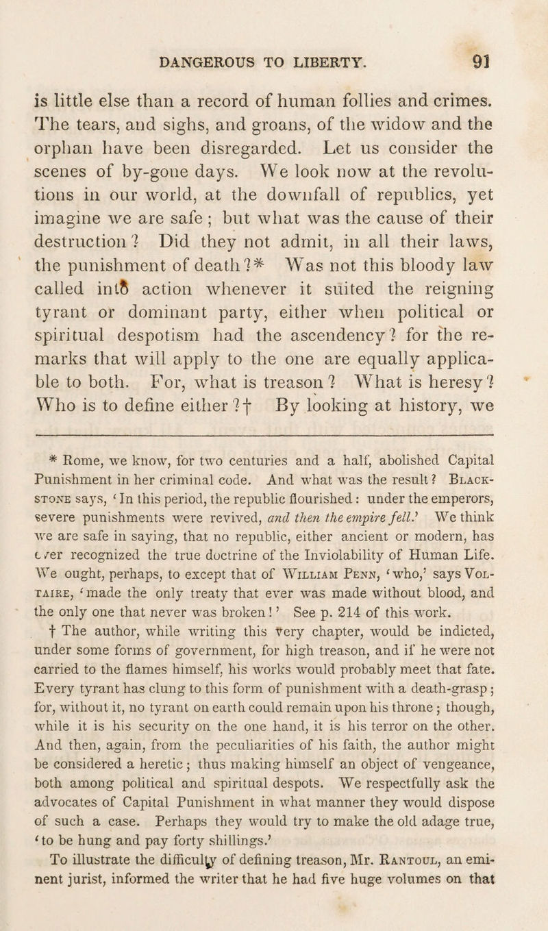 is little else than a record of human follies and crimes. The tears, and sighs, and groans, of the widow and the orphan have been disregarded. Let us consider the scenes of by-gone days. We look now at the revolu¬ tions in our world, at the downfall of republics, yet imagine we are safe ; but what was the cause of their destruction'? Did they not admit, in all their laws, the punishment of death Was not this bloody law called intft action whenever it suited the reigning tyrant or dominant party, either when political or spiritual despotism had the ascendency ? for the re¬ marks that will apply to the one are equally applica¬ ble to both. For, what is treason'? What is heresy? Who is to define either ?f By looking at history, we * Rome, we know, for two centuries and a half, abolished Capital Punishment in her criminal code. And what was the result? Black- stone says, ‘ In this period, the republic flourished: under the emperors, severe punishments were revived, and then the empire fell.’ We think we are safe in saying, that no republic, either ancient or modern, has t ser recognized the true doctrine of the Inviolability of Human Life. We ought, perhaps, to except that of William Penn, ‘who,5 says Vol¬ taire, ‘ made the only treaty that ever was made without blood, and the only one that never was broken!5 See p. 214 of this work. f The author, while writing this tery chapter, would be indicted, under some forms of government, for high treason, and if he were not carried to the flames himself, his works would probably meet that fate. Every tyrant has clung to this form of punishment with a death-grasp ; for, without it, no tyrant on earth could remain upon his throne; though, while it is his security on the one hand, it is his terror on the other. And then, again, from the peculiarities of his faith, the author might be considered a heretic; thus making himself an object of vengeance, both among political and spiritual despots. We respectfully ask the advocates of Capital Punishment in what manner they would dispose of such a case. Perhaps they would try to make the old adage true, ‘to be hung and pay forty shillings.5 To illustrate the difficulty of defining treason, Mr. Rantoul, an emi¬ nent jurist, informed the writer that he had five huge volumes on that