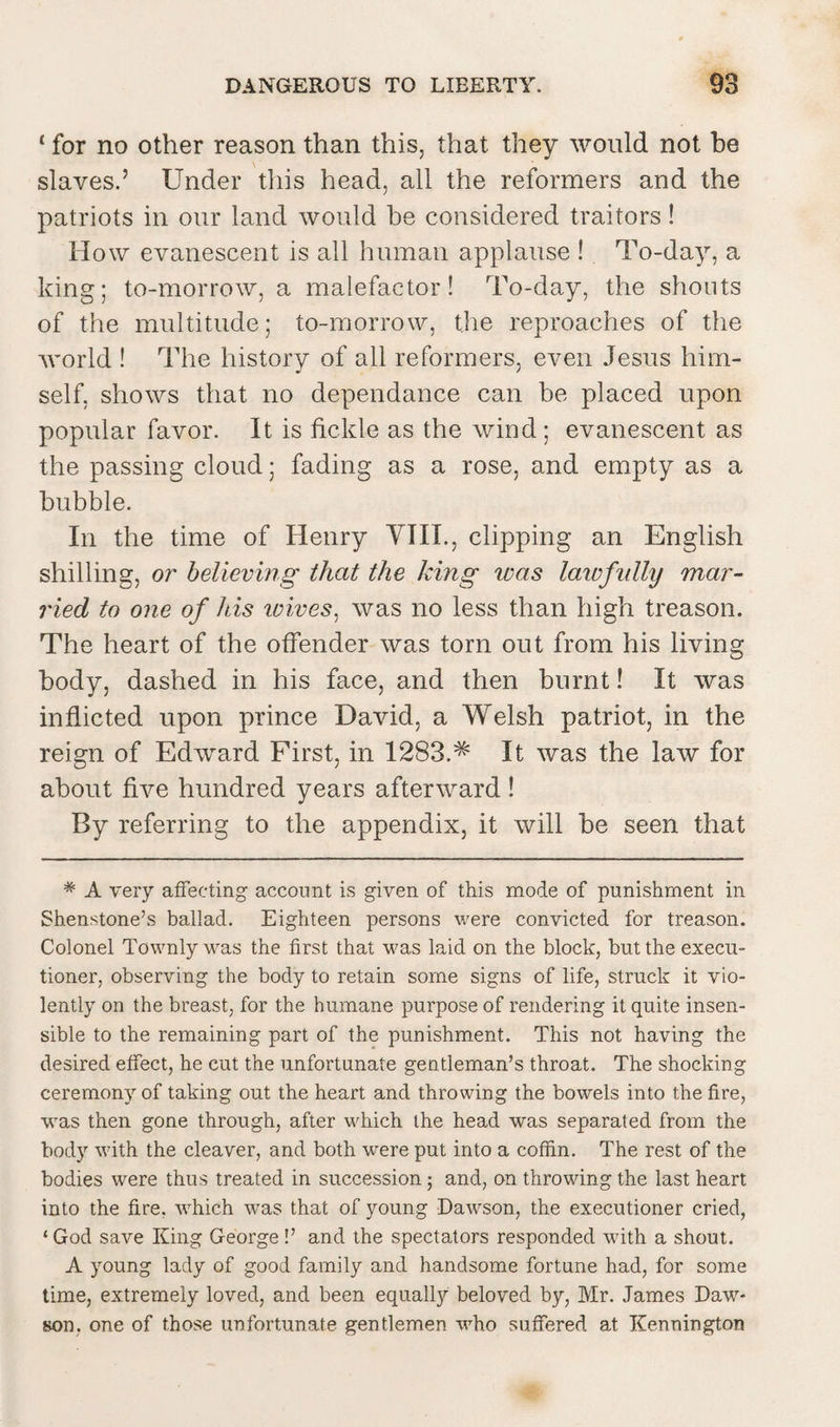 c for no other reason than this, that they would not be slaves.’ Under this head, all the reformers and the patriots in our land would be considered traitors! How evanescent is all human applause ! To-day, a king; to-morrow, a malefactor! To-day, the shouts of the multitude; to-morrow, the reproaches of the world ! The history of all reformers, even Jesus him¬ self, shows that no depen dance can be placed upon popular favor. It is fickle as the wind ; evanescent as the passing cloud; fading as a rose, and empty as a bubble. In the time of Henry VIII., clipping an English shilling, or believing that the king was laivfully mar¬ ried to one of his wives, was no less than high treason. The heart of the offender was torn out from his living body, dashed in his face, and then burnt! It was inflicted upon prince David, a Welsh patriot, in the reign of Edward First, in 1283.^ It was the law for about five hundred years afterward ! By referring to the appendix, it will be seen that # A very affecting account is given of this mode of punishment in Shenstone’s ballad. Eighteen persons were convicted for treason. Colonel Townly was the first that was laid on the block, but the execu¬ tioner, observing the body to retain some signs of life, struck it vio¬ lently on the breast, for the humane purpose of rendering it quite insen¬ sible to the remaining part of the punishment. This not having the desired effect, he cut the unfortunate gentleman’s throat. The shocking ceremon}r of taking out the heart and throwing the bowels into the fire, was then gone through, after which the head was separated from the body with the cleaver, and both were put into a coffin. The rest of the bodies were thus treated in succession ; and, on throwing the last heart into the fire, which was that of young Dawson, the executioner cried, ‘God save King George!’ and the spectators responded with a shout. A young lady of good family and handsome fortune had, for some time, extremely loved, and been equally beloved by, Mr. James Daw¬ son. one of those unfortunate gentlemen who suffered at Kennington