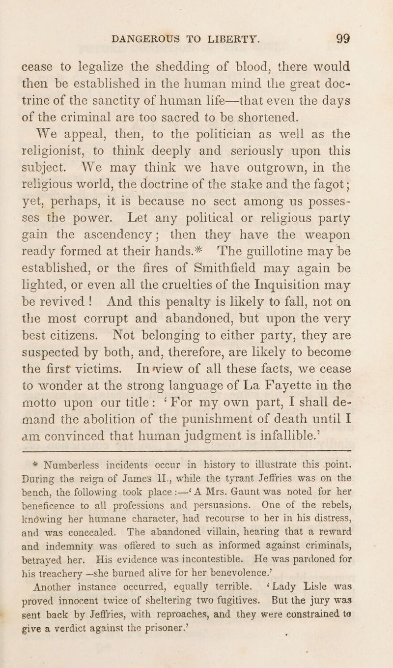 cease to legalize the shedding of blood, there would then be established in the human mind the great doc¬ trine of the sanctity of human life—that even the days of the criminal are too sacred to be shortened. We appeal, then, to the politician as well as the religionist, to think deeply and seriously upon this subject. We may think we have outgrown, in the religious world, the doctrine of the stake and the fagot; yet, perhaps, it is because no sect among us posses¬ ses the power. Let any political or religious party gain the ascendency; then they have the weapon ready formed at their hands.^ The guillotine may be established, or the fires of Smithfield may again be lighted, or even all the cruelties of the Inquisition may be revived ! And this penalty is likely to fall, not on the most corrupt and abandoned, but upon the very best citizens. Not belonging to either party, they are suspected by both, and, therefore, are likely to become the first victims. In wiew of all these facts, we cease to wonder at the strong language of La Fayette in the motto upon our title: ‘ For my own part, I shall de¬ mand the abolition of the punishment of death until I am convinced that human judgment is infallible.1 * Numberless incidents occur in history to illustrate this point. During the reign of James II., while the tyrant Jeffries -was on the bench, the following took place:—‘A Mrs. Gaunt was noted for her beneficence to all professions and persuasions. One of the rebels, knbwing her humane character, had recourse to her in his distress, and was concealed. The abandoned villain, hearing that a reward and indemnity was offered to such as informed against criminals, betrayed her. His evidence was incontestible. He was pardoned for his treachery —she burned alive for her benevolence.’ Another instance occurred, equally terrible. 1 Lady Lisle was proved innocent twice of sheltering two fugitives. But the jury was sent back by Jeffries, with reproaches, and they were constrained to give a verdict against the prisoner.’
