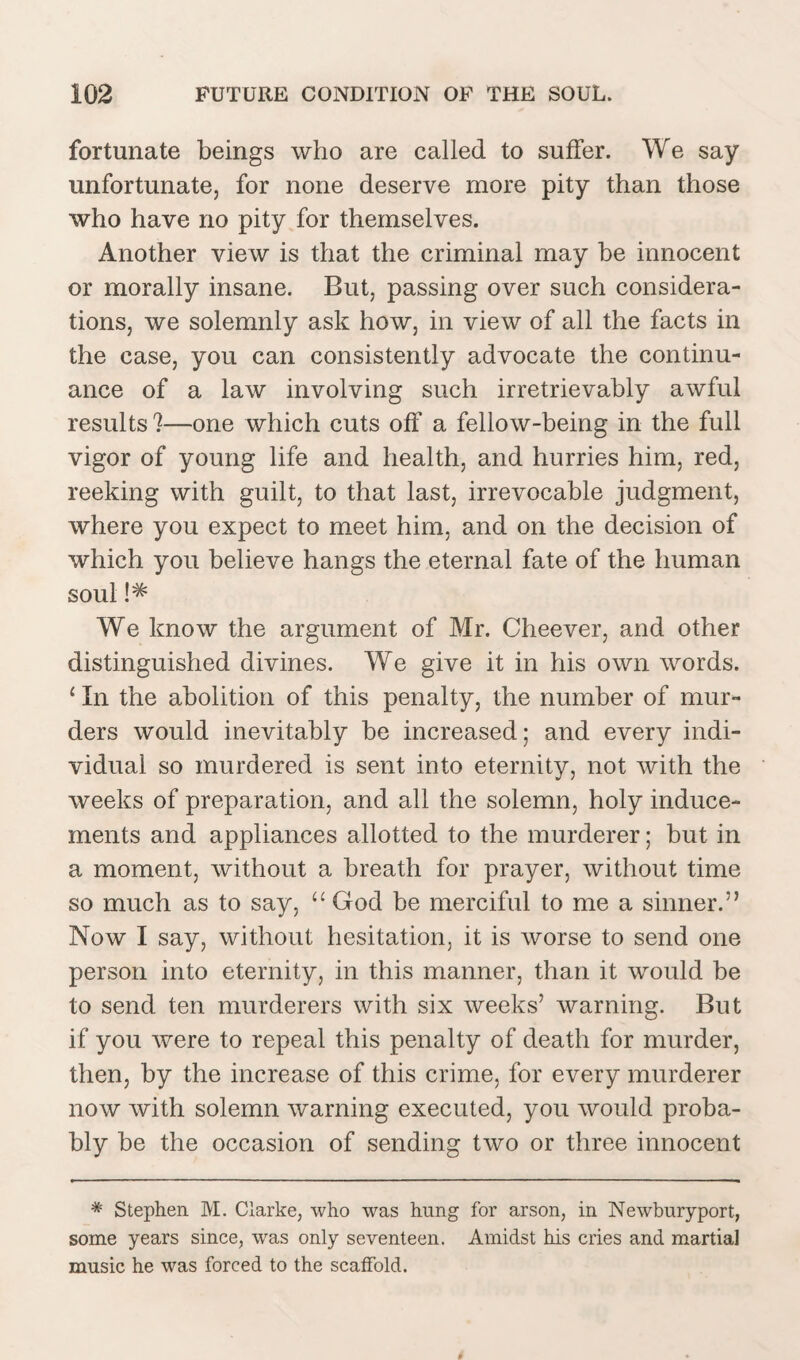 fortunate beings who are called to suffer. We say unfortunate, for none deserve more pity than those who have no pity for themselves. Another view is that the criminal may he innocent or morally insane. But, passing over such considera¬ tions, we solemnly ask how, in view of all the facts in the case, you can consistently advocate the continu¬ ance of a law involving such irretrievably awful results %—one which cuts off a fellow-being in the full vigor of young life and health, and hurries him, red, reeking with guilt, to that last, irrevocable judgment, where you expect to meet him, and on the decision of which you believe hangs the eternal fate of the human soul !*= We know the argument of Mr. Cheever, and other distinguished divines. We give it in his own words. 1 In the abolition of this penalty, the number of mur¬ ders would inevitably be increased; and every indi¬ vidual so murdered is sent into eternity, not with the weeks of preparation, and all the solemn, holy induce¬ ments and appliances allotted to the murderer; but in a moment, without a breath for prayer, without time so much as to say, “ God be merciful to me a sinner.” Now I say, without hesitation, it is worse to send one person into eternity, in this manner, than it would be to send ten murderers with six weeks’ warning. But if you were to repeal this penalty of death for murder, then, by the increase of this crime, for every murderer now with solemn warning executed, you would proba¬ bly be the occasion of sending two or three innocent * Stephen. M. Clarke, who was hung for arson, in Newburyport, some years since, was only seventeen. Amidst his cries and martial music he was forced to the scatfold.