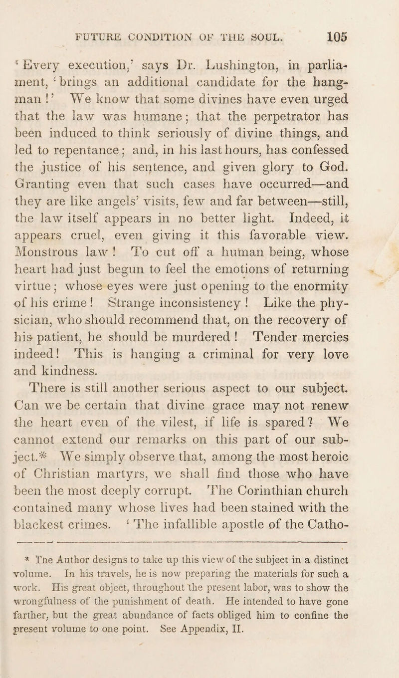 ‘ Every execution,’ says Dr. Lushington, in parlia¬ ment, c brings an additional candidate for the hang¬ man ! ’ We know that some divines have even urged that the law was humane; that the perpetrator has been induced to think seriously of divine things, and led to repentance; and, in his last hours, has confessed the justice of his sentence, and given glory to God. Granting even that such cases have occurred—and they are like angels’ visits, few and far between—still, the law itself appears in no better light. Indeed, it appears cruel, even giving it this favorable view. Monstrous law ! To cut off a human being, whose heart had just begun to feel the emotions of returning virtue; whose eyes were just opening to the enormity of his crime ! Strange inconsistency ! Like the phy¬ sician, who should recommend that, on the recovery of his patient, he should be murdered ! Tender mercies indeed! This is hanging a criminal for very love and kindness. There is still another serious aspect to our subject. Can we be certain that divine grace may not renew the heart even of the vilest, if life is spared? We cannot extend our remarks on this part of our sub¬ ject.* We simply observe that, among the most heroic of Christian martyrs, we shall find those who have been the most deeply corrupt The Corinthian church contained many whose lives had been stained with the blackest crimes. ‘ The infallible apostle of the Catho- * Tne Author designs to take up this view of the subject in a distinct volume. In his travels, he is now preparing the materials for such a work. His great object, throughout the present labor, was to show the wrongfulness of the punishment of death. He intended to have gone farther, but the great abundance of facts obliged him to confine the present volume to one point. See Appendix, II.