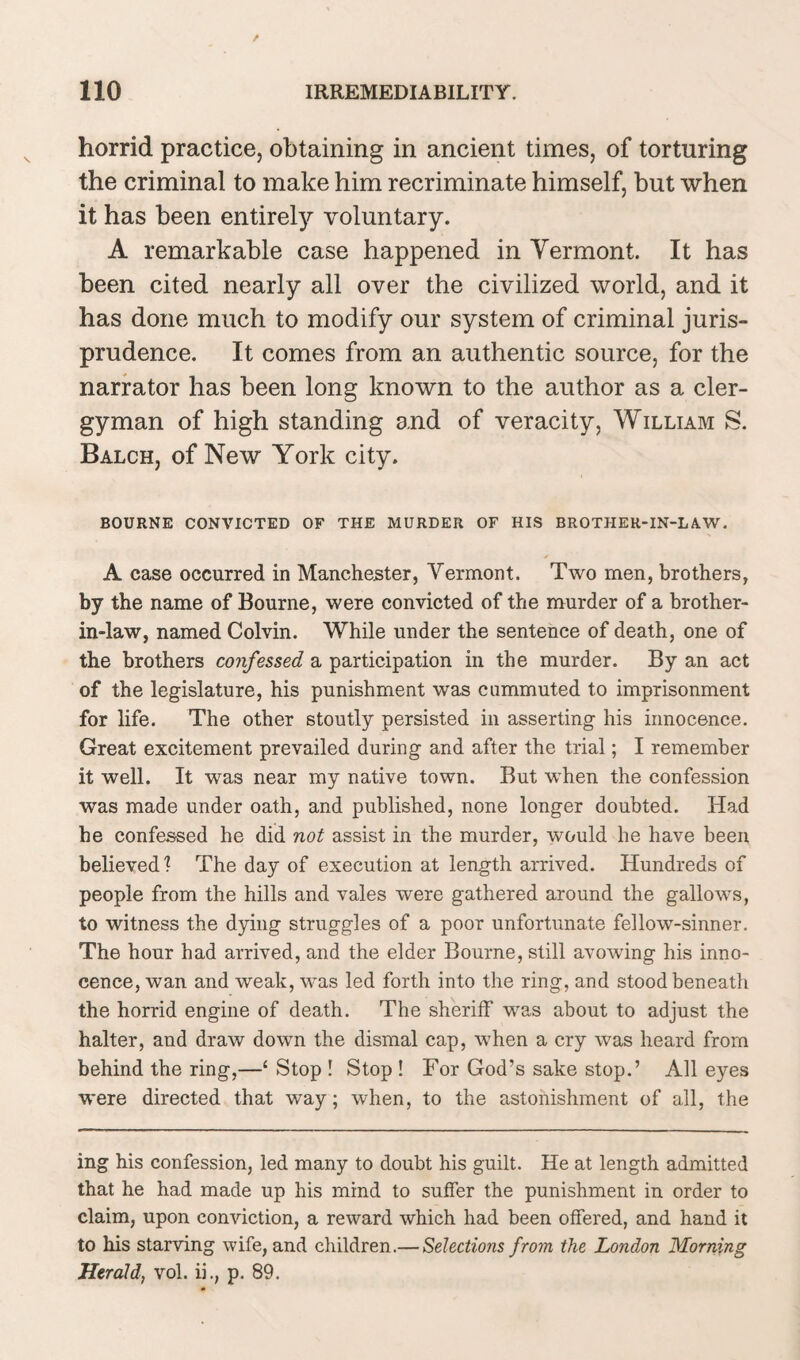 horrid practice, obtaining in ancient times, of torturing the criminal to make him recriminate himself, but when it has been entirely voluntary. A remarkable case happened in Vermont. It has been cited nearly all over the civilized world, and it has done much to modify our system of criminal juris¬ prudence. It comes from an authentic source, for the narrator has been long known to the author as a cler¬ gyman of high standing and of veracity, William S. Balch, of New York city. BOURNE CONVICTED OF THE MURDER OF HIS BROTHER-IN-LAW. A case occurred in Manchester, Vermont. Two men, brothers, by the name of Bourne, were convicted of the murder of a brother- in-law, named Colvin. While under the sentence of death, one of the brothers confessed a participation in the murder. By an act of the legislature, his punishment was commuted to imprisonment for life. The other stoutly persisted in asserting his innocence. Great excitement prevailed during and after the trial; I remember it well. It was near my native town. But when the confession was made under oath, and published, none longer doubted. Had he confessed he did not assist in the murder, would he have been believed ? The day of execution at length arrived. Hundreds of people from the hills and vales were gathered around the gallov7s, to witness the dying struggles of a poor unfortunate fellow-sinner. The hour had arrived, and the elder Bourne, still avowing his inno¬ cence, wan and weak, was led forth into the ring, and stood beneath the horrid engine of death. The sheriff was about to adjust the halter, and draw down the dismal cap, when a cry was heard from behind the ring,—£ Stop ! Stop ! For God’s sake stop.’ All eyes were directed that way; when, to the astonishment of all, the ing his confession, led many to doubt his guilt. He at length admitted that he had made up his mind to suffer the punishment in order to claim, upon conviction, a reward which had been offered, and hand it to his starving wife, and children.— Selections from the London Morning Herald, vol. ii., p. 89.