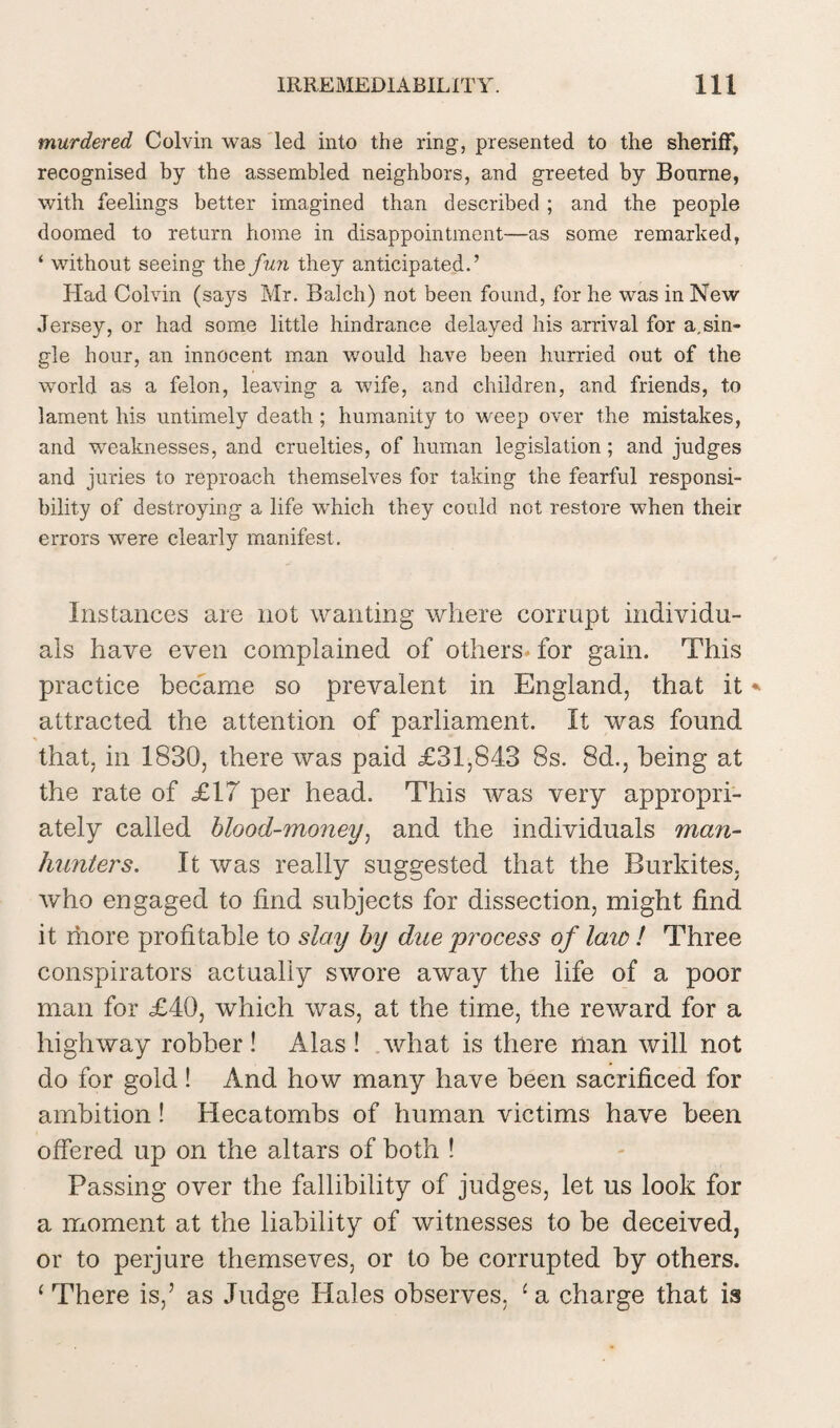 murdered Colvin was led into the ring, presented to the sheriff, recognised by the assembled neighbors, and greeted by Bourne, with feelings better imagined than described ; and the people doomed to return home in disappointment—as some remarked, ‘ without seeing thefun they anticipated.’ Had Colvin (says Mr. Balch) not been found, for he was in New Jersey, or had some little hindrance delayed his arrival for a,sin¬ gle hour, an innocent man would have been hurried out of the world as a felon, leaving a wife, and children, and friends, to lament his untimely death ; humanity to w'eep over the mistakes, and weaknesses, and cruelties, of human legislation; and judges and juries to reproach themselves for taking the fearful responsi¬ bility of destroying a life which they could not restore when their errors were clearly manifest. Instances are not wanting where corrupt individu¬ als have even complained of others* for gain. This practice became so prevalent in England, that it * attracted the attention of parliament. It was found that, in 1830, there was paid £31,843 8s. 8d., being at the rate of £17 per head. This was very appropri¬ ately called blood-money, and the individuals man- hunters. It was really suggested that the Burkites. who engaged to find subjects for dissection, might find it riiore profitable to slay by due process of laic ! Three conspirators actually swore away the life of a poor man for £40, which was, at the time, the reward for a highway robber! Alas! what is there man will not do for gold! And how many have been sacrificed for ambition! Hecatombs of human victims have been offered up on the altars of both ! Passing over the fallibility of judges, let us look for a moment at the liability of witnesses to be deceived, or to perjure themseves, or to be corrupted by others. ‘ There is,’ as Judge Hales observes, ‘a charge that is