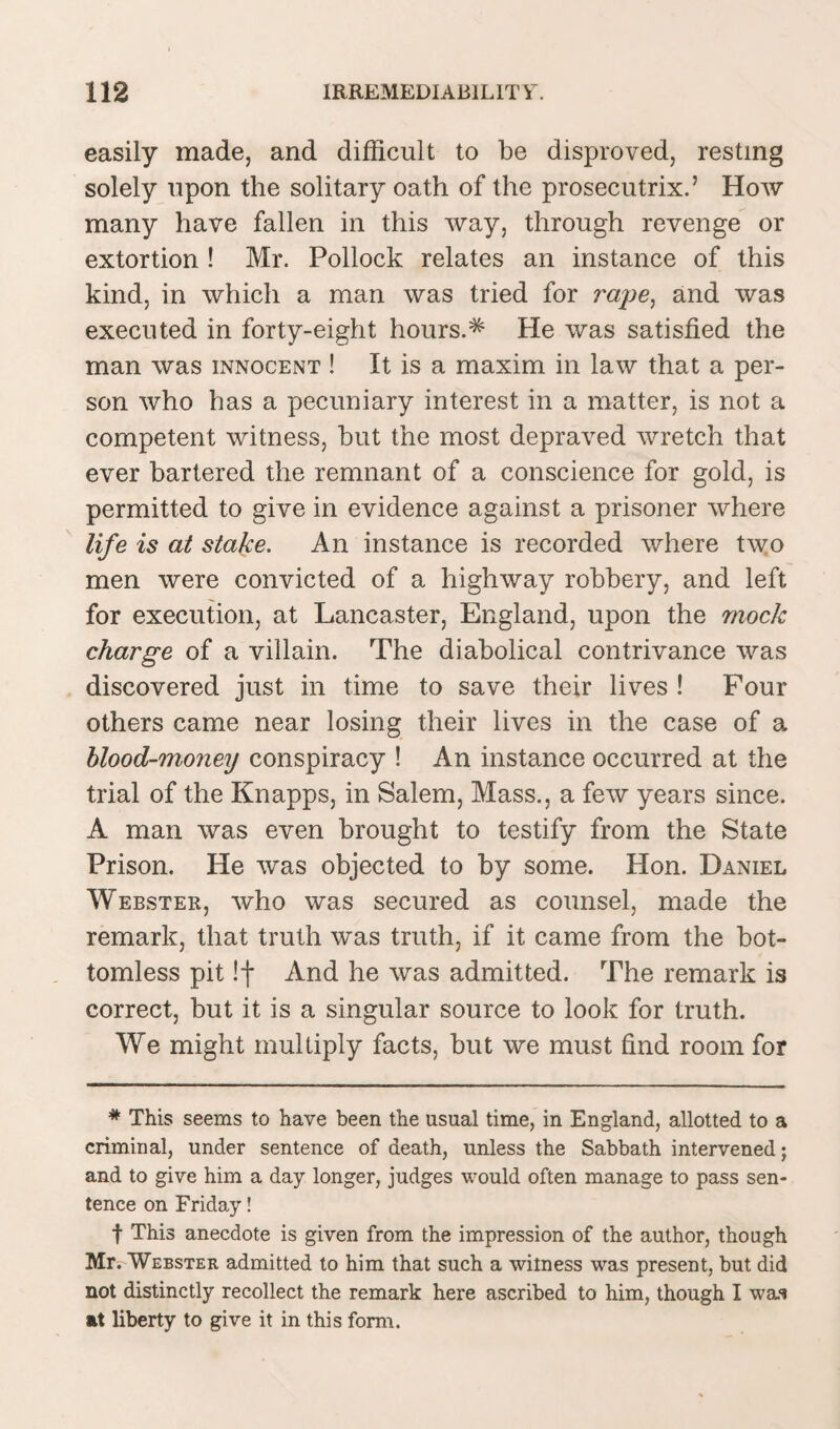 easily made, and difficult to be disproved, resting solely upon the solitary oath of the prosecutrix.5 How many have fallen in this way, through revenge or extortion ! Mr. Pollock relates an instance of this kind, in which a man was tried for rape, and was executed in forty-eight hours.^ He was satisfied the man was innocent ! It is a maxim in law that a per¬ son who has a pecuniary interest in a matter, is not a competent witness, but the most depraved wretch that ever bartered the remnant of a conscience for gold, is permitted to give in evidence against a prisoner where life is at stake. An instance is recorded where two men were convicted of a highway robbery, and left for execution, at Lancaster, England, upon the mock charge of a villain. The diabolical contrivance was discovered just in time to save their lives ! Four others came near losing their lives in the case of a blood-money conspiracy ! An instance occurred at the trial of the Knapps, in Salem, Mass., a few years since. A man was even brought to testify from the State Prison. He was objected to by some. Hon. Daniel Webster, who was secured as counsel, made the remark, that truth was truth, if it came from the bot¬ tomless pit !f And he was admitted. The remark is correct, but it is a singular source to look for truth. We might multiply facts, but we must find room for # This seems to have been the usual time, in England, allotted to a criminal, under sentence of death, unless the Sabbath intervened; and to give him a day longer, judges would often manage to pass sen¬ tence on Friday! f This anecdote is given from the impression of the author, though Mr. Webster admitted to him that such a witness was present, but did not distinctly recollect the remark here ascribed to him, though I wai at liberty to give it in this form.