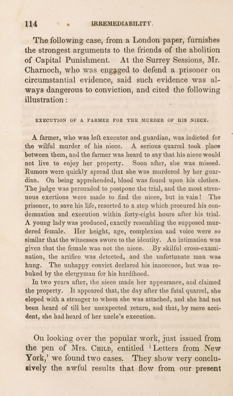 The following case, from a London paper, furnishes the strongest arguments to the friends of the abolition of Capital Punishment. At the Surrey Sessions, Mr. Charnoch, who was engaged to defend a prisoner on circumstantial evidence, said such evidence was al¬ ways dangerous to conviction, and cited the following illustration: EXECUTION OF A FARMER FOR THE MURDER OF HIS NIECE. A farmer, who was left executor and guardian, was indicted for the wilful murder of his niece. A serious quarrel took place between them, and the farmer was heard to say that his niece would not live to enjoy her property. Soon after, she was missed. Rumors were quickly spread that she wras murdered by her guar¬ dian. On being apprehended, blood was found upon his clothes. The judge was persuaded to postpone the trial, and the most stren¬ uous exertions were made to find the niece, but in vain! The prisoner, to save his life, resorted to a step which procured his con¬ demnation and execution within forty-eight hours after his trial. A young lady was produced, exactly resembling the supposed mur¬ dered female. Her height, age, complexion and voice were so similar that the witnesses swore to the identity. An intimation was given that the female was not the niece. By skilful cross-exami¬ nation, the artifice was detected, and the unfortunate man was hung. The unhappy convict declared his innocence, but was re¬ buked by the clergyman for his hardihood. In two years after, the niece made her appearance, and claimed the property. It appeared that, the day after the fatal quarrel, she eloped with a stranger to whom she was attached, and she had not been heard of till her unexpected return, and that, by mere acci¬ dent, she had heard of her uncle’s execution. On looking over the popular work, just issued from the pen of Mrs. Child, entitled ‘ Letters from New York,’ we found two cases. They show very conclu¬ sively the awful results that flow from our present