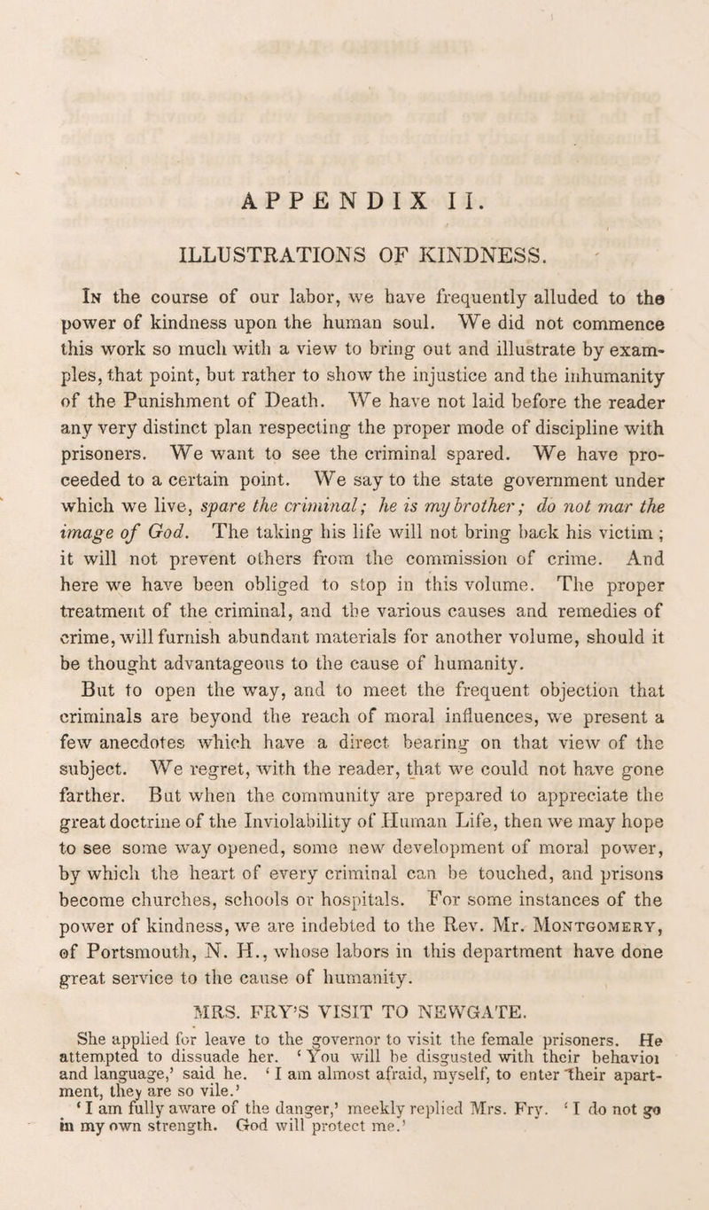 ILLUSTRATIONS OF KINDNESS. In the coarse of our labor, we have frequently alluded to the power of kindness upon the human soul. We did not commence this work so much with a view to bring out and illustrate by exam¬ ples, that point, but rather to show the injustice and the inhumanity of the Punishment of Death. We have not laid before the reader any very distinct plan respecting the proper mode of discipline with prisoners. We want to see the criminal spared. We have pro¬ ceeded to a certain point. We say to the state government under which we live, spare the criminal; he is my brother; do not mar the image of God. The taking his life will not bring back his victim ; it will not prevent others from the commission of crime. And here we have been obliged to stop in this volume. The proper treatment of the criminal, and the various causes and remedies of crime, will furnish abundant materials for another volume, should it be thought advantageous to the cause of humanity. But to open the way, and to meet the frequent objection that criminals are beyond the reach of moral influences, we present a few anecdotes which have a direct bearing on that view of the subject. We regret, with the reader, that we could not have gone farther. But when the community are prepared to appreciate the great doctrine of the Inviolability of Human Life, then we may hope to see some way opened, some new development of moral power, by which the heart of every criminal can be touched, and prisons become churches, schools or hospitals. For some instances of the power of kindness, we are indebted to the Rev. Mr. Montgomery, of Portsmouth, N. H., whose labors in this department have done great service to the cause of humanity. MRS. FRY’S VISIT TO NEWGATE. She applied for leave to the governor to visit the female prisoners. He attempted to dissuade her. ‘You will he disgusted with their behavioi and language,’ said he. ‘ I am almost afraid, myself, to enter Their apart¬ ment, they are so vile.’ 11 am fully aware of the danger,’ meekly replied Mrs. Fry. ‘ I do not go in my own strength. God will protect me.’