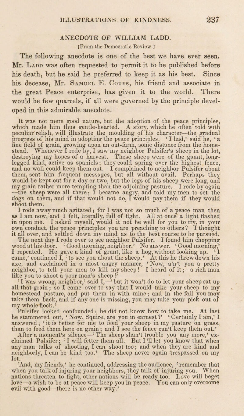 ANECDOTE OF WILLIAM LADD. [From the Democratic Review.] The following anecdote is one of the best we have ever seen. Mr. Ladd was often requested to permit it to be published before his death, but he said he preferred to keep it as his best. Since his decease, Mr. Samuel E. Coues, his friend and associate in the great Peace enterprise, has given it to the world. There would be few quarrels, if all were governed by the principle devel¬ oped in this admirable anecdote. It was not mere good nature, but the adoption of the peace principles, which made him thus gentle-hearted. A story, which he often told with peculiar relish, will illustrate the moulding of his character—the gradual progress of his mind in adopting the peace principles. ‘ I had,’ said he, ‘ a hne field of grain, growing upon an out-farm, some distance from the home¬ stead. Whenever I rode by, I saw my neighbor Pulsifer's sheep in the lot, destroying my hopes of a harvest. These sheep were of the gaunt, long- legged kind, active as spaniels; they could spring over the highest fence, and no wall could keep them out. I complained to neighbor Pulsifer about them, sent him frequent messages, but all without avail. Perhaps they would be kept out for a day or two, but the legs of his sheep were long, and my grain rather more tempting than the adjoining pasture. I rode by again —the sheep were all there; I became angry, and told my men to set the dogs on them, and if that would not do, I would pay them if they would shoot them. I rode away much agitated; for I was not so much of a peace man then as I am now, and I felt, literally, full of fight. All at once a light flashed in upon me. I asked myself, would it not be well for you to try, in your own conduct, the peace principles you are preaching to others ? I thought it all over, and settled down my mind as to the best course to be pursued. The next day I rode over to see neighbor Pulsifer. I found him chopping wood at his door. ‘ Good morning, neighbor.’ No answer. ‘ Good morning,’ I repeated. He gave a kind of grunt, like a hog, without looking up. ‘ 1 came,’ continued I, ‘ to see you about the sheep.’ At this he threw down his axe, and exclaimed in a most angry manner, ‘ Now, a’n’t you a pretty neighbor, to tell your men to kill my sheep! I heard of it;—a rich man like you to shoot a poor man’s sheep !’ ' £ I was wrong, neighbor,’ said I,—‘ but it won’t do to let your sheep eat up all that grain; so I came over to say that I would take your sheep to my homestead pasture, and put them in with mine; and in the fall you may take them back, and if any one is missing, you may take your pick out of my whole flock.’ Pulsifer looked confounded; he did not know how to take me. At last he stammered out, ‘ Now, Squire, are you in earnest?’ ‘ Certainly I am,’ 1 answered; ‘ it is better for me to feed your sheep in my pasture on grass, than to feed them here on grain ; and I see the fence can’t keep them out.’ After a moment’s silence—£ The sheep shan’t trouble you any more,’ ex¬ claimed Pulsifer; £ I will fetter them all. But I ’ll let you know that when any man talks of shooting, I can shoot too; and when they are kind and neighborly, I can be kind too.’ The sheep never again trespassed on my lot. £And, my friends,’ he continued, addressing the audience, ‘remember that when you talk of injuring your neighbors, thqy talk of injuring you. When nations threaten to fight, other nations will be ready too. Love will beget love—a wish to be at peace will keep you in peace. You can only overcome evil with good—there is no other way.’