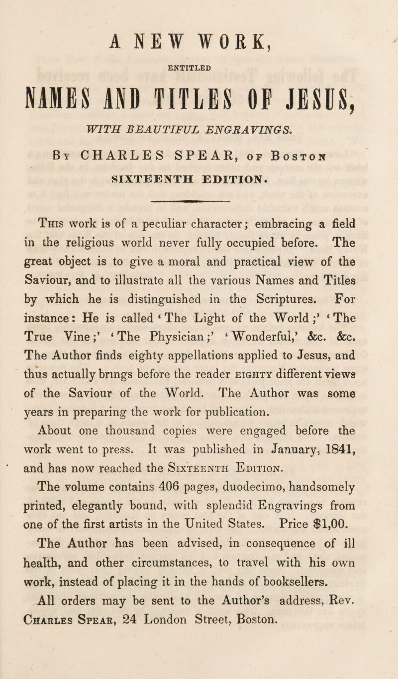 A NEW WORK, ENTITLED NAMES AND TITLES OP JESUS, WITH BEAUTIFUL ENGRAVINGS. By CHARLES SPEAR, of Boston SIXTEENTH EDITION. This work is of a peculiar character; embracing a field in the religious world never fully occupied before. The great object is to give a moral and practical view of the Saviour, and to illustrate all the various Names and Titles by which he is distinguished in the Scriptures. For instance: He is called ‘ The Light of the World ‘ The True Vine‘ The Physician‘ Wonderful,’ &c. &c. The Author finds eighty appellations applied to Jesus, and thus actually brings before the reader eighty different views of the Saviour of the World. The Author was some years in preparing the work for publication. About one thousand copies were engaged before the work went to press. It was published in January, 1841, and has now reached the Sixteenth Edition. The volume contains 406 pages, duodecimo, handsomely printed, elegantly bound, with splendid Engravings from one of the first artists in the United States. Price $1,00. The Author has been advised, in consequence of ill health, and other circumstances, to travel with his own work, instead of placing it in the hands of booksellers. All orders may be sent to the Author’s address, Rev, Charles Spear, 24 London Street, Boston.
