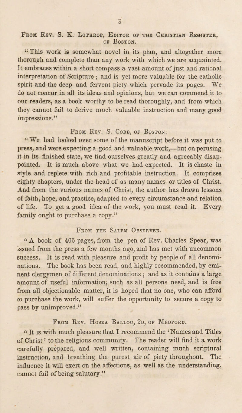 5 From Rev. S. K. Lothrop, Editor of the Christian Register, of Boston. “ This work is somewhat novel in its plan, and altogether more thorough and complete than any work with which we are acquainted. It embraces within a short compass a vast amount of just and rational interpretation of Scripture; and is yet more valuable for the catholic spirit and the deep and fervent piety which pervade its pages. We do not concur in all its ideas and opinions, but we can commend it to our readers, as a book worthy to be read thoroughly, and from which they cannot fail to derive much valuable instruction and many good impressions.” From Rev. S. Cobb, of Boston. “ We had looked over some of the manuscript before it was put to press, and were expecting a good and valuable work,—but on perusing it in its finished state, we find ourselves greatly and agreeably disap¬ pointed. It is much above what we had expected. It is chaste in style and replete with rich and profitable instruction. It comprises eighty chapters, under the head of as many names or titles of Christ. And from the various names of Christ, the author has drawn lessons of faith, hope, and practice, adapted to every circumstance and relation of life. To get a good idea of the work, you must read it. Every family ought to purchase a copy.” From the Salem Observer. “ A book of 406 pages, from the pen of Rev. Charles Spear, was issued from the press a few months ago, and has met with uncommon success. It is read with pleasure and profit by people of all denomi¬ nations. The book has been read, and highly recommended, by emi¬ nent clerg)rmen of different denominations ; and as it contains a large amount of useful information, such as all persons need, and is free from all objectionable matter, it is hoped that no one, who can afford £0 purchase the work, will suffer the opportunity to secure a copy to pass by unimproved.” From Rev. Hosea Ballou, 2d, of Medford. “ It is with much pleasure that I recommend the ‘ Names and Titles of Christ ’ to the religious community. The reader will find it a work carefully prepared, and well written, containing much scriptural instruction, and breathing the purest air of piety throughout. The influence it will exert on the affections, as well as the understanding, cannct fail of being salutary .”