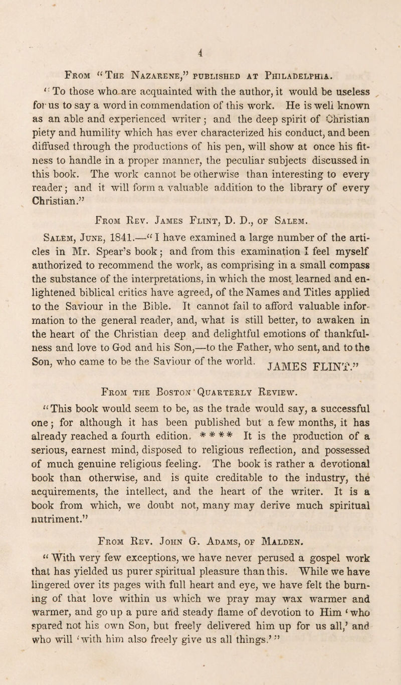 From “The Nazarene,” published at Philadelphia. r To those who are acquainted with the author, it would be useless for us to say a word in commendation of this work. He is well known as an able and experienced writer; and the deep spirit of Christian piety and humility which has ever characterized his conduct, and been diffused through the productions of his pen, will show at once his fit¬ ness to handle in a proper manner, the peculiar subjects discussed in this book. The work cannot be otherwise than interesting to every reader; and it will form a valuable addition to the library of every Christian.” From Rev. James Flint, D. D., of Salem. Salem, June, 1841.—“ 1 have examined a large number of the arti¬ cles in Mr. Spear’s book; and from this examination I feel myself authorized to recommend the work, as comprising in a small compass the substance of the interpretations, in which the most learned and en¬ lightened biblical critics have agreed, of the Names and Titles applied to the Saviour in the Bible. It cannot fail to afford valuable infor¬ mation to the general reader, and, what is still better, to awaken in the heart of the Christian deep and delightful emotions of thankful¬ ness and love to God and his Son,—to the Father, who sent, and to the Son, who came to be the Saviour of the world. jAjypjrg FLINT ” From the Boston Quarterly Review. “ This book would seem to be, as the trade would say, a successful one; for although it has been published but a few months, it has already reached a fourth edition, *### It is the production of a serious, earnest mind, disposed to religious reflection, and possessed of much genuine religious feeling. The book is rather a devotional book than otherwise, and is quite creditable to the industry, the acquirements, the intellect, and the heart of the writer. It is a book from which, we doubt not, many may derive much spiritual nutriment.” From Rev. John G. Adams, of Malden. “ With very few exceptions, we have never perused a gospel work that has yielded us purer spiritual pleasure than this. While we have lingered over its pages with full heart and eye, we have felt the burn¬ ing of that love within us which we pray may wax warmer and warmer, and go up a pure and steady flame of devotion to Him ‘ who spared not his own Son, but freely delivered him up for us all,’ and who will ‘with him also freely give us all things.’”