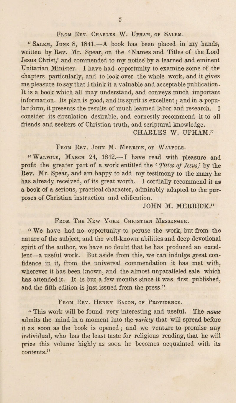 3 From Rev. Charles W. Upham, of Salem. u Salem, June 8, 1841.—A book has been placed in my hands, written by Rev. Mr. Spear, on the ‘Names and Titles of the Lord Jesus Christ,’ and commended to my notice by a learned and eminent Unitarian Minister. I have had opportunity to examine some of the chapters particularly, and to look over the whole work, and it gives me pleasure to say that I think it a valuable and acceptable publication. It is a book which all may understand, and conveys much important information. Its plan is good, and its spirit is excellent; and in a popu¬ lar form, it presents the results of much learned labor and research. I consider its circulation desirable, and earnestly recommend it to all friends and seekers of Christian truth, and scriptural knowledge. CHARLES W. UPHAM.” From Rev. John M. Merrick, of Walpole. “Walpole, March 24, 1842.— I have read with pleasure and profit the greater part of a work entitled the 1 Titles of Jesus? by the Rev. Mr. Spear, and am happy to add my testimony to the many he has already received, of its great worth. I cordially recommend it as a book of a serious, practical character, admirably adapted to the pur¬ poses of Christian instruction and edification. JOHN M. MERRICK.” From The New York Christian Messenger. u We have had no opportunity to peruse the work, but from the nature of the subject, and the well-known abilities and deep devotional spirit of the author, we have no doubt that he has produced an excel¬ lent—a useful work. But aside from this, we can indulge great con¬ fidence in it, from the universal commendation it has met with, wherever it has been known, and the almost unparalleled sale which has attended it. It is but a few months since it was first published, 8nd the fifth edition is just issued from the press.” From Rev. Henry Bacon, of Providence. “ This work will be found very interesting and useful. The name admits the mind in a moment into the variety that will spread before it as soon as the book is opened j and we venture to promise any individual, who has the least taste for religious reading, that he will prize this volume highly as soon he becomes acquainted with ita contents.”