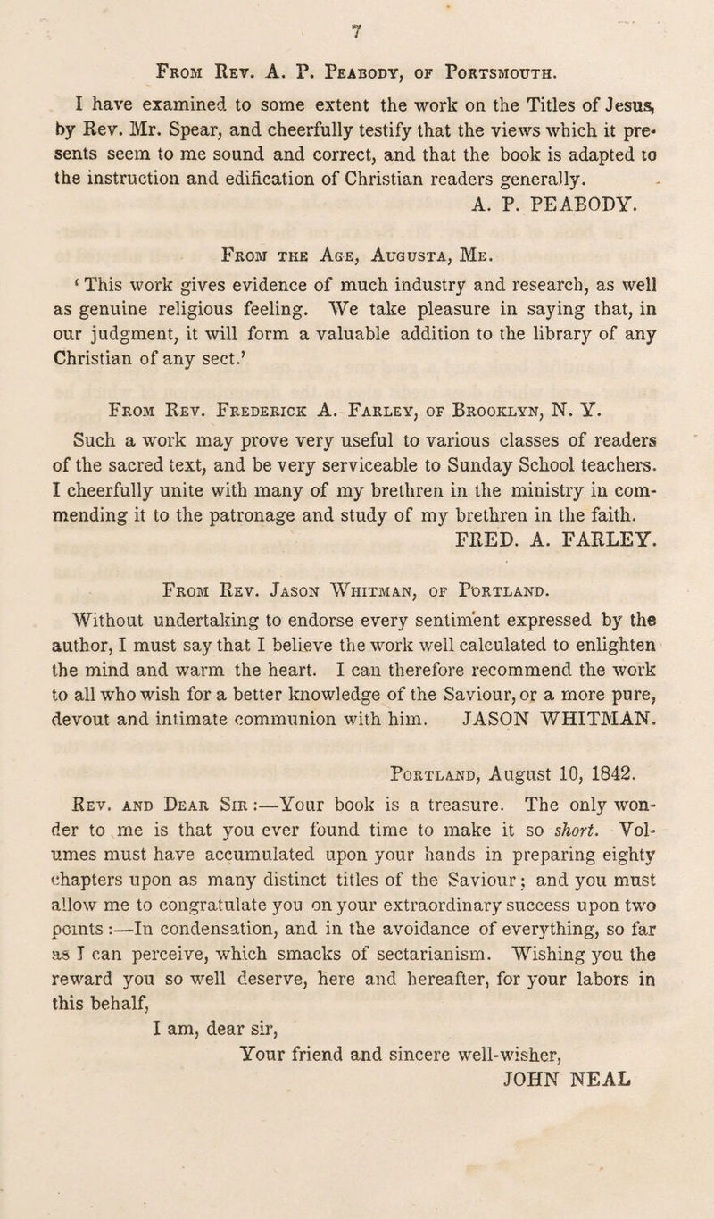 From Rev. A. P. Peabody, of Portsmouth. I have examined to some extent the work on the Titles of Jesus, by Rev. Mr. Spear, and cheerfully testify that the views which it pre¬ sents seem to me sound and correct, and that the book is adapted to the instruction and edification of Christian readers generally. A. P. PEABODY. From the Age, Augusta, Me. 1 This work gives evidence of much industry and research, as well as genuine religious feeling. We take pleasure in saying that, in our judgment, it will form a valuable addition to the library of any Christian of any sect.’ From Rev. Frederick A. Farley, of Brooklyn, N. Y. Such a work may prove very useful to various classes of readers of the sacred text, and be very serviceable to Sunday School teachers. I cheerfully unite with many of my brethren in the ministry in com¬ mending it to the patronage and study of my brethren in the faith. FRED. A. FARLEY. From Rev. Jason Whitman, of Portland. Without undertaking to endorse every sentiment expressed by the author, I must say that I believe the work well calculated to enlighten the mind and warm the heart. I can therefore recommend the work to all who wish for a better knowledge of the Saviour, or a more pure, devout and intimate communion with him. JASON WHITMAN. Portland, August 10, 1842. Rev. and Dear Sir :—Your book is a treasure. The only won¬ der to me is that you ever found time to make it so short. Vol¬ umes must have accumulated upon your hands in preparing eighty chapters upon as many distinct titles of the Saviour: and you must allow me to congratulate you on your extraordinary success upon two points :—In condensation, and in the avoidance of everything, so far as I can perceive, which smacks of sectarianism. Wishing jmu the reward you so wrell deserve, here and hereafter, for your labors in this behalf, I am, dear sir, Your friend and sincere well-wisher, JOHN NEAL