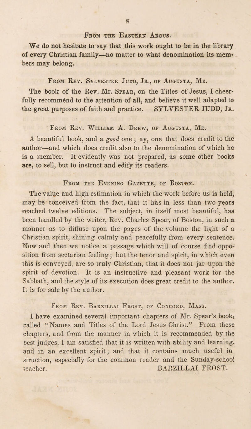 From the Eastern Argus. We do not hesitate to say that this work ought to be in the library of every Christian family—no matter to what denomination its mem¬ bers may belong. From Rev. Sylvester Judd, Jr., of Augusta, Me. The book of the Rev. Mr. Spear, on the Titles of Jesus, I cheer¬ fully recommend to the attention of all, and believe it well adapted to the great purposes of faith and practice. SYLVESTER JUDD, Jr. From Rev. William A. Drew, of Augusta, Me. A beautiful book, and a good one ; ay, one that does credit to the author—and which does credit also to the denomination of which he is a member. It evidently was not prepared, as some other books are, to sell, but to instruct and edify its readers. From the Evening Gazette, of Boston. The value and high estimation in which the work before us is held, may be conceived from the fact, that it has in less than two years reached twelve editions. The subject, in itself most beautiful, has been handled by the writer, Rev. Charles Spear, of Boston, in such a manner as to diffuse upon the pages of the volume the light of a Christian spirit, shining calmly and peacefully from every sentence. Now and then we notice a passage which will of course find oppo¬ sition from sectarian feeling 5 but the tenor and spirit, in which even this is conveyed, are so truly Christian, that it does not jar upon the spirit of devotion. It is an instructive and pleasant work for the Sabbath, and the style of its execution does great credit to the author. It is for sale by the author. From Rev. Barzillai Frost, of Concord, Mass. I have examined several important chapters of Mr. Spear’s book, called 11 Names and Titles of the Lord Jesus Christ.” From these chapters, and from the manner in which it is recommended by the best judges, I am satisfied that it is written with ability and learning, and in an excellent spirit; and that it contains much useful in struction, especially for the common reader and the Sunday-school teacher. BARZILLAI FROST.