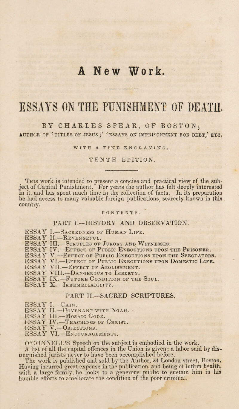 A New Work. ESSAYS ON THE PUNISHMENT OF DEATH. BY CHARLES SPEAR, OF BOSTON; AUTHOR OF 1 TITLES OF JESUS;’ ( ESSAYS ON IMPRISONMENT FOR DEBT,’ ETQ* WITH A FINE ENGRAVING. TENTH EDITION. This work is intended to present a concise and practical view of the sub¬ ject of Canital Punishment. For years the author has felt deeply interested m it, and lias spent much time in the collection of facts. In its preparation he had access to many valuable foreign publications, scarcely known in this country. CONTENTS. PART I.—HISTORY AND OBSERVATION. ESSAY I.—Sacredness of Human Life. ESSAY II.—Revengeful. ESSAY III.—Scruples of Jurors and Witnesses. ESSAY IV.—Effect of Public Executions upon the Prisoner. ESSAY V.—Effect of Public Executions upon the Spectators. ESSAY VI.—Effect of Public Executions upon Domestic Life. ESSAY VII.—Effect of Abolishment. ESSxAY VIII.—Dangerous to Liberty. ESSAY IX.—Future Condition of the Soul. ESSAY X.—Irremediability. PART II.—SACRED SCRIPTURES. ESSAY I.—Cain. ESSAY II.—Covenant with Noah. - ESSAY III.—Mosaic Code. ESSAY IV.—Teachings of Christ. ESSAY V.—Objections. ESSAY VI.—Encouragements. O’CONNELL’S Speech on the subject is embodied in the work. A list of all the capital offences in the Union is given; a labor said by dis¬ tinguished jurists never to have been accomplished before. The work is published and sold by the Author, 24 London street, Boston. Having incurred great expense in the publication, and being of infirm health, with a large family, he looks to a generous public to sustain him in his humble efforts to ameliorate the condition of the poor criminal.