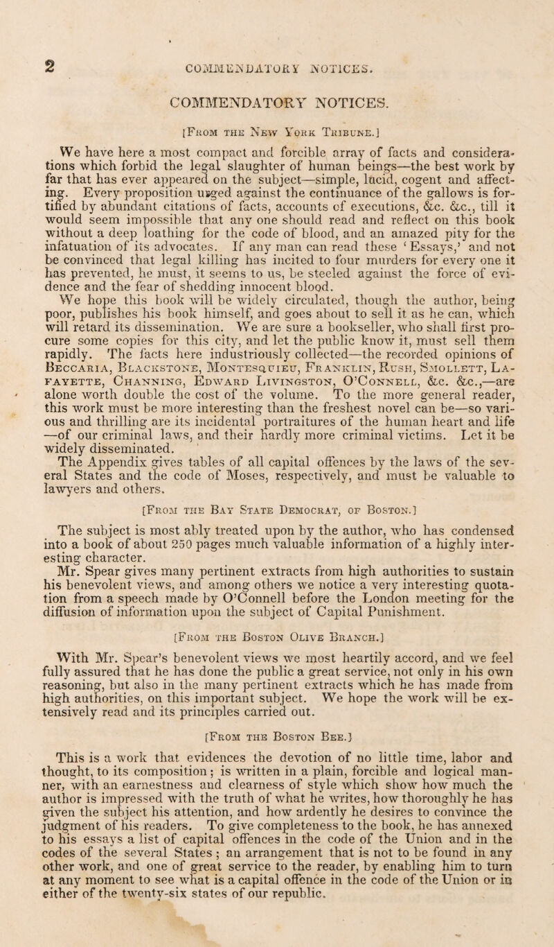 2 COMMENDATORY NOTICES. [From the New Y'ork Tribune.] We have here a most compact and forcible array of facts and considera¬ tions which forbid the legal slaughter of human beings—the best work by far that has ever appeared on the subject—simple, lucid, cogent and affect¬ ing. Every proposition usged against the continuance of the gallows is for¬ tified by abundant citations of facts, accounts of executions, &c. &c., till it would seem impossible that any one should read and reflect on this book without a deep loathing for the code of blood, and an amazed pity for the infatuation of its advocates. If any man can read these ‘ Essays,’ and not be convinced that legal killing has incited to four murders for every one it has prevented, he must, it seems to us, be steeled against the force of evi¬ dence and the fear of shedding innocent blood. We hope this book will be widely circulated, though the author, being poor, publishes his book himself, and goes about to sell it as he can, which will retard its dissemination. We are sure a bookseller, who shall first pro¬ cure some copies for this city, and let the public know it, must sell them rapidly. The facts here industriously collected—the recorded opinions of Beccaria, Blackstone, Montesquieu, Franklin, Rush, Saiollett, La¬ fayette, Channing, Edward Livingston, O’Connell, &c. &c.,—are alone worth double the cost of the volume. To the more general reader, this work must be more interesting than the freshest novel can be—so vari¬ ous and thrilling are its incidental portraitures of the human heart and life —of our criminal laws, and their hardly more criminal victims. Let it be widely disseminated. The Appendix gives tables of all capital offences by the laws of the sev¬ eral States and the code of Moses, respectively, and must be valuable to lawyers and others. [From the Bay State Democrat, of Boston.] The subject is most ably treated upon by the author, who has condensed into a book of about 250 pages much valuable information of a highly inter¬ esting character. Mr. Spear gives many pertinent extracts from high authorities to sustain his benevolent views, and among others we notice a very interesting quota¬ tion from a speech made by O’Connell before the London meeting for the diffusion of information upon the subject of Capital Punishment. [From the Boston Olive Branch.] With Mr. Spear’s benevolent views we most heartily accord, and we feel fully assured that he has done the public a great service, not only in his own reasoning, but also in the many pertinent extracts which he has made from high authorities, on this important subject. We hope the work will be ex¬ tensively read and its principles carried out. [From the Boston Bee.) This is a work that evidences the devotion of no little time, labor and thought, to its composition; is written in a plain, forcible and logical man¬ ner, with an earnestness and clearness of style which show how much the author is impressed with the truth of what he writes, how thoroughly he has given the subject his attention, and how ardently he desires to convince the judgment of his readers. To give completeness to the book, he has annexed to his essays a list of capital offences in the code of the Union and in the codes of the several States ; an arrangement that is not to be found in any other work, and one of great service to the reader, by enabling him to turn at any moment to see what is a capital offence in the code of the Union or in either of the twenty-six states of our republic.