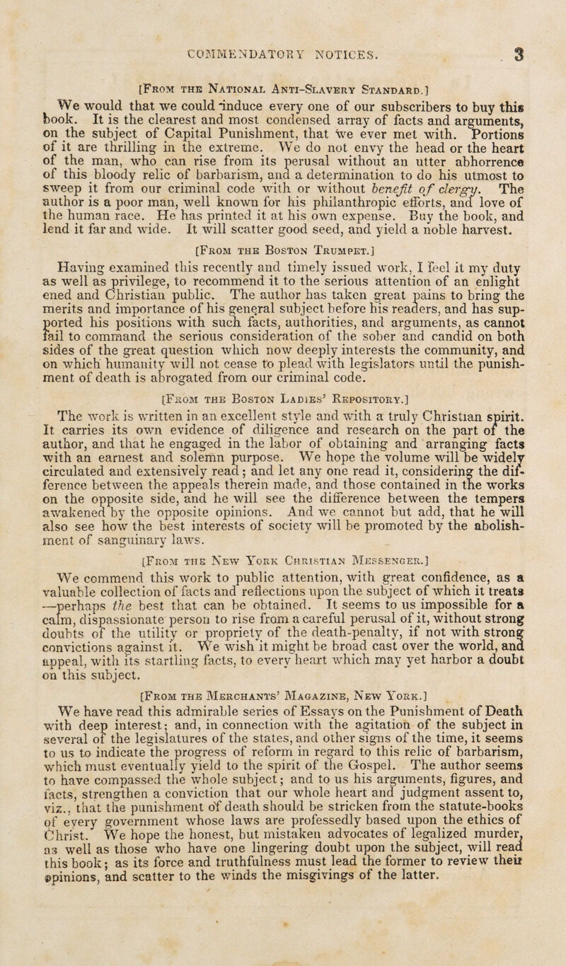 [From the National Anti-Slavery Standard.] We would that we could induce every one of our subscribers to buy this book. It is the clearest and most condensed array of facts and arguments, on the subject of Capital Punishment, that we ever met with. Portions of it are thrilling in the extreme. We do not envy the head or the heart of the man, who can rise from its perusal without an utter abhorrence of this bloody relic of barbarism, and a determination to do his utmost to sweep it from our criminal code with or without benefit ofi clergy. The author is a poor man, well known for his philanthropic efforts, and love of the human race. He has printed it at his own expense. Bay the book, and lend it far and wide. It will scatter good seed, and yield a noble harvest. [From the Boston Trumpet.] Having examined this recently and timely issued work, I feel it my duty as well as privilege, to recommend it to the serious attention of an enlight ened and Christian public. The author has taken great pains to bring the merits and importance of his general subject before his readers, and has sup¬ ported his positions with such facts, authorities, and arguments, as cannot fail to command the serious consideration of the sober and candid on both sides of the great question which now deeply interests the community, and on which humanity will not cease to plead with legislators until the punish¬ ment of death is abrogated from our criminal code. [From the Boston Ladies’ Repository.] The work is written in an excellent style and with a truly Christian spirit. It carries its own evidence of diligence and research on the part of the author, and that he engaged in the labor of obtaining and arranging facts with an earnest and solemn purpose. We hope the volume will be widely circulated and extensively read; and let any one read it, considering the dif¬ ference between the appeals therein made, andMhose contained in the works on the opposite side, and he will see the dilierence between the tempers awakened by the opposite opinions. And we cannot but add, that he will also see how the best interests of society will be promoted by the abolish¬ ment of sanguinary laws. [From the New York Christian Messenger.] We commend this work to public attention, with great confidence, as a valuable collection of facts and reflections upon the subject of which it treats —perhaps the best that can be obtained. It seems to us impossible for a calm, dispassionate person to rise from a careful perusal of it, without strong doubts of the utility or propriety of the death-penalty, if not with strong convictions against it. We wish'd might be broad cast over the world, ana appeal, with its startling facts, to every heart which may yet harbor a doubt on this subject. [From the Merchants’ Magazine, New York.] We have read this admirable series of Essays on the Punishment of Death with deep interest; and, in connection with the agitation of the subject in several of the legislatures of the states, and other signs of the time, it seems to us to indicate the progress of reform in regard to this relic of barbarism, which must eventually yield to the spirit of the Gospel. The author seems to have compassed the whole subject; and to us his arguments, figures, and facts, strengthen a conviction that our whole heart and judgment assent to, viz., that the punishment of death should be stricken from the statute-books of every government whose laws are professedly based upon the ethics of Christ. We hope the honest, but mistaken advocates of legalized murder, as well as those who have one lingering doubt upon the subject, will read this book; as its force and truthfulness must lead the former to review theit opinions, and scatter to the winds the misgivings of the latter.