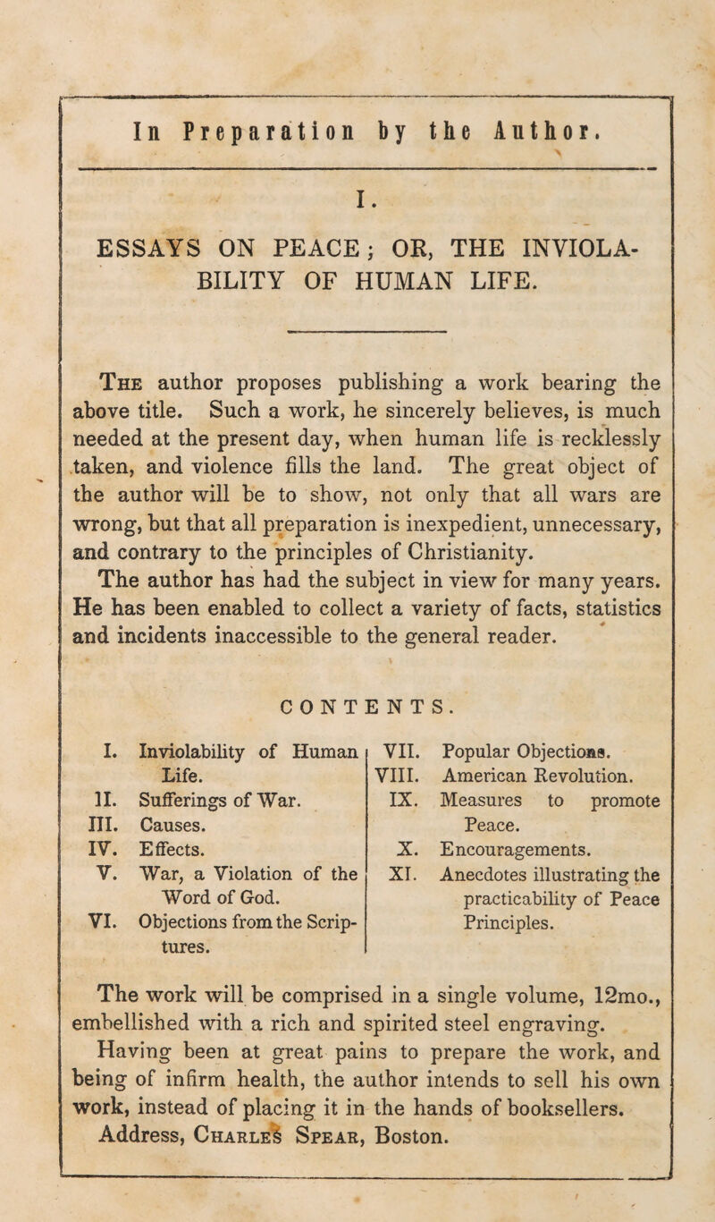 ESSAYS ON PEACE; OR, THE INVIOLA¬ BILITY OF HUMAN LIFE. The author proposes publishing a work bearing the above title. Such a work, he sincerely believes, is much needed at the present day, when human life is recklessly taken, and violence fills the land. The great object of the author will he to show, not only that all wars are wrong, hut that all preparation is inexpedient, unnecessary, and contrary to the principles of Christianity. The author has had the subject in view for many years. He has been enabled to collect a variety of facts, statistics and incidents inaccessible to the general reader. CONTENTS. I. Inviolability of Human VII. Popular Objections. Life. VIII. American Revolution. 11. Sufferings of War. IX. Measures to promote III. Causes. Peace. IV. Effects. X. Encouragements. V. War, a Violation of the Word of God. XI. Anecdotes illustrating the practicability of Peace VI. Objections from the Scrip¬ tures. Principles. The work will be comprised in a single volume, 12mo., embellished with a rich and spirited steel engraving. Having been at great pains to prepare the work, and being of infirm health, the author intends to sell his own work, instead of placing it in the hands of booksellers. Address, CharleI Spear, Boston.