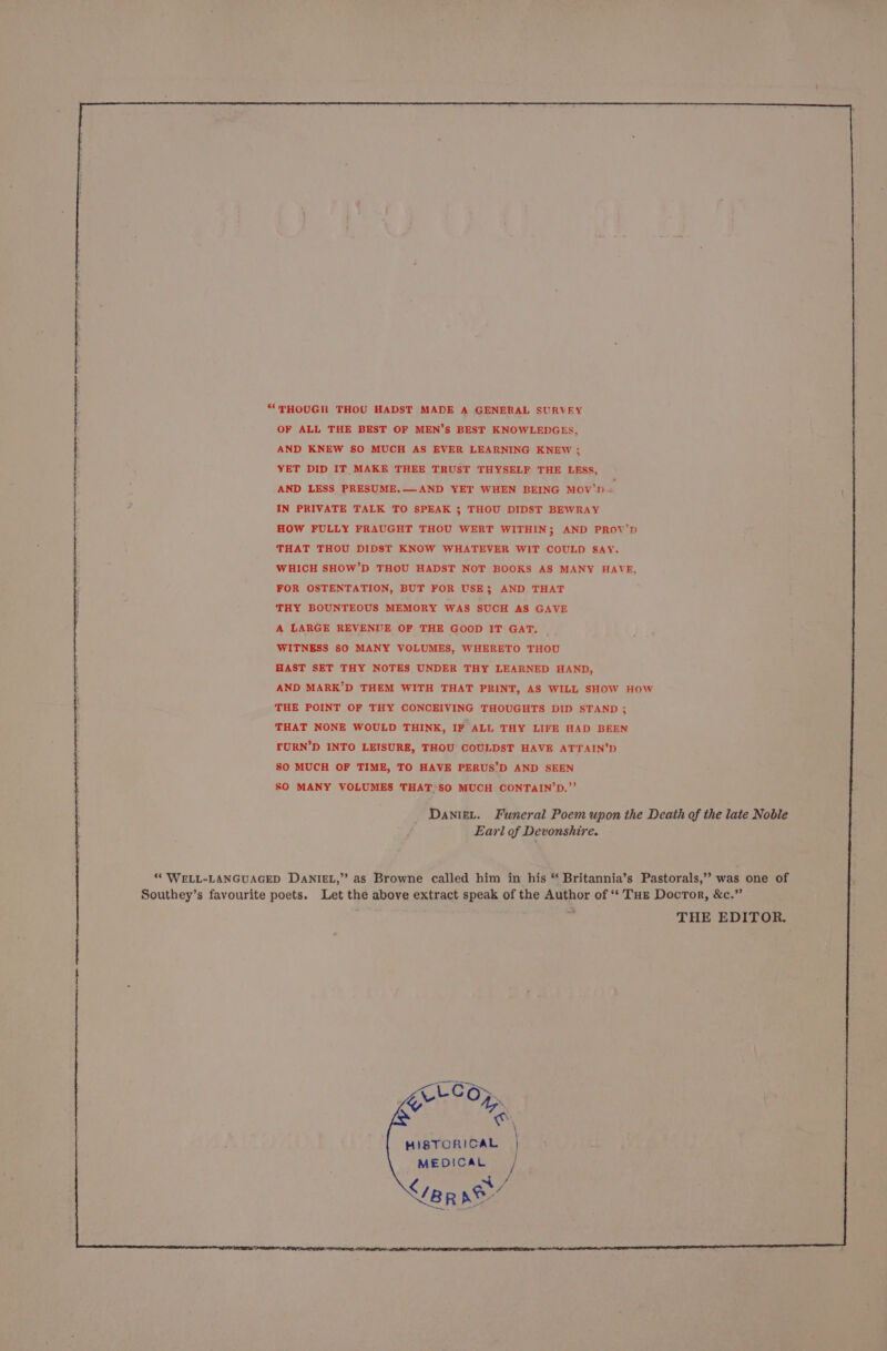 ““THOUGH THOU HADST MADE A GENERAL SURVEY OF ALL THE BEST OF MEN’S BEST KNOWLEDGES, AND KNEW SO MUCH AS EVER LEARNING KNEW ; YET DID IT MAKE THEE TRUST THYSELF THE LESS, AND LESS PRESUME.—AND YET WHEN BEING MOV’) ~ IN PRIVATE TALK TO SPEAK ; THOU DIDST BEWRAY HOW FULLY FRAUGHT THOU WERT WITHIN; AND PROV’D THAT THOU DIDST KNOW WHATEVER WIT COULD SAY. WHICH SHOW’D THOU HADST NOT BOOKS AS MANY HAVE, FOR OSTENTATION, BUT FOR USE; AND THAT THY BOUNTEOUS MEMORY WAS SUCH AS GAVE A LARGE REVENUE OF THE GOOD IT GAT. WITNESS SO MANY VOLUMES, WHERETO THOU HAST SET THY NOTES UNDER THY LEARNED HAND, AND MARK’D THEM WITH THAT PRINT, AS WILL SHOW HOW THE POINT OF THY CONCEIVING THOUGHTS DID STAND; THAT NONE WOULD THINK, IF ALL THY LIFE HAD BEEN URN’D INTO LEISURE, THOU COULDST HAVE ATTAIN’D SO MUCH OF TIME, TO HAVE PERUS’D AND SEEN SO MANY VOLUMES THAT>SO MUCH CONTAIN’D.”’ Danigt. Funeral Poem upon the Death of the late Noble Earl of Devonshire. ‘* WELL-LANGUAGED DANIEL,” as Browne called him in his “ Britannia’s Pastorals,’’ was one of Southey’s favourite poets. Let the above extract speak of the Author of ‘‘ Tue Docror, &c.” THE EDITOR, j