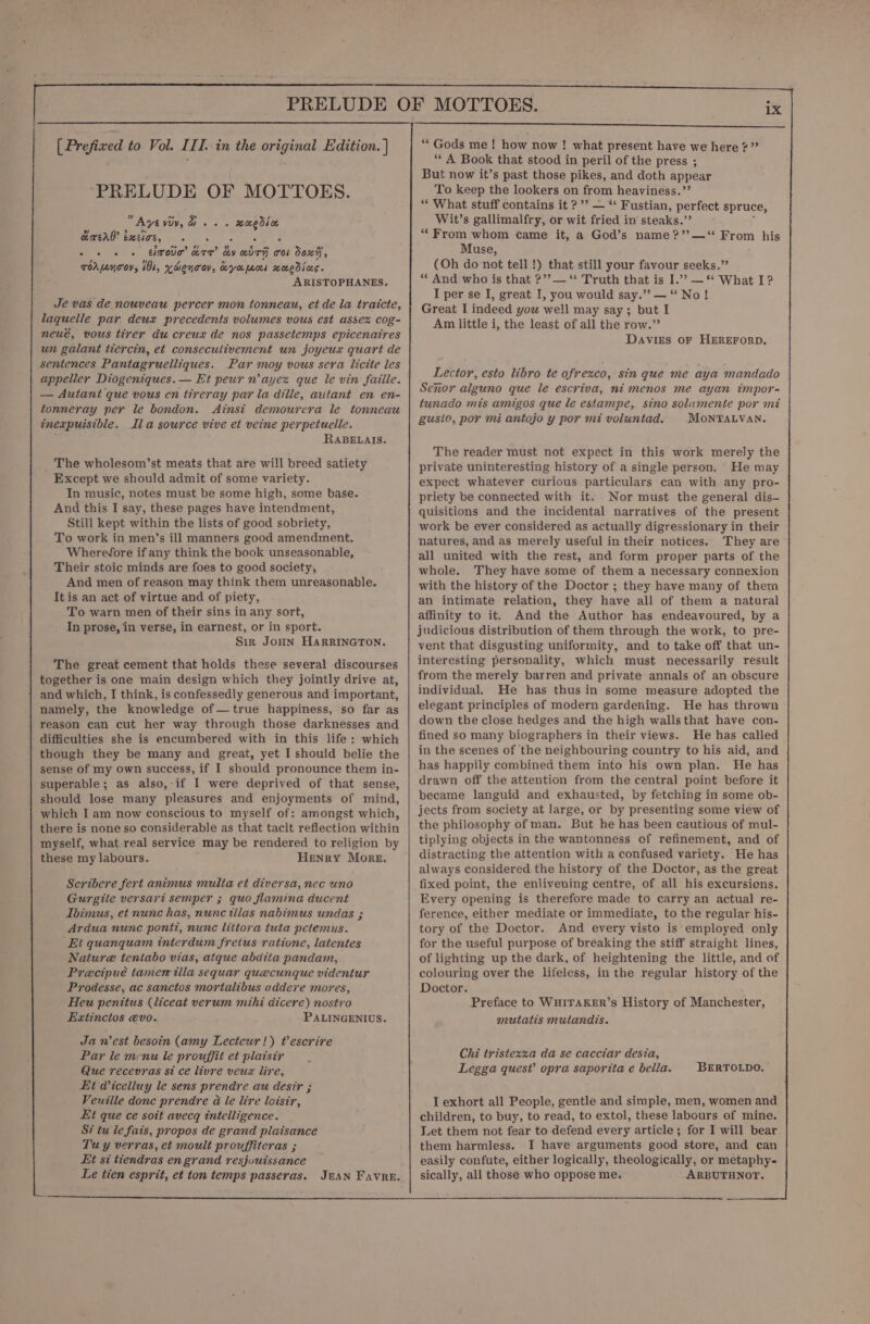 ‘PRELUDE OF MOTTOES. Aysydy, d. . . waedsoe ” 9 &gt; Lond GERENO: Swick, 6 kk + + + + ehrotio’ kre’ dy wdrh cos Soxi, TOA oY, 1b, KHenToV, Kyamos HoEdias. ARISTOPHANES, Je vas de nouveau percer mon tonneau, et de la traicte, laquelle par deux precedents volumes vous est assex cog- neué, vous tirer du creux de nos passetemps epicenatres un galant tiercin, et consecutivement un joyeux quart de sentences Pantagruelliques. Par moy vous sera licite les appeller Diogeniques. — Et peur n’ayex que le vin faille. — Autant que vous en tireray par la dille, autant en en- tonneray per le bondon. Ainst demourera le tonneau inexpuisible. Ila source vive et veine perpetuelle. RABELAIS. The wholesom’st meats that are will breed satiety Except we should admit of some variety. In music, notes must be some high, some base. And this I say, these pages have intendment, Still kept within the lists of good sobriety, To work in men’s ill manners good amendment. Wherefore if any think the book unseasonable, Their stoic minds are foes to good society, And men of reason may think them unreasonable. Itis an act of virtue and of piety, To warn men of their sins in any sort, In prose, in verse, in earnest, or in sport. Sir JOHN HARRINGTON. The great cement that holds these several discourses together is one main design which they jointly drive at, and which, I think, is confessedly generous and important, namely, the knowledge of—true happiness, so far as reason can cut her way through those darknesses and difficulties she is encumbered with in this life: which though they be many and great, yet I should belie the sense of my own success, if I should pronounce them in- superable; as also, if I were deprived of that sense, should lose many pleasures and enjoyments of mind, which I am now conscious to myself of: amongst which, there is none so considerable as that tacit reflection within myself, what real service may be rendered to religion by these my labours. Henry More. Scribere fert animus multa et diversa, nec uno Gurgite versari semper ; quo flamina ducent Ibimus, et nunc has, nunc tllas nabimus undas ; Ardua nunc pontt, nunc littora tuta petemus. Et quanquam interdum fretus ratione, latentes Nature tentabo vias, atque abdita pandam, Precipué tamemilla sequar quecunque videntur Prodesse, ac sanctos mortalibus addere mores, Heu penittus (liceat verum mihi dicere) nostro Extinctos evo. PALINGENIUS. Ja n'est besoin (amy Lecteur!) Pescrire Par le menu le prouffit et plaisir Que recevras si ce livre veux lire, Et Wicelluy le sens prendre au desir ; Veuille donc prendre a le lire loisir, Et que ce soit avecg intelligence. Si tu le fais, propos de grand plaisance Tuy verras, et moult prouffiteras ; Et si tiendras en grand resjuuissance Le tien esprit, et ton temps passeras. JEAN Favre. ** A Book that stood in peril of the press ; But now it’s past those pikes, and doth appear To keep the lookers on from heaviness.”’ “‘ What stuff contains it ?’? — “* Fustian, perfect spruce, Wit’s gallimalfry, or wit fried in steaks.” ; “From whom came it, a God’s name ?’’—*“ From his Muse, (Oh do not tell!) that still your favour seeks.” ** And who is that ?’’— “ Truth that is I.’ —“ What I? I per se I, great I, you would say.” — * No! Great I indeed you well may say; but I Am little i, the least of all the row.” Davies oF HEREFORD. Lector, esto libro te afrexco, sin que me aya mandado Senor alguno que le escriva, ni menos me ayan impor- tunado mis amigos que le estampe, sino solamente por mt gusto, por mi antojo y por mi voluntad. MOoNTALVAN. The reader must not expect in this work merely the private uninteresting history of a single person. He may expect whatever curious particulars can with any pro- priety be connected with it. Nor must the general dis- quisitions and the incidental narratives of the present work be ever considered as actually digressionary in their natures, and as merely useful in their notices. They are all united with the rest, and form proper parts of the whole. They have some of them a necessary connexion with the history of the Doctor ; they have many of them an intimate relation, they have all of them a natural affinity to it, And the Author has endeavoured, by a judicious distribution of them through the work, to pre- vent that disgusting uniformity, and to take off that un- interesting personality, which must necessarily result from the merely barren and private annals of an obscure individual. He has thus in some measure adopted the elegant principles of modern gardening. He has thrown down the close hedges and the high wallsthat have con- fined so many biographers in their views. He has called in the scenes of ‘the neighbouring country to his aid, and has happily combined them into his own plan. He has drawn off the attention from the central point before it became languid and exhausted, by fetching in some ob- jects from society at large, or by presenting some view of the philosophy of man. But he has been cautious of mul- tiplying objects in the wantonness of refinement, and of distracting the attention with a confused variety. He has always considered the history of the Doctor, as the great fixed point, the enlivening centre, of all his excursiens. Every opening is therefore made to carry an actual re- ference, either mediate or immediate, to the regular his- tory of the Doctor. And every visto is‘employed only for the useful purpose of bréaking the stiff straight lines, of lighting up the dark, of heightening the little, and of colouring over the lifeless, in the regular history of the Doctor. Preface to WHITAKER’S History of Manchester, mutatis mutandis. Chi tristexxa da se cacciar desia, Legga quest’ opra saporita e bella. BERTOLDO, I exhort all People, gentle and simple, men, women and children, to buy, to read, to extol, these labours of mine. Let them not fear to defend every article; for I will bear them harmless. I have arguments good store, and can easily confute, either logically, theologically, or metaphy- sically, all those who oppose me. ARBUTHNOT.