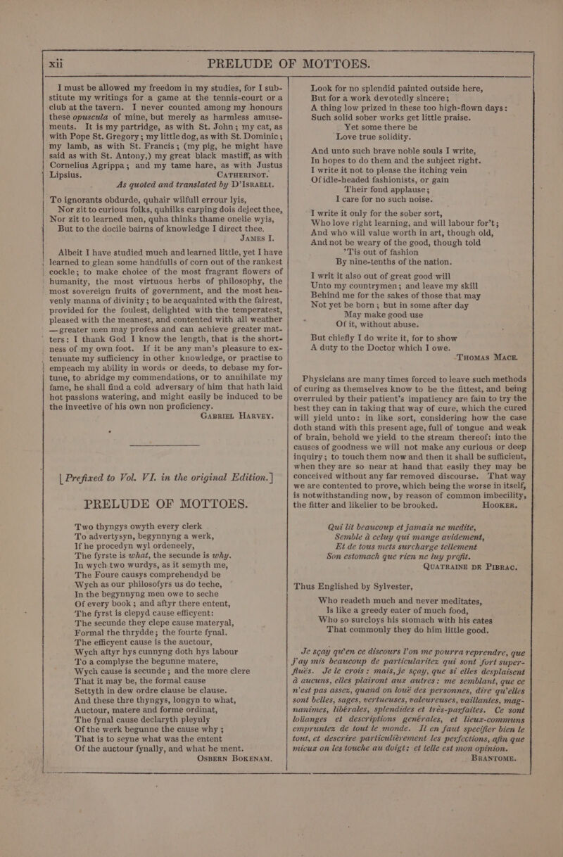 ET ee ae ee I must be allowed my freedom in my studies, for I sub- stitute my writings for a game at the tennis-court ora club at the tavern. I never counted among my honours these opuscula of mine, but merely as harmless amuse- ments. It is my partridge, as with St. John; my cat, as with Pope St. Gregory; my little dog, as with St. Dominic ; my lamb, as with St. Francis; (my pig, he might have said as with St. Antony,) my great black mastiff, as with Cornelius Agrippa; and my tame hare, as with Justus Lipsius. CATHERINOT. As quoted and translated by D’IsRAELI. To ignorants obdurde, quhair wilfull errour lyis, Nor zit to curious folks, quhilks carping dois deject thee, Nor zit to learned men, quha thinks thame onelie wyis, But to the docile bairns of knowledge I direct thee. ; James I. Albeit I have studied much and learned little, yet I have learned to glean some handfulls of corn out of the rankest cockle; to make choice of the most fragrant flowers of humanity, the most virtuous herbs of philosophy, the most sovereign fruits of government, and the most hea- venly manna of divinity; to be acquainted with the fairest, provided for the foulest, delighted with the temperatest, pleased with the meanest, and contented with all weather — greater men may profess and can achieve greater mat- If it be any man’s pleasure to ex- empeach my ability in words or deeds, to debase my for- tune, to abridge my commendations, or to annihilate my fame, he shall find a cold adversary of him that hath laid hot passions watering, and might easily be induced to be the invective of his own non proficiency. GABRIEL HARVEY. | Prefixed to Vol. VI. in the original Edition. ] PRELUDE OF MOTTOES. Two thyngys owyth every clerk To advertysyn, begynnyng a werk, If he procedyn wyl ordeneely, The fyrste is what, the secunde is why. In wych two wurdys, as it semyth me, The Foure causys comprehendyd be Wych as our philosofyrs us do teche, In the begynnyng men owe to seche Of every book ; and aftyr there entent, The fyrst is clepyd cause efficyent: The secunde they clepe cause materyal, Formal the thrydde; the fourte fynal. The efficyent cause is the auctour, Wych aftyr hys cunnyng doth hys labour To a complyse the begunne matere, Wych cause is secunde; and the more clere That it may be, the formal cause Settyth in dew ordre clause be clause. And these thre thyngys, longyn to what, Auctour, matere and forme ordinat, The fynal cause declaryth pleynly Of the werk begunne the cause why 3 That is to seyne what was the entent Of the auctour fynally, and what he ment. OSBERN BOKENAM. Look for no splendid painted outside here, But for a work devotedly sincere; A thing low prized in these too high-flown days: Such solid sober works get little praise. Yet some there be Love true solidity. And unto such brave noble souls I write, In hopes to do them and the subject right. I write it not to please the itching vein Of idle-headed fashionists, or gain Their fond applause; I care for no such noise. I write it only for the sober sort, Who love right learning, and will labour for’t; And who will value worth in art, though old, And not be weary of the good, though told *Tis out of fashion By nine-tenths of the nation. I writ it also out of great good will Unto my countrymen; and leave my skill Behind me for the sakes of those that may Not yet be born; but in some after day May make good use Of it, without abuse. But chiefly I do write it, for to show A duty to the Doctor which I owe. Tuomas Mace. Physicians are many times forced to leave such methods of curing as themselves know to be the fittest, and being overruled by their patient’s impatiency are fain to try the best they can in taking that way of cure, which the cured will yield unto: in like sort, considering how the case doth stand with this present age, full of tongue and weak of brain, behold we yield to the stream thereof: into the causes of goodness we will not make any curious or deep inquiry; to touch them now and then it shall be sufficient, when they are so near at hand that easily they may be conceived without any far removed discourse. That way we are contented to prove, which being the worse in itself, is notwithstanding now, by reason of common imbecility, the fitter and likelier to be brooked. Hooker, Qui lit beaucoup et jamais ne medite, Semble a celuy qui mange avidement, Ei de tous mets surcharge tellement Son estomach que rien ne luy profit. QUATRAINE DF PIBRAC. Thus Englished by Sylvester, Who readeth much and never meditates, Is like a greedy eater of much food, Who so surcloys his stomach with his cates That commonly they do him little good. Je scay qu’en ce discours Von me pourra reprendre, que Jay mis beaucoup de particularites qui sont fort super- Jfiués. Je le crois: mais, je scay, que st elles desplaisent a aucuns, elles plairont aux autres: me semblant, que ce n'est pas assex, quand on loué des personnes, dire qu’elles sont belles, sages, vertueuses, valeureuses, vaillantes, mag- nanimes, libérales, splendides et trés-parfattes. Ce sont lotianges et descriptions genérales, et liewx-communs empruntez de tout le monde. Il en faut specifier bien le tout, et descrire particuliérement les perfections, afin que micux on les touche au doigt: et telle est mon opinion. BRANTOME.