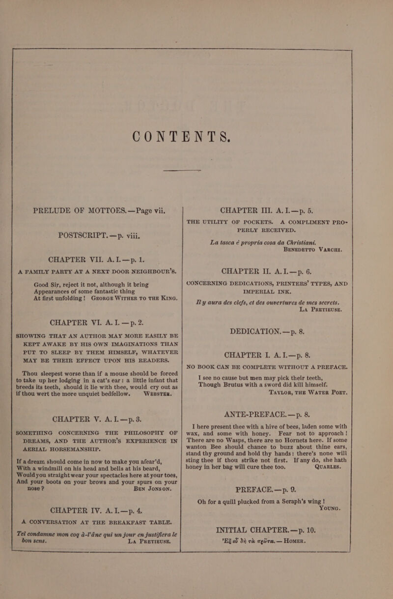 POSTSCRIPT. —p. viii. CHAPTER VII. A.I.—p. 1. A FAMILY PARTY AT A NEXT DOOR NEIGHBOUR’S. Good Sir, reject it not, although it bring Appearances of some fantastic thing At first unfolding! GrorGe WITHER TO THE KING, CHAPTER VI. A. I. —p.2. SHOWING THAT AN AUTHOR MAY MORE EASILY BE KEPT AWAKE BY HIS OWN IMAGINATIONS THAN PUT TO SLEEP BY THEM HIMSELF, WHATEVER MAY BE THEIR EFFECT UPON HIS READERS. Thou sleepest worse than if a mouse should be forced to take up her lodging in a cat’s ear: a little infant that breeds its teeth, should it lie with thee, would cry out as if thou wert the more unquiet bedfellow. ‘WEBSTER. CHAPTER V. A. I.—p. 3. SOMETHING CONCERNING THE PHILOSOPHY OF DREAMS, AND THE AUTHOR’S EXPERIENCE IN AERIAL HORSEMANSHIP. If a dream should come in now to make you afear’d, With a windmill on his head and bells at his beard, Would you straight wear your spectacles here at your toes, And your boots on your brows and your spurs on your nose ? BEN JONSON. CHAPTER IV. A.I.—p. 4 A CONVERSATION AT THE BREAKFAST TABLE. Tel condamne mon coq a-l’dne qui un jour en justifiera le bon sens. La PRETIEUSE. THE UTILITY OF POCKETS. A COMPLIMENT PRO- PERLY RECEIVED. La tasca é propria cosa da Christiani. BENEDETTO VARCHI. CHAPTER II. A.I.—p. 6. CONCERNING DEDICATIONS, PRINTERS’ TYPES, AND IMPERIAL INK. Ily aura des clefs, et des ouvertures de mes secrets. LA PRETIEUSE. DEDICATION. —p. 8. CHAPTER I. A.L.—p. 8. NO BOOK CAN BE COMPLETE WITHOUT A PREFACE. I see no cause but men may pick their teeth, Though Brutus with a sword did kill himself. TAYLOR, THE WATER POET. ANTE-PREFACE.—p. 8. I here present thee with a hive of bees, laden some with wax, and some with honey. Fear not to approach! There are no Wasps, there are no Hornets here. If some wanton Bee should chance to buzz about thine ears, stand thy ground and hold thy hands: there’s none will sting thee if thou strike not first. If any do, she hath honey in her bag will cure thee too. QUARLES. PREFACE. —p. 9. Oh for a quill plucked from a Seraph’s wing ! YOUNG. INITIAL CHAPTER. —p. 10. RE od 3% r&amp; xreare.— HOMER.