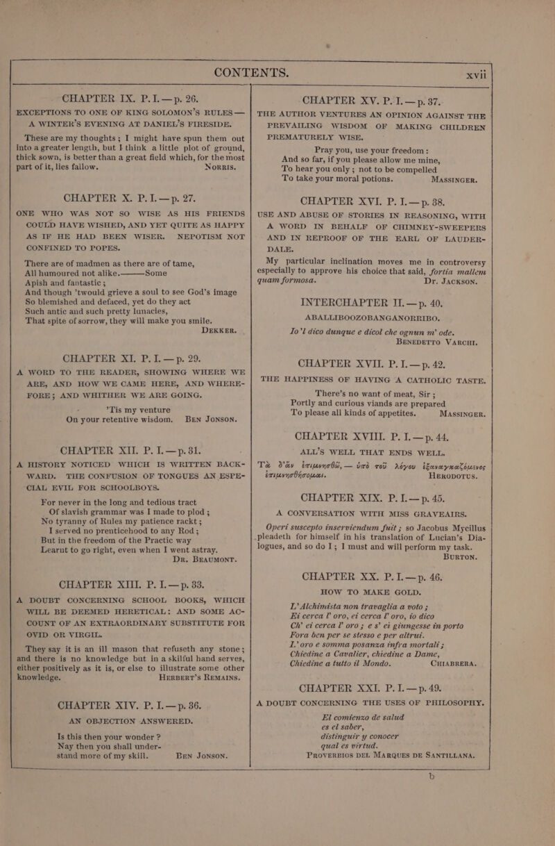 EXCEPTIONS TO ONE OF KING SOLOMON’S RULES — A WINTER’S EVENING AT DANIEL’S FIRESIDE. These are my thoughts; I might have spun them out into a greater length, but IF think a little plot of ground, thick sown, is better than a great field which, for the most part of it, lies fallow. Norris, CHAPTER X. P.1.—p. 27. ONE WHO WAS NOT SO WISE AS HIS FRIENDS COULD HAVE WISHED, AND YET QUITE AS HAPPY AS IF HE HAD BEEN WISER. NEPOTISM NOT CONFINED TO POPES. There are of madmen as there are of tame, All humoured not alike. Some Apish and fantastic ; And though ’twould grieve a soul to see God’s image So blemished and defaced, yet do they act Such antic and such pretty lunacies, That spite of sorrow, they will make you smile. DEKKER. CHAPTER XI. P. I. —p. 29. A WORD TO THE READER, SHOWING WHERE WE ARE, AND HOW WE CAME HERE, AND WHERE- FORE; AND WHITHER WE ARE GOING. *Tis my venture On your retentive wisdom. BEN JONSON. CHAPTER XII. P. I.—p.31. A HISTORY NOTICED WHICH IS WRITTEN BACK- WARD. THE CONFUSION OF TONGUES AN ESPE- CIAL EVIL FOR SCHOOLBOYS. For never in the long and tedious tract _ Of slavish grammar was I made to plod ; No tyranny of Rules my patience rackt ; I served no prenticehood to any Rod ; But in the freedom of the Practic way Learnt to go right, even when I went astray. Dr. BEAUMONT. CHAPTER XIII. P. I.—p. 33. A DOUBT CONCERNING SCHOOL BOOKS, WHICH WILL BE DEEMED HERETICAL: AND SOME AC- COUNT OF AN EXTRAORDINARY SUBSTITUTE FOR OVID OR VIRGIL. They say it is an ill mason that refuseth any stone; and there is no knowledge but in a skilful hand serves, either positively as it is, or else to illustrate some other knowledge. HERBERT’S REMAINS. CHAPTER XIV. P. I.—p. 36. AN OBJECTION ANSWERED. Is this then your wonder ? Nay then you shall under- stand more of my skill. Brn Jonson. XVil THE AUTHOR VENTURES AN OPINION AGAINST THE PREVAILING WISDOM OF MAKING CHILDREN PREMATURELY WISE. Pray you, use your freedom: And so far, if you please allow me mine, To hear you only ; not to be compelled To take your moral potions. MASSINGER. CHAPTER XVI. P. I.—p. 38. USE AND ABUSE OF STORIES IN REASONING, WITH A WORD IN BEHALF OF CHIMNEY-SWEEPERS AND IN REPROOF OF THE EARL OF LAUDER- DALE. My particular inclination moves me in controversy especially to approve his choice that said, fortéa mallem quam formosa. Dr. JACKSON. INTERCHAPTER JI.—p. 40. ABALLIBOOZOBANGANORRIBO. Io’l dico dunque e dicol che ognun nv ode. BENEDETTO VARCHI. CHAPTER XVII. P. I.—p. 42. THE HAPPINESS OF HAVING A CATHOLIC TASTE. There’s no want of meat, Sir ; Portly and curious viands are prepared To please all kinds of appetites. MASSINGER. CHAPTER XVIII. P. I.—p. 44. ALL’S WELL THAT ENDS WELL. Te Sev éxipevynolai,— dard rot Abyou avayxaCoucves exivnolnoopecs. HEkOpDOTUS. CHAPTER XIX. P.IL.—p. 45. A CONVERSATION WITH MISS GRAVEAIRS. Operi suscepto inserviendum fuit ; so Jacobus Mycillus pleadeth for himself in his translation of Lucian’s Dia- logues, and so do I; I must and will perform my task. BurRTON. CHAPTER XX. P.I.—p. 46. HOW TO MAKE GOLD. L’ Alchimista non travaglia a voto ; Ei cerca L oro, et cerca l’ oro, to dico Ch’ et cerca l’ oro; es’ et giungesse in porto Fora ben per se stesso e per altruz. LI’ oro e somma posanza infra mortal ; Chiedine a Cavalier, chiedine a Dame, Chiedine a tutto il Mondo. CHIABRERA. CHAPTER XXI. P.I.—p.49. A DOUBT CONCERNING THE USES OF PHILOSOPHY. El comienxo de salud es el saber, distinguir y conocer qual es virtud. PROVERBIOS DEL MARQUES DE SANTILLANA. b