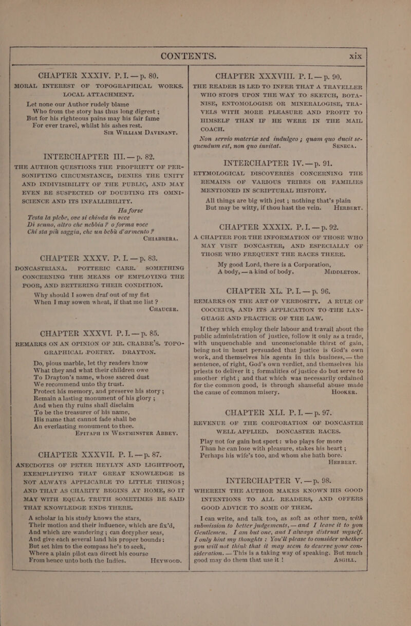 MORAL INTEREST OF TOPOGRAPHICAL WORKS. LOCAL ATTACHMENT. Let none our Author rudely blame Who from the story has thus long digrest ; But for his righteous pains may his fair fame For ever travel, whilst his ashes rest. Sir WILLIAM DAVENANT. INTERCHAPTER III. — p. 82. THE AUTHOR QUESTIONS THE PROPRIETY OF PER- SONIFYING CIRCUMSTANCE, DENIES THE UNITY AND INDIVISIBILITY OF THE PUBLIC, AND MAY EVEN BE SUSPECTED OF DOUBTING ITS OMNI- SCIENCE AND ITS INFALLIBILITY. Ha forse Testa la plebe, ove si chiuda in vece Di senno, altro che nebbia ? 0 forma voce Chi sta pit saggia, che un bebu d armento ? CHIABRERA. CHAPTER XXXvV. P. I. —p. 83. DONCASTRIANA. POTTERIC CARR. SOMETHING CONCERNING THE MEANS OF EMPLOYING THE POOR, AND BETTERING THEIR CONDITION. Why should I sowen draf out of my fist When I may sowen wheat, if that me list ? CHAUCER. CHAPTER XXXVI. P.I.—p. 85. REMARKS ON AN OPINION OF MR. CRABBE’S. TOPO- GRAPHICAL POETRY. DRAYTON. Do, pious marble, let thy readers know What they and what their children owe To Drayton’s name, whose sacred dust We recommend unto thy trust. Protect his memory, and preserve his story ; Remain a lasting monument of his glory ; And when thy ruins shall disclaim To be the treasurer of his name, His name that cannot fade shall be An everlasting monument to thee. EpiraPH IN WESTMINSTER ABBEY. CHAPTER XXXVII. P. I.—p. 87. ANECDOTES OF PETER HEYLYN AND LIGHTFOOT, EXEMPLIFYING THAT GREAT KNOWLEDGE IS NOT ALWAYS APPLICABLE TO LITTLE THINGS; AND THAT AS CHARITY BEGINS AT HOME, SO IT MAY WITH EQUAL TRUTH SOMETIMES BE SAID THAT KNOWLEDGE ENDS THERE, A scholar in his study knows the stars, Their motion and their influence, which are fix’d, And which are wandering ; can decypher seas, And give each several land his proper bounds: But set him to the compass he’s to seek, Where a plain pilot can direct his course From hence unto both the Indies. Heywoop. THE READER IS LED TO INFER THAT A TRAVELLER WHO STOPS UPON THE WAY TO SKETCH, BOTA- NISE, ENTOMOLOGISE OR MINERALOGISE, TRA- VELS WITH MORE PLEASURE AND PROFIT TO HIMSELF THAN IF HE WERE IN THE MAIL COACH. Non servio materia sed indulgeo ; quam quo ducit se- quendum est, non quo invitat. SENECA. INTERCHAPTER IV.—p. 91. ETYMOLOGICAL DISCOVERIES CONCERNING THE REMAINS OF VARIOUS TRIBES OR FAMILIES MENTIONED IN SCRIPTURAL HISTORY. All things are big with jest ; nothing that’s plain But may be witty, if thou hast the vein. HERBERT. CHAPTER XXXIX. P.I.—p. 92. A CHAPTER FOR THE INFORMATION OF THOSE WHO MAY VISIT DONCASTER, AND ESPECIALLY OF THOSE WHO FREQUENT THE RACES THERE. My good Lord, there is a Corporation, A body, —a kind of body. M.inDLeTon. CHAPTER XL. P.1.—p. 96. REMARKS ON THE ART OF VERBOSITY. A RULE OF COCCEIUS, AND ITS APPLICATION TO-THE LAN- GUAGE AND PRACTICE OF THE LAW. If they which employ their labour and travail about the public administration of justice, follow it only as a trade, with unquenchable and unconscionable thirst of gain, being not in heart persuaded that justice is God’s own work, and themselves his agents in this business, — the sentence, of right, God’s own verdict, and themselves his priests to deliver it ; formalities of justice do but serve to smother right; and that which was necessarily ordained for the common good, is through shameful abuse made the cause of common misery. Hooker. CHAPTER XLI. P. I. —p. 97. REVENUE OF THE CORPORATION OF DONCASTER WELL APPLIED. DONCASTER RACES. Play not for gain but sport: who plays for more Than he can lose with pleasure, stakes his heart ; Perhaps his wife’s too, and whom she hath bore. HERBERT. INTERCHAPTER V.—p. 98. WHEREIN THE AUTHOR MAKES KNOWN HIS GOOD INTENTIONS TO ALL READERS, AND OFFERS GOOD ADVICE TO SOME OF THEM. I can write, and talk too, as soft as other men, with submission to better judgements,—and I leave tt to you Gentlemen. I am but one, and I always distrust myself. I only hint my thoughts : You'll please to consider whether you will not think that it may seem to deserve your con- sideration. —'This is a taking way of speaking. But much good may do them that use it ! ASGILL,