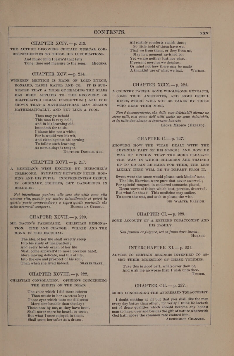 CHAPTER XCIV.—&gt;p. 213. THE AUTHOR DISCOVERS CERTAIN MUSICAL COR&lt; RESPONDENCIES TO THESE HIS LUCUBRATIONS. And music mild I learn’d that tells Tune, time and measure to the song. HIGGINS. CHAPTER XCV.—p. 214. WHEREIN MENTION IS MADE OF LORD BYRON, RONSARD, RABBI KAPOL AND CO. _ IT IS SUG- GESTED THAT A MODE OF READING THE STARS HAS BEEN APPLIED TO THE RECOVERY OF OBLITERATED ROMAN INSCRIPTIONS; AND IT IS SHOWN THAT A MATHEMATICIAN MAY REASON MATHEMATICALLY, AND YET LIKE A FOOL. Thus may ye behold This man is very bold, And in his learning old Intendeth for to sit. I blame him not a whit; For it would vex his wit, And clean against his earning To follow such learning As now-a-days is taught. DoctTour DovuBLE- ALE. CHAPTER XCVI.—p. 217. A MUSICIAN’S WISH EXCITED BY HERSCHEL’S TELESCOPE. SYMPATHY BETWEEN PETER HOP- KINS AND HIS PUPIL. INDIFFERENTISM USEFUL IN ORDINARY. POLITICS, BUT DANGEROUS IN RELIGION. Not intendiamo parlare alle cose che utile sono alla -umana vita, quanto per nostro intendimento si potra in questa parte comprendere ; e sopra quelle particelle che detto avemo di comporre. BUSONE DA GUBBIO. CHAPTER XCVII.—p. 220. MR. BACON’S PARSONAGE. CHRISTIAN RESIGNA- | TION. TIME AND CHANGE. WILKIE AND THE MONK IN THE ESCURIAL. The idea of her life shall sweetly creep Into his study of imagination ; And every lovely organ of her life Shall come apparell’d in more precious habit, More moving delicate, and full of life, Into the eye and prospect of his soul, Than when she lived indeed. SHAKESPEARE. CHAPTER XCVIII. —p. 222. CHRISTIAN CONSOLATION. OPINIONS CONCERNING THE SPIRITS OF THE DEAD. The voice which I did more esteem Than music in her sweetest key ; Those eyes which unto me did seem More comfortable than the day ; Those now by me, as they have been, Shall never more be heard, or seen ; But what I once enjoyed in them, Shall seem hereafter as a dream. All earthly comforts vanish thus ; So little hold of them have we, That we from them, or they from us, May in a moment ravished be. Yet we are neither just nor wise, If present mercies we despise; Or mind not how there may be made A thankful use of what we had. WITHER. CHAPTER XCIX.—p. 224. A COUNTRY PARISH. SOME WHOLESOME EXTRACTS, SOME TRUE ANECDOTES, AND SOME USEFUL HINTS, WHICH WILL NOT BE TAKEN BY THOSE WHO NEED THEM MOST. Non é inconveniente, che delle cose delettabili alcune ne steno utili, cost come dell’ utili molte ne sono delettabilt, et in tutte due alcune si truovano honeste. Leone Mepico (HEBREO). CHAPTER C.—p. 227. SHOWING HOW THE VICAR DEALT WITH THE JUVENILE PART OF HIS FLOCK; AND HOW HE WAS OF OPINION THAT THE MORE PLEASANT THE WAY IN WHICH CHILDREN ARE TRAINED UP TO GO CAN BE MADE FOR THEM, THE LESS LIKELY THEY WILL BE TO DEPART FROM IT. Sweet were the sauce would please each kind of taste, The life, likewise, were pure that never swerved ; For spiteful tongues, in cankered stomachs placed, Deem worst of things which best, percase, deserved. But what for that? This medicine may suffice, To scorn the rest, and seek to please the wise. Sik WALTER RALEIGH. CHAPTER CIL.—p. 229. SOME ACCOUNT OF A RETIRED TOBACCONIST AND HIS FAMILY. Non fumum ex fulgore, sed ex fumo dare lucem. HORACE. INTERCHAPTER XI.—p. 231. ADVICE TO CERTAIN READERS INTENDED TO AS- SIST THEIR DIGESTION OF THESE VOLUMES. Take this in good part, whatsoever thou be, And wish me no worse than I wish unto thee. TUSSER. CHAPTER CII. — p. 232. MORE CONCERNING THE AFORESAID TOBACCONIST. I doubt nothing at all but that you shall like the man every day better than other; for verily I think he lacketh not of those qualities which should become any honest man to have, over and besides the gift of nature wherewith God hath above the common rate endued him. ARCHBISHOP CRANMER,.