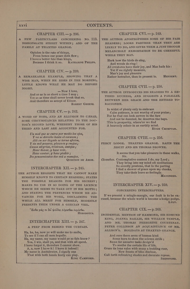 A FEW . PARTICULARS CONCERNING No. 113. BISHOPSGATE STREET WITHIN; AND OF THE ‘FAMILY AT THAXTED GRANGE. Opinion is the rate of things, From hence our peace doth flow ; I havea better fate than kings, Because I think it so. KATHARINE PHILIPS. CHAPTER CIV. — p. 239. A REMARKABLE EXAMPLE, SHOWING THAT A WISE MAN, WHEN HE RISES IN THE MORNING, LITTLE KNOWS WHAT HE MAY DO BEFORE NIGHT. — Now I love, And so as in so short a time I may; Yet so as time shall never break that so, And therefore so accept of Elinor. RosBerT GREENE. CHAPTER CY. —p. 242. A WORD OF NOBS, AND AN ALLUSION TO CAHSAR. SOME CIRCUMSTANCES RELATING TO THE DOC- TOR’S SECOND LOVE, WHEREBY THOSE OF HIS THIRD AND LAST ARE ACCOUNTED FOR. Un mal que se entra por medio los ojos, Y va se derecho hasta el corazon ; Alli en ser liegado se torna aficion, Y da mil pesares, plaxeres y enojos ; Causa alegrias, tristexas, antojos ; Haze llorar, y haxe reir, Haxe cantar, y haxe planir ; Da pensamientos dos mil a manojos,. QUESTION DE AMOR. INTERCHAPTER XII. — p. 245. THE AUTHOR REGRETS THAT HE CANNOT MAKE HIMSELF KNOWN TO CERTAIN READERS; STATES THE POSSIBLE REASONS FOR HIS SECRESY; MAKES NO USE IN SO DOING OF THE LICENCE WHICH HE SEEMS TO TAKE OUT IN HIS MOTTO; AND STATING THE PRETENCES WHICH HE AD- VANCES FOR HIS WORK, DISCLAIMING THE WHILE ALL MERIT FOR HIMSELF, MODESTLY PRESENTS THEM UNDER A GRECIAN VEIL. EvOce yoo vs dei pevdos AZyeoboes Aevéobo. HERODOTUS. INTERCHAPTER XIII. — p. 247. A PEEP FROM BEHIND THE CURTAIN. Ha, ha, ha, now ye will make me to smile, To see if I can all men beguile. Ha, my name, my name would ye so fain know ? Yea, I wis, shall ye, and that with all speed. I have forgot it, therefore I cannot show. A, a, now I have it! I have it indeed! My name is Ambidexter, I signify one That with both hands finely can play. KinG CaMBYSES. THE AUTHOR APOSTROPHISES SOME OF HIS FAIR READERS; LOOKS FARTHER THAN THEY ARE LIKELY TO DO, AND GIVES THEM A JUST THOUGH MELANCHOLY EXHORTATION TO BE CHEERFUL WHILE THEY MAY. Hark how the birds do sing, And woods do ring ! All creatures have their joy, and Man hath his: Yet if we rightly measure, Man’s joy and pleasure Rather hereafter, than in present is. HERBERT. CHAPTER CVII.—p. 250. THE AUTHOR INTRODUCES HIS READERS TO A RE- TIRED DUCHESS, AND SUGGESTS A PARALLEL BETWEEN HER GRACE AND THE RETIRED TO~ BACCONIST. In midst of plenty only to embrace Calm patience, is not worthy of your praise ; But he that can look sorrow in the face And not be daunted, he deserves the bays. This is prosperity, where’er we find A heavenly solace in an earthly mind. Hueu CromprTon. CHAPTER CVIII. — p. 256. PERCY LODGE. THAXTED GRANGE. RAPIN THE JESUIT AND SIR THOMAS BROWNE. It seems that you take pleasure in these walks, Sir. Cleanthes. Contemplative content I do, my Lord ; They bring into my mind oft meditations So sweetly precious, that in the parting I find a shower of grace upon my cheeks, They take their leave so feelingly. MASSINGER. INTERCHAPTER XIV.—p. 259. CONCERNING INTERCHAPTERS. If we present a mingle-mangle, our fault is to be ex- cused, because the whole world is become a hodge-podge. Lyty. CHAPTER CIX.—p. 263. INCIDENTAL MENTION OF HAMMOND, SIR EDMUND KING, JOANNA BAILLIE, SIR WILLIAM TEMPLE, AND MR. THOMAS PEREGRINE COURTENAY. PETER COLLINSON AN ACQUAINTANCE OF MR. ALLISON’S. HOLIDAYS AT THAXTED GRANGE. And sure there seem of human kind Some born to shun the solemn strife ; Some for amusive tasks design’d To soothe the certain ills of life, Grace its lone vales with many a budding rose, New founts of bliss disclose, Call forth refreshing shades and decorate repose. SHENSTONE,