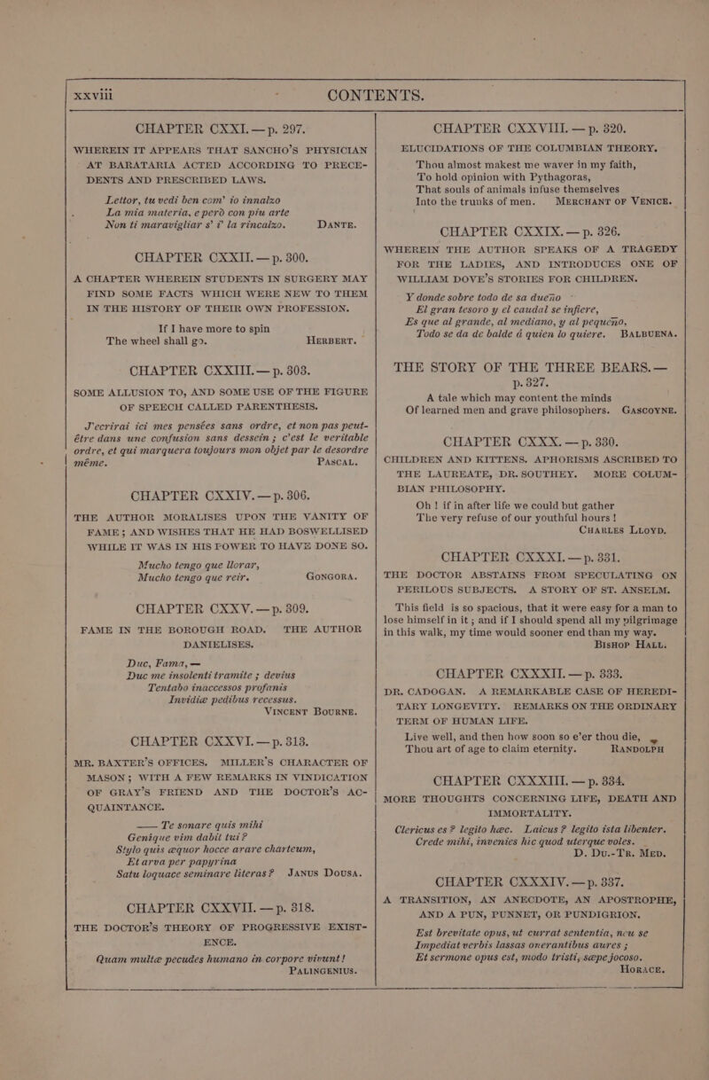 WHEREIN IT APPEARS THAT SANCHO’S PHYSICIAN AT BARATARIA ACTED ACCORDING TO PRECE- DENTS AND PRESCRIBED LAWS. Lettor, tu vedi ben com’ to innalzxo La mia materia, e perd con piu arte Non ti maravigliar 8’ ? la rincalxo. DANTE. CHAPTER CXXII.— p. 300. A CHAPTER WHEREIN STUDENTS IN SURGERY MAY FIND SOME FACTS WHICH WERE NEW TO THEM IN THE HISTORY OF THEIR OWN PROFESSION. If I have more to spin The wheel shall go. HERBERT. | CHAPTER CXXIIT.— p. 303. SOME ALLUSION TO, AND SOME USE OF THE FIGURE OF SPEECH CALLED PARENTHESIS. J'ecrirai ici mes pensées sans ordre, et non pas peut- étre dans une confusion sans dessein; C est le veritable ordre, et qui marquera toujours mon objet par le desordre | méme. PASCAL. CHAPTER CXXIV.— p. 306. THE AUTHOR MORALISES UPON THE VANITY OF FAME ; AND WISHES THAT HE HAD BOSWELLISED WHILE IT WAS IN HIS POWER TO HAV DONE SO. Mucho tengo que llerar, Mucho tengo que reir. GONGORA. CHAPTER CXXV.—p. 309. FAME IN THE BOROUGH ROAD. THE AUTHOR DANIELISES. Duc, Fama,— Duc me insolenti tramite ; devius Tentabo inaccessos profanis Invidie pedibus recessus. VINCENT Bourne. CHAPTER CXXVI.—p. 313. MR. BAXTER’S OFFICES. MILLER’S CHARACTER OF MASON; WITH A FEW REMARKS IN VINDICATION OF GRAY’S FRIEND AND THE DOCTOR’S AC- QUAINTANCE. —— Te sonare quis mihi Genique vim dabit tut? Stylo quis equor hocce arare charteum, Etarva per papyrina Satu loguace seminare literas? JANUS Dousa. CHAPTER CXXYVII. — p. 318. THE DOCTOR’S THEORY OF PROGRESSIVE EXIST- ENCE. Quam multe pecudes humano in corpore vivunt ! PALINGENIUS. ELUCIDATIONS OF THE COLUMBIAN THEORY. Thou almost makest me waver in my faith, To hold opinion with Pythagoras, That souls of animals infuse themselves Into the trunks of men. MERCHANT OF VENICE. CHAPTER CXXIX.— p. 826. WHEREIN THE AUTHOR SPEAKS OF A TRAGEDY FOR THE LADIES, AND INTRODUCES ONE OF WILLIAM DOVE’S STORIES FOR CHILDREN. Y donde sobre todo de sa duero El gran tesoro y el caudal se infiere, Es que al grande, al mediano, y al pequcno, Todo se da de balde &amp; quien lo quiere. BALBUENA. THE STORY OF THE THREE BEARS. — p. 327. A tale which may content the minds Of learned men and grave philosophers. GASCOYNE. CHAPTER CXXX. —p. 330. CHILDREN AND KITTENS. APHORISMS ASCRIBED TO THE LAUREATE, DR. SOUTHEY. MORE COLUM- BIAN PHILOSOPHY. Oh ! if in after life we could but gather The very refuse of our youthful hours ! Cuanes Luioyp. CHAPTER CXXXI.—p. 381. THE DOCTOR ABSTAINS FROM SPECULATING ON PERILOUS SUBJECTS. A STORY OF ST. ANSELM. This field is so spacious, that it were easy for a man to lose himself in it ; and if I should spend all my vilgrimage in this walk, my time would sooner end than my way. BisHop Hatt. CHAPTER CXXXITI. —p. 333. DR. CADOGAN. A REMARKABLE CASE OF HEREDI- TARY LONGEVITY. REMARKS ON THE ORDINARY TERM OF HUMAN LIFE. Live well, and then how soon so e’er thou die, Thou art of age to claim eternity. RANDOLPH CHAPTER CXXXIIL — p. 334. MORE THOUGHTS CONCERNING LIFE, DEATH AND IMMORTALITY. Clericus es ? legito hec. Laicus ? legito ista libenter. Crede mihi, invenies hic quod uterque voles. D. Du.-TR. Mep. CHAPTER CXXXITV.—p. 337. A TRANSITION, AN ANECDOTE, AN APOSTROPHE, AND A PUN, PUNNET, OR PUNDIGRION.