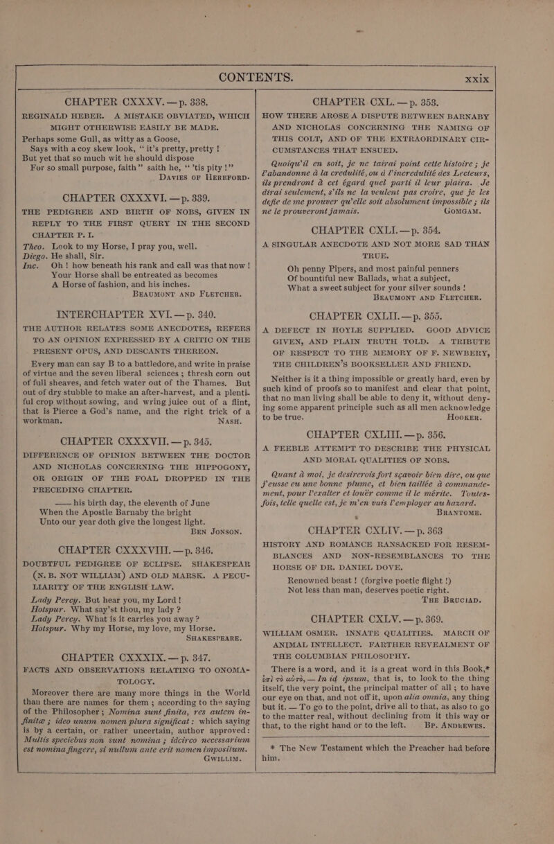 REGINALD HEBER. A MISTAKE OBVIATED, WHICH MIGHT OTHERWISE EASILY BE MADE. Perhaps some Gull, as witty as a Goose, Says with a coy skew look, ‘“‘ it’s pretty, pretty ! But yet that so much wit he should dispose For so small purpose, faith”’ saith he, ‘ ’tis pity!” Davies oF HEREFORD. CHAPTER CXXXVI. —p. 339. THE PEDIGREE AND BIRTH OF NOBS, GIVEN IN REPLY TO THE FIRST QUERY IN THE SECOND CHAPTER P. I. Theo. Look to my Horse, J pray you, well. Diego. He shall, Sir. Inc. Oh! how beneath his rank and call was that now ! Your Horse shall be entreated as becomes A Horse of fashion, and his inches. BEAUMONT AND FLETCHER. INTERCHAPTER XVI. —p. 340. THE AUTHOR RELATES SOME ANECDOTES, REFERS TO AN OPINION EXPRESSED BY A CRITIC ON THE PRESENT OPUS, AND DESCANTS THEREON. Every man can say B to a battledore, and write in praise of virtue and the seven liberal sciences ; thresh corn out of full sheaves, and fetch water out of the Thames. But out of dry stubble to make an after-harvest, and a plenti- ful crop without sowing, and wring juice out of a flint, that is Pierce a God’s name, and the right trick of a workman, NASH. CHAPTER CXXXVII. — p. 345. DIFFERENCE OF OPINICN BETWEEN THE DOCTOR AND NICHOLAS CONCERNING THE HIPPOGONY, OR ORIGIN OF THE FOAL DROPPED IN THE PRECEDING CHAPTER. —— his birth day, the eleventh of June When the Apostle Barnaby the bright Unto our year doth give the longest light. BEN JONSON. CHAPTER CXXXVIITI. —p. 346. DOUBTFUL PEDIGREE OF ECLIPSE. SHAKESPEAR (XN. B. NOT WILLIAM) AND OLD MARSK. A PECU- LIARITY OF THE ENGLISH LAW. Lady Percy. But hear you, my Lord! Hotspur. What say’st thou, my lady ? Lady Percy. What is it carries you away ? Hotspur. Why my Horse, my love, my Horse. SHAKESPEARE. CHAPTER CXXXIX. — p. 347. FACTS AND OBSERVATIONS RELATING TO ONOMA- TOLOGY. Moreover there are many more things in the World than there are names for them ; according to the saying of the Philosopher; Noména sunt finita, res autem in- Jinite ; ideo unum nomen plura significat : which saying is by a certain, or rather uncertain, author approved: Multis speciebus non sunt nomina ; idcirco necessarium est nomina fingere, st nullum ante erit nomen imposiium. GwILLIM. HOW THERE AROSE A DISPUTE BETWEEN BARNABY AND NICHOLAS CONCERNING THE NAMING OF THIS COLT, AND OF THE EXTRAORDINARY CIR- CUMSTANCES THAT ENSUED. Quoiqwil en sott, je ne tatrat point cette histoire ; je Vabandonne a la credulité, ou d Vincredulité des Lecteurs, als prendront @ cet égard quel parti wi leur plaira. Je dirat seulement, s’ils ne la veulent pas crotre, que je les defie deme prouver quelle soit absolument impossible ; ils ne le prouveront jamais. GoMGAM. CHAPTER CXLI.—p. 354. A SINGULAR ANECDOTE AND NOT MORE SAD THAN TRUE. Oh penny Pipers, and most painful penners Of bountiful new Ballads, what a subject, What a sweet subject for your silver sounds! BEAUMONT AND FLETCHER. CHAPTER CXLII.—p. 355. A DEFECT IN HOYLE SUPPLIED. GOOD ADVICE GIVEN, AND PLAIN TRUTH TOLD. A TRIBUTE OF RESPECT TO THE MEMORY OF F. NEWBERY, THE CHILDREN’S BOOKSELLER AND FRIEND. Neither is it a thing impossible or greatly hard, even by such kind of proofs so to manifest and clear that point, that no man living shall be able to deny it, without deny- ing some apparent principle such as all men acknowledge to be true. Hooker. CHAPTER CXLIII.—p. 356. A FEEBLE ATTEMPT TO DESCRIBE THE PHYSICAL AND MORAL QUALITIES OF NOBS. Quant a mot, je destrerots fort scavoir bien. dire, ou que Jj eusse eu une bonne plume, et bien taillée &amp; commande- ment, pour Veualter et louér comme il le mérite. Toutes- fois, telle quelle est, je m’en vats Vemployer au hazard. BRANTOME. _ CHAPTER CXLIV. — p. 363 HISTORY AND ROMANCE RANSACKED FOR RESEM- BLANCES AND NON-RESEMBLANCES TO THE HORSE OF DR. DANIEL DOVE. Renowned beast ! (forgive poetic flight !) Not less than man, deserves poetic right. Tue BRvuciAD. CHAPTER CXLV.—p. 369. WILLIAM OSMER. INNATE QUALITIES. MARCH OF ANIMAL INTELLECT. FARTHER REVEALMENT OF THE COLUMBIAN PHILOSOPHY. There is a word, and it is a great word in this Book,* ia) 76 advo, —In id ipsum, that is, to look to the thing itself, the very point, the principal matter of all; to have our eye on that, and not off it, upon alia omnta, any thing but it. — To go to the point, drive all to that, as also to go to the matter real, without declining from it this way or that, to the right hand or to the left. Bp. ANDKEWES. * The New Testament which the Preacher had before him.