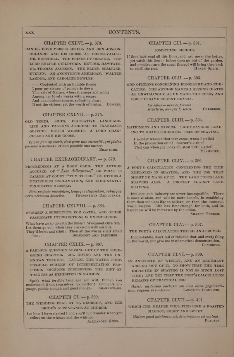 CHAPTER CXLVI.—p. 873. DANIEL DOVE VERSUS SENECA AND BEN JONSON, ORLANDO AND HIS HORSE AT RONCESVALLES. MR. BURCHELL. THE PRINCE OF ORANGE. THE LORD KEEPER GUILDFORD. REV. MR. HAWTAYN. DR. THOMAS JACKSON. THE ELDER SCALIGER. EVELYN. AN ANONYMOUS AMERICAN. WALTER LANDOR, AND CAROLINE BOWLES. — Contented with an humble theme I pour my stream of panegyric down The vale of Nature, where it creeps and winds Among her lovely works with a secure And unambitious course, reflecting clear, If not the virtues, yet the worth of brutes. Cowper. CHAPTER CXLVII. —p. 375. OLD TREES. SHIPS. FIGURATIVE LANGUAGE. LIFE AND PASSIONS ASCRIBED TO INANIMATE OBJECTS. FETISH WORSHIP, A LORD CHAN- CELLOR AND HIS GOOSE, Ce que jen ay escrit, c’est pour une curtosité, gui plaira possible &amp; aucuns : et non possible aux autres. BRANTOME. CHAPTER EXTRAORDINARY. — p. 379. PROCEEDINGS AT A BOOK CLUB. THE AUTHOR AccusEepD or “ Dese delicatesse,’ OR WHAT IS CALLED AT COURT “TUM-TI-TEE.” HE UTTERS A MYSTERIOUS EXCLAMATION, AND INDIGNANTLY VINDICATES HIMSELF. Rem profecto mirabilem, longeque stupendam, rebusque veris vertorem describo. HieRoNYMUS RADIOLENSIS. CHAPTER CXLVIII. — p. 384. WHEREIN A SUBSTITUTE FOR OATHS, AND OTHER PASSIONATE INTERJECTIONS IS EXEMPLIFIED. What have we to do with the times ? Wecannot cure ’em: Let them go on: when they are swoln with surfeits They'll burst and stink: Then all the world shall smell *em. BEAUMONT AND FLETCHER. CHAPTER CXLIX.—p. 887. A PARLOUS QUESTION ARISING OUT OF THE FORE- GOING CHAPTER. MR. IRVING AND THE UN- KNOWN TONGUES. TAYLOR THE WATER POET. POSSIBLE SCHEME OF INTERPRETATION PRO- POSED. OPINIONS CONCERNING THE GIFT OF TONGUES AS EXHIBITED IN MADMEN. Speak what terrible language you will, though you understand it not yourselves, no matter! Chough’s lan- guage, gabble enough and good enough. SHAKESPEARE. CHAPTER CL. — p. 390. THE WEDDING PEAL AT ST. GEORGE’S, AND THE BRIDE’S APPEARANCE AT CHURCH. See how I have strayed! and you’ll not wonder when you reflect on the whence and the whither. ALEXANDER KNOX. CHAPTER CLI.—p. 391. SOMETHING SERIOUS. If thou hast read all this Book, and art never the better, yet catch this flower before thou go out of the garden, and peradventure the scent thereof will bring thee back to smell the rest. Henry SMITH. CHAPTER CLI. —p. 393. ODD OPINIONS CONCERNING BIOGRAPHY AND EDU- CATION. THE AUTHOR MAKES A SECOND HIATUS AS UNWILLINGLY AS HE MADE THE FIRST, AND FOR THE SAME COGENT REASON. Ya sabes — pero es forxoso Repetirlo, aunque lo sepas. CALDERON. CHAPTER CLIIL—p. 394. LIGHT SAYINGS LEAD- USES OF SHAVING. MATRIMONY AND RAZORS. ING TO GRAVE THOUGHTS. I wonder whence that tear came, when I smiled In the production on’t! Sorrow’s a thief That can when joy looks on, steal forth a grief. MASSINGER. CHAPTER CLIV. —p. 396. A POET’S CALCULATION CONCERNING THE TIME EMPLOYED IN SHAVING, AND THE USE THAT MIGHT BE MADE OF IT. THE LAKE POETS LAKE SHAVERS ALSO. A PROTEST AGAINST LAKE SHAVING, Intellect and industry are never incompatible. There is more wisdom, and will be more benefit,.in combining them than scholars like to believe, or than the common worldimagine. Life has time enough for both, and its happiness will be increased by the union, SHARON TURNER. CHAPTER CLV.—p. 397. THE POET’S CALCULATION TESTED AND PROVED. Fiddle-faddle, don’t tell of this and that, and every thing in the world, but give me mathematical demonstration. CONGREVE. CIIAPTER CLVI.—p. 399. AN ANECDOTE OF WESLEY, AND AN ARGUMENT ARISING OUT OF IT, TO SHOW THAT THE TIME EMPLOYED IN SHAVING IS NOT SO MUCH LOST TIME; AND YET THAT THE POET’s CALCULATION REMAINS OF PRACTICAL USE. Questo medesimo anchora con una alira gagliardis- sima ragione vi confermo. Lopovico DoMINICHL CHAPTER CLVII.—p. 401. WHICH THE READER WILL FIND LIKE A ROASTED MAGGOT, SHORT AND SWEET. Malum quod minimum est, id minimum est malum. PLAUTUS.