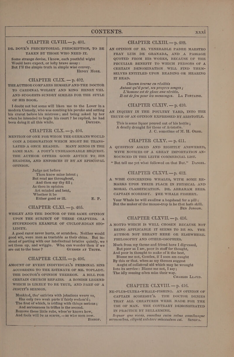 TAKEN BY THOSE WHO NEED IT, Some strange devise, I know, each youthful wight Would here expect, or lofty brave assay: But I’ll the simple truth in simple wise convey. Henry More. CHAPTER CLIX. — p. 402. THE AUTHOR COMPARES HIMSELF AND THE DOCTOR TO CARDINAL WOLSEY AND KING HENRY VIII. AND SUGGESTS SUNDRY SIMILES FOR THE STYLE OF HIS BOOK. I doubt not but some will liken me to the Lover ina modern Comedy, who was combing his peruke and setting his cravat before his mistress; and being asked by her when he intended to begin his court ? he replied, he had been doing it all this while. DRYDEN. CHAPTER CLX.—p. 404. MENTION OF ONE FOR WHOM THE GERMANS WOULD COIN A DESIGNATION WHICH MIGHT BE TRANS- LATED A ONCE READER. MANY MINDS IN THE SAME MAN. A POET’S UNREASONABLE REQUEST. THE AUTHOR OFFERS GOOD ADVICE TO. HIS READERS, AND ENFORCES IT BY AN EPISCOPAL OPINION. Judge not before Thou know mine intent ; But read me throughout, And then say thy fill ; As thou in opinion Art minded and bent, Whether it be Hither good or ill, E. P, CHAPTER CLXI.—p. 405. WESLEY AND THE DOCTOR OF THE SAME OPINION UPON THE SUBJECT OF THESE CHAPTERS. A STUPENDOUS EXAMPLE OF CYCLOP/EDIAN STO- LIDITY. A good razor never hurts, or scratches. Neither would good wit, were men as tractable as their chins. But in- stead of parting with our intellectual bristles quietly, we set them up, and wriggle. Who can wonder then if we are cut to the bone ? GUESSES AT TRUTH. CHAPTER CLXII.—p. 406. AMOUNT OF EVERY INDIVIDUAL’S PERSONAL SINS ACCORDING TO THE ESTIMATE OF MR. TOPLADY. THE DOCTOR’S OPINION THEREON. A BILL FOR CERTAIN CHURCH REPAIRS. A ROMISH LEGEND WHICH I8 LIKELY TO BE TRUE, AND PART OF A JESUIT’S SERMON. Mankind, tho’ satirists with jobations weary us, Has only two weak parts if fairly reckon’d ; The first of which, is trifling with things serious ; And seriousness in trifles is the second. Remove these little rubs, whoe’er knows how, And fools will be as scarce, —as wise men now. BisHop. XXXIi MAESTRO FRAY LUIS DE GRANADA, AND A PASSAGE QUOTED FROM HIS WORKS, BECAUSE OF THE PECULIAR BENEFIT TO WHICH PERSONS OF A CERTAIN DENOMINATION WILL FIND THEM- SELVES ENTITLED UPON READING OR HEARING IT READ. Chacun tourne en réalités Autant quil peut, ses propres songes ; L’homme est de glace aux vérités, Il est de feu pour les mensonges. LA FONTAINE. CHAPTER CLXIV. — p. 410. AN INQUIRY IN THE POULTRY YARD, INTO THE TRUTH OF AN OPINION EXPRESSED BY ARISTOTLE. This is some liquor poured out of his bottle ; A deadly draught for those of Aristotle. ° J. C. sometime of M. H. Oxon. CHAPTER CLXY. —p. 411. A QUESTION ASKED AND RIGHTLY ANSWERED, WITH NOTICES OF A GREAT IMPORTATION AN- NOUNCED IN THE LEITH COMMERCIAL LIST. ‘* But tell me yet what followed on that But.’”? DanieEL. CHAPTER CLXVI.—p. 412. A WISH CONCERNING WHALES, WITH SOME RE- MARKS UPON THEIR PLACE IN PHYSICAL AND MORAL CLASSIFICATION. DR. ABRAHAM REES. CAPTAIN SCORESBY. THE WHALE FISHERY. Your Whale he will swallow a hogshead for a pill ; But the maker of the mouse-trap is he that hath skill. BEN JONSON. CHAPTER CLXVII.—p. 416. A MOTTO WHICH IS WELL CHOSEN BECAUSE NOT BEING APPLICABLE IT SEEMS TO BE SO. THE AUTHOR NOT ERRANT HERE OR ELSEWHERE. PHILOSOPHY AND OTHER-OSOPHIES. Much from my theme and friend have I digressed, But poor as I am, poor in stuff for thought, And poor in thought to make of it the best, Blame me not, Gentles, if I soon am caught By this or that, when as my themes suggest Aught of collateral aid which may be wrought Into its service: Blame me not, I say; The idly musing often miss their way. CHARLES LLuypD. CHAPTER CLXVIII.—p. 416. NE-PLUS-ULTRA-WHALE-FISHING. AN OPINION OF CAPTAIN SCORESBY’S. THE DOCTOR DENIES THAT ALL CREATURES WERE MADE FOR THE USE OF MAN. THE CONTRARY DEMONSTRATED IN PRACTICE BY BELLARMINE. Sequar quo vocas, omnibus enim rebus omnibusque sermontdus, aliquid salutare miscendum est. SENECA. ———— $$$ ____.