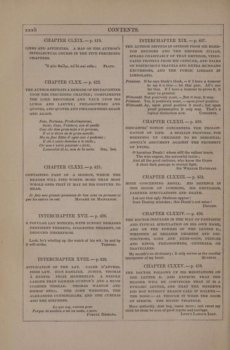 LINKS AND AFFINITIES. A MAP OF THE AUTHOR’S INTELLECTUAL COURSE IN THE FIVE PRECEDING CHAPTERS. 70 Gide Bauidec, roi dy xai robev; PLATO. CHAPTER CLXX. — p. 422. THE AUTHOR REPEATS A REMARK OF HIS DAUGHTER UPON THE PRECEDING CHAPTER; COMPLIMENTS THE LORD BROUGHAM AND VAUX UPON HIS LUNGS AND LARYNX; PHILOSOPHISES AND QUOTES, AND QUOTES AND PHILOSOPHISES AGAIN AND AGAIN. Fato, Fortuna, Predestinaxione, Sorte, Caso, Ventura, son di quelle Cose che dan gran noja a le persone, E vi st dicon su di gran novelle. Ma in fine Iddio d@’ ogni cose é padrone: E chi é savio domina a le stelle ; Chi non é savio paxtente e forte, Lamentisi di se, non de la sorte. ORL. INN. CHAPTER CLXXI.—p. 425. CONTAINING PART OF A SERMON, WHICH THE READER WILL FIND WORTH MORE THAN MOST WHOLE ONES THAT IT MAY BE HIS FORTUNE TO HEAR. Je fais une grande provision de bon sens en prenant ce que les autres en ont. MADAME DE MAINTENON. INTERCHAPTER XVII. — p. 426. A POPULAR LAY NOTICED, WITH SUNDRY REMARKS PERTINENT THERETO, SUGGESTED THEREBY, OR DEDUCED THEREFROM. Look, he’s winding up the watch of his wit: by and by it will strike. TEMPEST. INTERCHAPTER XVIII. — p. 429. APPLICATION OF THE LAY. CALEB D’ANVERS. IRISH LAW. ICON BASILIKE. JUNIUS. THOMAS A KEMPIS. FELIX HEMMERLEN. A NEEDLE LARGER THAN GAMMER GURTON’S AND A MUCH COARSER THREAD. THOMAS WARTON AND BISHOP STILL. THE JOHN WEBSTERS, THE ALEXANDER CUNNINGHAMS, AND THE CURINAS AND THE STEPHENS. Lo que soy, raxona pcco Porque de sombra a mi va nada, 0 poco. FUENTE DESEADA. INTERCHAPTER XIX. —p. 437. THE AUTHOR DIFFERS IN OPINION FROM SIR EGER- TON BRYDGES AND THE EMPEROR JULIAN, SPEAKS CHARITABLY OF THAT EMPEROR, VINDI- CATES PROTEUS FROM HIS CENSURE, AND TALKS OF POSTHUMOUS TRAVELS AND EXTRA MUNDANE EXCURSIONS, AND THE PUBLIC LIBRARY IN LIMBOLAND. Petulant. Vf he says black’s black, —if Ihave a humour to say it is blue— let that pass. All’s one for that. If I have a humour to prove it, it | must be granted. Witwould. Not positively must, — But it may, it may. Peiulant. Yes, it positively must, — upon proof positive. Witwould. Ay, upon proof positive it must; but upon proof presumptive it only may. That’s a logical distinction now. CONGREVE. CHAPTER CLXXII.—p. 439. DESCARTES’ NOTION CONCERNING THE PROLON- GATION OF LIFE. A SICILIAN PROPOSAL FOR BREEDING UP CHILDREN TO BE IMMORTAL. ASGILL’S ARGUMENT AGAINST THE NECESSITY OF DYING. O harmless Death ! whom still the valiant brave, The wise expect, the sorrowful invite ; And all the good embrace, who know the Grave A short dark passage to eternal light. Str WILLIAM DAVENANT. CHAPTER CLXXIII. — p. 452. MORE CONCERNING ASGILL. HIS DEFENCE IN THE HOUSE OF COMMONS, HIS EXPULSION, FARTHER SPECULATIONS AND DEATH. Let not that ugly Skeleton appear ! Sure Destiny mistakes; this Death’s not mine ! DRYDEN. CHAPTER CLXXIV.— p. 456. THE DOCTOR INDULGES IN THE WAY OF FANTASTIC AND TYPICAL SPECULATION ON HIS OWN NAME, AND ON THE POWERS OF THE LETTER D., WHETHER AS REGARDS DEGREES AND DIS- TINCTIONS, GODS AND DEMI-GODS, PRINCES AND KINGS, PHILOSOPHERS, GENERALS, OR TRAVELLERS. My mouth’s no dictionary: it only serves as the needful interpreter of my heart. QUARLES. CHAPTER CLXXYV.—p. 458. THE DOCTOR FOLLOWS UP HIS MEDITATIONS ON THE LETTER D. AND EXPECTS THAT THE READER WILL BE CONVINCED THAT IT IS A DYNAMIC LETTER, AND THAT THE HEBREWS DID NOT WITHOUT REASON CALL IT DALETH — THE DOOR— AS THOUGH IT WERE THE DOOR OF SPEECH. THE MYSTIC TRIANGLE. More authority, dear boy, name more; and sweet my child let them be men of good repute and carriage. Love’s LABpour Lost.