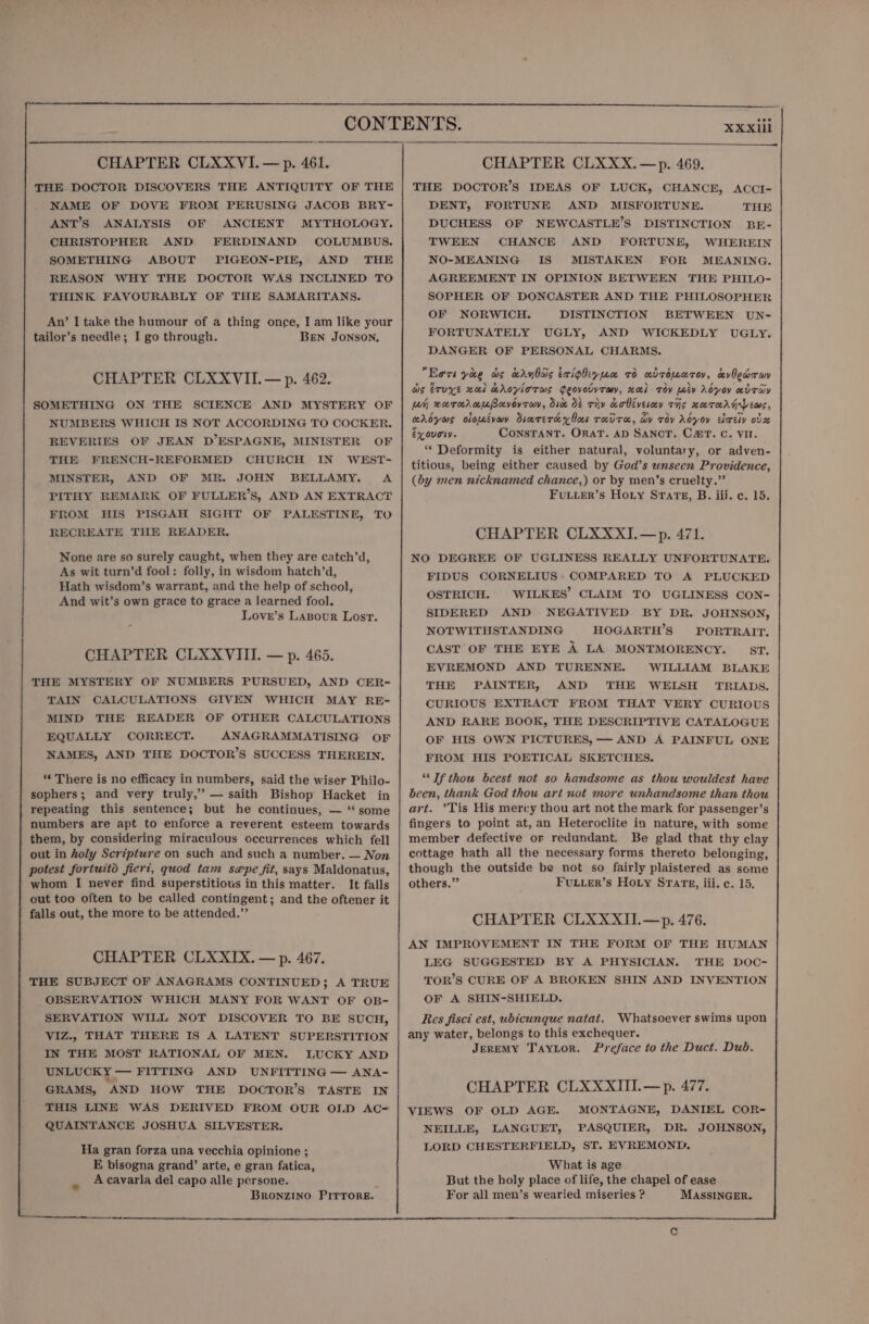 THE DOCTOR DISCOVERS THE ANTIQUITY OF THE NAME OF DOVE FROM PERUSING JACOB BRY- ANT’S ANALYSIS OF ANCIENT MYTHOLOGY. CHRISTOPHER AND FERDINAND COLUMBUS. SOMETHING ABOUT PIGEON-PIE, AND THE REASON WHY THE DOCTOR WAS INCLINED TO THINK FAVOURABLY OF THE SAMARITANS. An’ I take the humour of a thing once, I am like your tailor’s needle; I go through. Ben JONSON, CHAPTER CLXXVII.— p. 462. SOMETHING ON THE NUMBERS WHICH IS NOT ACCORDING TO COCKER. REVERIES OF JEAN D’ESPAGNE, MINISTER OF THE FRENCH-REFORMED CHURCH IN WEST- MINSTER, AND OF Mk. PITHY REMARK OF FULLER’S, AND AN EXTRACT FROM HIS PISGAH SIGHT OF PALESTINE, TO RECREATE THE READER. None are so surely caught, when they are catch’d, As wit turn’d fool: folly, in wisdom hatch’d, Hath wisdom’s warrant, and the help of school, And wit’s own grace to grace a learned fool. Love’s Lasour Lost. CHAPTER CLXXVIII. — p. 465. THE MYSTERY OF NUMBERS PURSUED, AND CER- TAIN CALCULATIONS GIVEN WHICH MAY RE- MIND THE READER OF OTHER CALCULATIONS EQUALLY CORRECT. ANAGRAMMATISING OF NAMES, AND THE DOCTOR’S SUCCESS THEREIN. ‘© There is no efficacy in numbers, said the wiser Philo- sophers; and very truly,” — saith Bishop Hacket in repeating this sentence; but he continues, — ‘‘ some numbers are apt to enforce a reverent esteem towards | them, by considering miraculous occurrences which fell | out in holy Scripture on such and such a number. — Non potest fortuitod fiert, quod tam s@epe fit, says Maldonatus, | whom I never find superstitious in this matter. It falls out too often to be called contingent; and the oftener it | falls out, the more to be attended.”’ CHAPTER CLXXIX. — p. 467. THE SUBJECT OF ANAGRAMS CONTINUED; A TRUE OBSERVATION WHICH MANY FOR WANT OF OB- SERVATION WILL NOT DISCOVER TO BE SUCH, IN THE MOST RATIONAL OF MEN. LUCKY AND UNLUCKY — FITTING AND UNFITTING — ANA- GRAMS, AND HOW THE DOCTOR’S TASTE IN QUAINTANCE JOSHUA SILVESTER. Ha gran forza una vecchia opinione ; E bisogna grand’ arte, e gran fatica, A cavarla del capo alle persone. BRoONZINO PITTORE. THE DOCTOR’S IDEAS OF LUCK, CHANCE, ACCI- DENT, FORTUNE AND MISFORTUNE. THE DUCHESS OF NEWCASTLE’S DISTINCTION BE- TWEEN CHANCE AND FORTUNE, WHEREIN NO-MEANING IS MISTAKEN FOR MEANING. AGREEMENT IN OPINION BETWEEN THE PHILO- SOPHER OF DONCASTER AND THE PHILOSOPHER OF NORWICH. DISTINCTION BETWEEN UN- FORTUNATELY UGLY, AND WICKEDLY UGLY. DANGER OF PERSONAL CHARMS. Eors yee ws edu bais ixighiyun 7d adroiaroy, avOewruy as eruxye zal KAoyloTws Geovotyraw, xl Toy Ley Adyoy adTHY Leh naroraUpovovray, dice 8 Tiv Kobivesey THs xaeTHAG EWS, aroyas oloévay Simrercey los rx TH, By Toy Adyoy éixely oz ex ougty. ConsTANT. ORAT. AD SANCT. C@T. C. Vir. ‘Deformity is either natural, voluntary, or adven- titious, being either caused by God’s unseen Providence, (by men nicknamed chance,) or by men’s cruelty.” FuLuer’s Hoty Srate, B. iii. c. 15. CHAPTER CLXXXI.—p. 471. NO DEGREE OF UGLINESS REALLY UNFORTUNATE. FIDUS CORNELIUS: COMPARED TO A PLUCKED OSTRICH. WILKES’ CLAIM TO UGLINESS CON- SIDERED AND NEGATIVED BY DR. JOHNSON, NOTWITHSTANDING HOGARTH’S PORTRAIT, CAST OF THE EYE A LA MONTMORENCY. ST. EVREMOND AND TURENNE. WILLIAM BLAKE THE PAINTER, AND THE WELSH TRIADS. CURIOUS EXTRACT FROM THAT VERY CURIOUS AND RARE BOOK, THE DESCRIPTIVE CATALOGUE OF HIS OWN PICTURES, — AND A PAINFUL ONE FROM HIS POETICAL SKETCHES. “Tf thou beest not so handsome as thou wouldest have been, thank God thou art not more unhandsome than thou art. ’Tis His mercy thou art not the mark for passenger’s fingers to point at, an Heteroclite in nature, with some member defective or redundant. Be glad that thy clay cottage hath all the necessary forms thereto belonging, though the outside be not so fairly plaistered as some others.” FULLER’s HoLy STarz, iii. c. 15. CHAPTER CLXXXII.—p. 476. AN IMPROVEMENT IN THE FORM OF THE HUMAN LEG SUGGESTED BY A PHYSICIAN. THE DOC- TOR’S CURE OF A BROKEN SHIN AND INVENTION OF A SHIN-SHIELD. Res fisci est, ubicunque natat. Whatsoever swims upon any water, belongs to this exchequer. JereMY T'AayLor. Preface to the Duct. Dub. CHAPTER CLXXXIII.—p. 477. VIEWS OF OLD AGE. MONTAGNE, DANIEL COR- NEILLE, LANGUET, PASQUIER, DR. JOHNSON, LORD CHESTERFIELD, ST. EVREMOND. What is age But the holy place of life, the chapel of ease For all men’s wearied miseries ? MASSINGER.