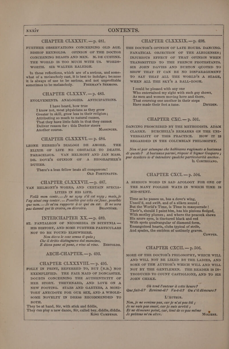 CHAPTER CLXXXIYV.—p. 481. ) FURTHER OBSERVATIONS CONCERNING OLD AGE. BISHOP REYNOLDS. OPINION OF THE DOCTOR CONCERNING BEASTS AND MEN. M. DE CUSTINE. THE WORLD IS TOO MUCH WITH US. WORDS- / WORTH. SIR WALTER RALEIGH. In these reflections, which are ofa serious, and some- what of a melancholy cast, it is best to Indulge; because it is always of use to be serious, and not unprofitable sometimes to be melancholy. FREEMAN’S SERMONS. CHAPTER CLXXXY.—p. 483. EVOLVEMENTS. ANALOGIES. ANTICIPATIONS. I have heard, how true I know not, most physicians as they grow Greater in skill, grow less in their religion; Attributing so much to natural causes, That they have little faith in that they cannot Deliver reason for: this Doctor steers Another course. MASSINGER. CHAPTER CLXXXVI.— p. 484. LEONE HEBREO’S DIALOGI DE AMORE. THE ELIXIR OF LIFE NO OBSTACLE TO DEATH. PARACELSUS. VAN HELMONT AND JAN MASS. DR. DOVE’S OPINION OF A BIOGRAPHER’S DUTIES. There’s a lean fellow beats all conquerors! OLD ForTUNATUS. CHAPTER CLXXXYVII.—p. 487. VAN HELMONT’S WORKS, AND CERTAIN SPECIA- LITIES IN HIS LIFE. Voila mon conte.—Je ne scay Sil est vray ; mais, je Pay ainsi ouy conter. — Possible que cela est faux, possible que non. —Je m'en rapporte @ ce qui en est. Il ne sera pas damné qui le croira, ou décroira. BRANTOME. INTERCHAPTER XX.—p. 489. ST. PANTALEON OF NICOMEDIA IN BITHYNIA — HIS HISTORY, AND SOME FURTHER PARTICULARS NOT TO BE FOUND ELSEWHERE. Non dicea le cose senza il quia ; Che il dritio distingueva dal mancino, E dicea pane al pane, e vino al vino. BERTOLDO. ARCH-CHAPTER.—p. 493. CHAPTER CLXXXVIIL —p. 495. FOLLY IN PRINT, REFERRED TO, BUT (N.B.) NOT EXEMPLIFIED. THE FAIR MAID OF DONCASTER. DOUBTS CONCERNING THE AUTHENTICITY OF HER STORY. THEVENARD, AND LOVE ON A NEW FOOTING. STARS AND GARTERS, A MONI- TORY ANECDOTE FOR OUR SEX, AND A WHOLE- SOME NOVELTY IN DRESS RECOMMENDED TO BOTH. | They be at hand, Sir, with stick and fiddle, They can play a new dance, Sir, called hey, diddle, diddle. Kine CaMByYses. CHAPTER CLXXXIX.—p. 498. THE DOCTOR’S OPINION OF LATE HOURS. DANCING. FANATICAL OBJECTION OF THE ALBIGENSES; INJURIOUS EFFECT OF THAT OPINION WHEN TRANSMITTED TO THE FRENCH PROTESTANTS. SIR JOHN DAVIES AND BURTON QUOTED TO SHOW THAT IT CAN BE NO DISPARAGEMENT TO SAY THAT ALL THE WORLD’S A STAGE, WHEN ALL THE SKyY’s A BALL-ROOM. I could be pleased with any one Who entertained my sight with such gay shows, As men and women moving here and there, That coursing one another in their steps Have made their feet a tune. DRYDEN. CHAPTER CXC.—p. 501. DANCING PROSCRIBED BY THE METHODISTS. ADAM CLARKE. BURCHELL’S REMARKS ON THE UNI- VERSALITY OF THIS PRACTICE. HOW IT IS REGARDED IN THE COLUMBIAN PHILOSOPHY. Non vi par adunque che habbiamo ragionato a bastanza di questo? A bastanza parmi, rispose itl Signor Gasparo ; pur desidero io d’ intendere qualche particolarita anchor. IL CoRTEGIANO. CHAPTER CXCIL —p. 504. A SERIOUS WORD IN SAD APOLOGY FOR ONE OF THE MANY FOOLISH WAYS IN WHICH TIME IS MIS-SPENT. Time as he passes us, has a dove’s wing, Unsoil’d, and swift, and of a silken sound; But the World’s Time, is Time in masquerade! Their’s, should I paint him, has his pinions fledged, With motley plumes; and where the peacock shews His azure eyes, is tinctured black and red With spots quadrangular of diamond form, Ensanguined hearts, clubs typical of strife, And spades, the emblem of untimely graves. CowPeEr. CHAPTER CXCII.— p. 506. MORE OF THE DOCTOR’S PHILOSOPHY, WHICH WILL AND WILL NOT BE LIKED BY THE LADIES, AND SOME OF THE AUTHOR’S WHICH WILL AND WILL NOT BY THE GENTLEMEN. THE READER IS IN- TRODUCED TO COUNT CASTIGLIONE, AND TO SIR JOHN CHEKE. O2 tend Pauteur a cetie heure? Que fait-il? Revient-il? Va-t-il? Ou sil démeure? L’ AUTEUR. * MOotigReE.