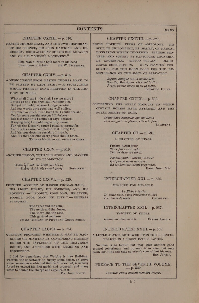 CHAPTER CXCIIT. —p. 510. MASTER THOMAS MACE, AND THE TWO HISTORIANS OF HIS SCIENCE, SIR JOHN HAWKINS AND DR. BURNEY. SOME ACCOUNT OF THE OLD LUTANIST AND OF HIS “ MUSIC’S MONUMENT.” This Man of Music hath more in his head ‘Than mere crotchets. Sir W. DAVENANT. CHAPTER CXCIV.—p. 516. A MUSIC LESSON FROM MASTER THOMAS MACE TO BE PLAYED BY LADY FAIR:—A STORY, THAN WHICH THERE IS NONE PRETTIER IN THE HIS- TORY OF MUSIC. What shall I say? Or shall I say no more ? I must go on! I’m brim-full, running o’er. But yet I'll hold, because I judge ye wise ; And few words unto such may well suffice. But much — much more than this I could declare ; Yet for some certain reasons I’ll forbear. But less than this I could not say; because, If saying less, I should neglect my cause, For ’tis the Doctor’s cause I plead so strong for, And ’tis his cause compleated that I long for, And ’tis true doctrine certainly I preach, And ’tis that doctrine every priest should teach. Tuomas MACE, TO ALL DIVINE READERS. CHAPTER CXCV.—p. 519. ANOTHER LESSON, WITH THE STORY AND MANNER OF ITS PRODUCTION, Ovdets test x08’, dis UxoBAnrov Adyov, CAekas, wAAd TIS TaUTOU Peeves. SOPHOCLEs, CHAPTER CXCVI.— p. 520. FURTHER ACCOUNT OF MASTER THOMAS MACE,— HIS LIGHT HEART, HIS SORROWS, AND HIS POVERTY, — “ POORLY, POOR MAN, HE LIVED, POORLY, POOR MAN, HE DIED” — PHINEAS FLETCHER. The sweet and the sour, The nettle and the flower, The thorn and the rose, This garland compose. SMALL GARLAND OF PIOUS AND GODLY SONGs. CHAPTER CXCVII. — p. 524. QUESTION PROPOSED, WHETHER A MAN BE MAG- NIFIED OR MINIFIED BY CONSIDERING HIMSELF UNDER THE INFLUENCE OF THE HEAVENLY BODIES, AND ANSWERED WITH LEARNING AND DISCRETION. I find by experience that Writing is like Building, wherein the undertaker, to supply some defect, or serve some convenience which at first he foresaw not, is usually forced to exceed his first model and proposal, and many times to double the charge and expence of it. Dr. Joun Scorr. CHAPTER CXCVIII. — p. 527. PETER HOPKINS’ VIEWS OF ASTROLOGY. HIS SKILL IN CHIROMANCY, PALMISTRY, OR MANUAL DIVINATION WISELY TEMPERED. SPANISH PRO- VERB AND SONNET BY BARTOLOME LEONARDO DE ARGENSOLA. TIPPOO SULTAN. MAHO- METAN SUPERSTITION. W. Y. PLAYTES’ PRO- SPECTUS FOR THE HORN BOOK FOR THE RE- MEMBRANCE OF THE SIGNS OF SALVATION. Seguite dunque con la mente lieta, Seguite, Monsignor, che com’ io dico, Presto presto sarele in su la meta. Lupovico Dotce. CHAPTER CXCIX. — p. 530. CONCERNING THE GREAT HONOURS TO WHICH CERTAIN HORSES HAVE ATTAINED, AND THE ROYAL MERITS OF NOBS. Stento para contarlas que me llama El & mit, yo & mi pluma, ella & la fama. BALBUENA. CHAPTER CC. —p. 531. A CHAPTER OF KINGS. FIMBUL-FAMBI hezty Sa er fatt kann segia, That er 6snotvrs athal. Fimbul-fambi (fatuus) vocatur Qui pauce novit narrare : Ea est hominis insciti proprietas. Eppa, Hava M4. INTERCHAPTER XXI. — p. 536. MEASURE FOR MEASURE. Le Picbe é bestia Di cento teste, e non rinchiude in loro | Pur oncia di saper. CHIABRERA. | INTERCHAPTER XXII. —p. 537, VARIETY OF STILES. Qualis vir, talis oratio. ERASMI ADAGIA. A LITTLE ADVICE BESTOWED UPON THE SCORNFUL READER IN A SHORT INTERCHAPTER, No man is so foolish but may give another good counsel sometimes: and no man is so wise, but may easily err, if he will take no other’s counsel but his own. Ben JONSON, INTERCHAPTER XXIII. — p. 538. PREFACE TO THE SEVENTH VOLUME. — p. 539. Invenias etiam disjecti membra Poete.