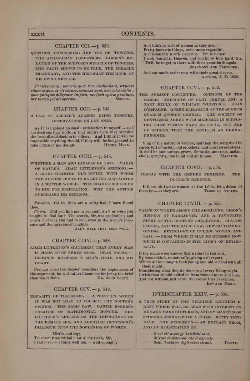 CHAPTER CCI.—p. 539. QUESTION CONCERNING THE USE OF TONGUES. THE ATHANASIAN CONFESSORS. GIBBON’S RE- LATION OF THE SUPPOSED MIRACLE OF TONGUES. THE FACTS SHOWN TO BE TRUE, THE MIRACLE IMAGINARY, AND THE HISTORIAN THE DUPE OF HIS OWN UNBELIEF. Perseveremus, peractis que rem continebant, scrutari etiam ea que, si vis verum, connexa sunt, non coherentia ; que quisquis diligenter inspicit, nec facit cpere pretium, nec tamen perdit operam. SENECA. CHAPTER CCII.— p. 543. A LAW OF ALFRED’S AGAINST LYING TONGUES. OBSERVATIONS ON LAX ONES. As I have gained no small satisfaction to myself, —so I am desirous that nothing that occurs here may occasion the least dissatisfaction to others. And I think it will be impossible anything should, if they will be but pleased to take notice of my design. Henry More. CHAPTER CCIII. — p. 545. WHETHER A MAN AND HIMSELF BE TWO. MAXIM OF BAYLE’S. ADAM LITTLETON’S SERMONS, — A RIGHT-HEARTED OLD DIVINE WITH WHOM THE AUTHOR HOPES TO BE BETTER ACQUAINTED IN A BETTER WORLD. THE READER REFERRED TO HIM FOR EDIFICATION. WHY THE AUTHOR PURCHASED HIS SERMONS. Parolles. Go to, thou art a witty fool, I have found thee. Clown. Did you find me in yourself, Sir? or were you taught to find me? The search, Sir, was profitable ; and much fool may you find in you, even to the world’s plea-~ sure and the increase of laughter. ALL’S WELL THAT ENDS WELL. CHAPTER CCIV. —p. 548. ADAM LITTLETON’S STATEMENT THAT EVERY MAN IS MADE UP OF THREE EGOS. DEAN YOUNG — DISTANCE BETWEEN A MAN’S HEAD AND HIS HEART. Perhaps when the Reader considers the copiousness of the argument, he will rather blame me for being too brief than too tedious. Dr. Joun Scorr. CHAPTER CCV. —p. 549. EQUALITY OF THE SEXES, — A POINT ON WHICH IT WAS NOT EASY TO COLLECT THE DOCTOR’S OPINION. THE SALIC LAW. DANIEL ROGERS’S TREATISE OF MATRIMONIAL HONOUR. MISS HATFIELD’S LETTERS ON THE IMPORTANCE OF THE FEMALE SEX, AND LODOVICO DOMENICHI’S DIALOGUE UPON THE NOBLENESS OF WOMEN. Mirths and toys To cozen time withal: for o’ my troth, Sir, I can love, — I think well too, — well enough 3 And think as well of women as they are,— Pretty fantastic things, some more regardful, And some few worth a service. ‘I’m so honest I wish ’em all in Heaven, and you know how hard, Sir, ’ Twill be to get in there with their great farthingals. BEAUMONT AND FLETCHER. And not much easier now with their great sleeves. AvutTuor, A. D. 1830. CHAPTER CCVI.—p. 552. THE SUBJECT CONTINUED. OPINIONS OF THE RABBIS. ANECDOTE OF LADY JEKYLL AND A TART REPLY OF WILLIAM WHISTON’S. JEAN D’ESPAGNE. QUEEN ELIZABETH OF THE QUORUM QUARUM QUORUM GENDER. THE SOCIETY OF GENTLEMEN AGREE WITH MAHOMET IN SUPPOS- ING THAT WOMEN HAVE NO SOULS, BUT ARE OF OPINION THAT THE DEVIL IS AN HERMA- PHRODITE. Sing of the nature of women, and then the song shall be surely full of variety, old crotchets, and most sweet closes: It shall be humourous, grave, fantastic, amorous, melan- choly, sprightly, one in all and all in one. MarRsTON. CHAPTER CCVII.—p. 554. WITH THE GENDER FEMININE. DOCTOR’S DEFENCE. FRACAS THE If there sit twelve women at the table, let a dozen of them be — as they are. TIMON OF ATHENS. CHAPTER CCVIII. — p. 555. VALUE OF WOMEN AMONG THE AFGHAUNS. LIGON’S HISTORY OF BARBADOES, AND A FAVOURITE STORY OF THE DOCTOR’S THEREFROM. CLAUDE SEISSEL, AND THE SALIC LAW. JEWISH THANKS- GIVING. ETYMOLOGY OF MULIER, WOMAN, AND LASS ; — FROM WHICH IT MAY BE GUESSED HOW MUCH IS CONTAINED IN THE LIMBO OF ETYMO- LOGY. If thy name were known that writest in this sort, By womankind, unnaturally, giving evil report, Whom all men ought, both young and old, defend with all their might, Considering what they do deserve of every living wight, I wish thou should exiled be from women more and less, And not without just cause thou must thyself confess. Epwarp More. INTERCHAPTER XXIV. — p. 558. A TRUE STORY OF THE TERRIBLE KNITTERS EF’ DENT WHICH WILL BE READ WITH INTEREST BY HUMANE MANUFACTURERS, AND BY MASTERS OF SPINNING JENNIES WITH A SMILE. BETTY YEW- DALE. THE EXCURSION— AN EXTRACT FROM, AND AN ILLUSTRATION OF. 0 voi ch’ avete gl intelletti sani, Mirate la dottrina, che s’ asconde Sotto ’l velame degli versi strani. Dante.