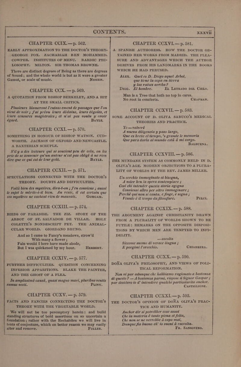 EARLY APPROXIMATION TO THE DOCTOR’S THEORY: GEORGE FOX. ZACHARIAH BEN MOHAMMED. COWPER. INSTITUTES OF MENU. BARDIC PHI- LOSOPHY. MILTON. SIR THOMAS BROWNE. There are distinct degrees of Being as there are degrees of Sound; and the whole world is but as it were a greater Gamut, or scale of music. Norris. CHAPTER CCX. —p. 569. A QUOTATION FROM BISHOP BERKELEY, ANDA HIT AT THE SMALL CRITICS. Plusieurs blameront lv’ entass ement de passages que Von vient de voir ; jai prévu leurs dédains, leurs dégoits, et leurs censures magistrales; et n’at pas voulu y avoir égard. BAYLE. CHAPTER CCXI.—p. 570. SOMETHING IN HONOUR OF BISHOP WATSON. CUD- WORTH. JACKSON OF OXFORD AND NEWCASTLE. A BAXTERIAN SCRUPLE, Sil y a des lecteurs qui se soucient peu de cela, on les prie de se souvenir qu’un auteur n'est pas obligé a ne rien dire que ce qui est de leur gotit. BAYLE. CHAPTER CCXII.— p. 571. SPECULATIONS CONNECTED WITH THE DOCTOR’S THEORY. DOUBTS AND DIFFICULTIES. Voila bien des mystéres, dira-t-on ; j’en conviens ; aussi le sujet le mérite-t-il bien. Au reste, il est certain que ces mystéres ne cachent rien de mauvais, GoMGAM. CHAPTER CCXIIIL.—p. 574. BIRDS OF PARADISE. THE ZIZ STORY OF THE ABBOT OF ST. SALVADOR DE VILLAR. HOLY COLETTE’S NONDESCRIPT PET. THE ANIMAL- CULAR WORLD. GIORDANO BRUNO. And so 1 came to Fancy’s meadows, strow’d With many a flower ; Fain would I here have made abode, But I was quickened by my hour, HERBERT. CHAPTER CCXIV.—p. 577. FURTHER DIFFICULTIES. QUESTION CONCERNING INFERIOR APPARITIONS. BLAKE THE PAINTER, AND THE GHOST OF A FLEA. In amplissima causa, quasi magno mart, pluribus ventis sumus vecti. Puiiny. CHAPTER CCXV.—p. 579. FACTS AND FANCIES CONNECTING THE DOCTOR’S THEORY WITH THE VEGETABLE WORLD. We will not be too peremptory herein: and build standing structures of bold assertions on so uncertain a foundation ; rather with the Rechabites we will live in tents of conjecture, which on better reason we may easily alter and remove. FULLER. A SPANISH AUTHORESS. HOW THE DOCTOR OB- TAINED HER WORKS FROM MADRID. THE PLEA- SURE AND ADVANTAGES WHICH THE AUTHOR DERIVES FROM HIS LANDMARKS IN THE BOOKS WHICH HE HAD PERUSED. ALEX. Quel es D. Diego aquel Arbol, que tiene la copa en tierra y las raizes arriba ? Disc. El hombre. Ex LETRADO DEL CIELO. Man is a Tree that hath no top in cares, No root in comforts. CHAPMAN. CHAPTER CCXVIL —p. 583. SOME ACCOUNT OF D. OLIVA SABUCO’S MEDICAL THEORIES AND PRACTICE. Yo—volveré A nueva diligencia y paso largo, Que es breve el tiempo, ’s grande le memoria Que para darla al mundo esta & mi cargo. BALBUENA. CHAPTER CCXYIII.—p. 586. THE MUNDANE SYSTEM AS COMMONLY HELD IN D. OLIVA’S AGE. MODERN OBJECTIONS TO A PLURA- LITY OF WORLDS BY THE REY. JAMES MILLER. Un cerchio immaginato ci bisogna, A voler ben la spera contemplare ; Cosi chi intender questa storia agogna Conviensi altro per altro immaginare ; Perché qui non si canta, e finge, e sogna ; Venuto é il tempo da filosofare. Putct. CHAPTER CCXIX.—p. 588. THE ARGUMENT AGAINST CHRISTIANITY DRAWN FROM A PLURALITY OF WORLDS SHOWN TO BE FUTILE: REMARKS ON THE OPPOSITE DISPOSI- TIONS BY WHICH MEN ARE TEMPTED TO INFI- DELITY. — ascolta Siccome suomo di verace lingua ; E porgimi UV orecchio. CHIABRERA. CHAPTER CCXX. — p. 590. DONA OLIVA’S PHILOSOPHY, AND VIEWS OF POLI- TICAL REFORMATION, Non vi par adunque che habbiamo ragionato a bastanza di questo ? — A bastanza parmi, rispose il Signor Gaspar ; par desidero io d’ intendere qualche particolarita anchor. CASTIGLIONE. CHAPTER CCXXI.—p. 593. THE DOCTOR’S OPINION OF DONA OLIVA’S PRAC- TICE AND HUMANITY. Anchor dir si potrebber cose assat Che la materia é tanto piena et folta, Che non se ne verrebbe a capo mai, Dunque fia buono ch’ io suoni a raccolta. Fr. SANSOVINO.