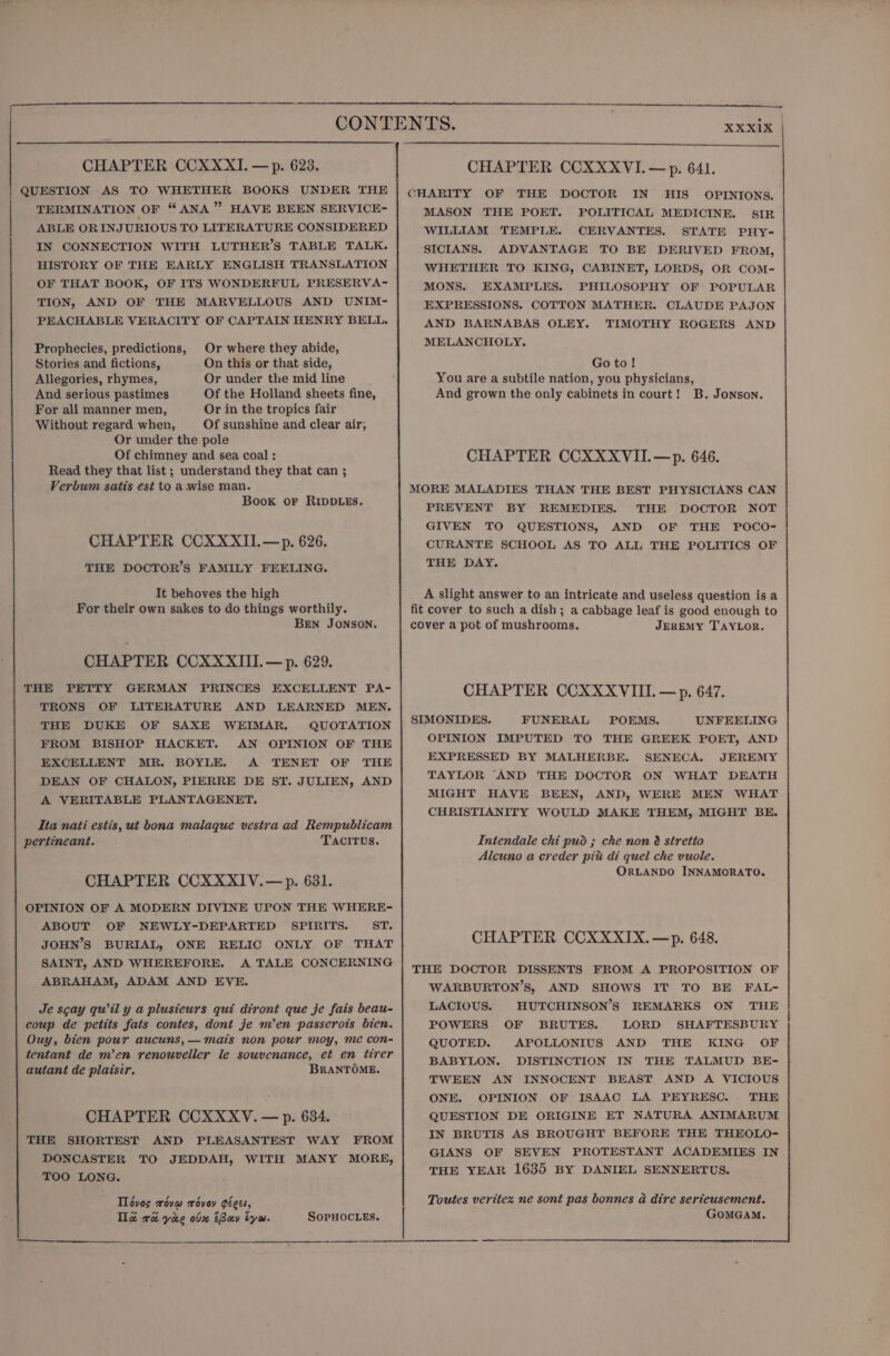 QUESTION AS TO WHETHER BOOKS UNDER THE TERMINATION OF “ ANA ” HAVE BEEN SERVICE- ABLE ORINJURIOUS TO LITERATURE CONSIDERED IN CONNECTION WITH LUTHER’S TABLE TALK. HISTORY OF THE EARLY ENGLISH TRANSLATION OF THAT BOOK, OF ITS WONDERFUL PRESERVA- TION, AND OF THE MARVELLOUS AND UNIM- PEACHABLE VERACITY OF CAPTAIN HENRY BELL. Prophecies, predictions, Stories and fictions, Allegories, rhymes, And serious pastimes For all manner men, Or in the tropics fair Without regard when, Of sunshine and clear air; Or under the pole Of chimney and sea coal : Read they that list ; understand they that can ; Verbum satis est to a wise man. Book or RIDDLES. Or where they abide, On this or that side, Or under the mid line Of the Holland sheets fine, CHAPTER CCXXXIL—p. 626. THE DOCTOR’S FAMILY FEELING. It behoves the high For their own sakes to do things worthily. BEN JONSON. CHAPTER CCXXXIII.—p. 629. THE PETTY GERMAN PRINCES EXCELLENT PA- TRONS OF LITERATURE AND LEARNED MEN. THE DUKE OF SAXE WEIMAR. QUOTATION FROM BISHOP HACKET. AN OPINION OF THE EXCELLENT MR. BOYLE. A TENET OF THE DEAN OF CHALON, PIERRE DE ST. JULIEN, AND A VERITABLE PLANTAGENET. Ita nati estis, ut bona malaque vestra ad Rempublicam pertineant. TACITUS. CHAPTER CCXXXIV.— p. 631. OPINION OF A MODERN DIVINE UPON THE WHERE- ABOUT OF NEWLY-DEPARTED SPIRITS. ST. JOHN’S BURIAL, ONE RELIC ONLY OF THAT SAINT, AND WHEREFORE. A TALE CONCERNING ABRAHAM, ADAM AND EVE. Je scay qwil y a plusieurs qui diront que je fais beau- coup de petits fats contes, dont je m’en passerots bien. Ouy, bien pour aucuns,— mais non pour moy, me con- tentant de m’en renouveller le sowvenance, et en tirer autant de plaisir. BRANTOME. CHAPTER CCXXXV. — p. 634. THE SHORTEST AND PLEASANTEST WAY FROM DONCASTER TO JEDDAH, WITH MANY MORE, TOO LONG. Tlovos roym xévoy géces, Tla re yiee obm tBav tyw. SoPHOCLES. XXXI1X CHARITY OF THE DOCTOR IN UHIS_ OPINIONS. MASON THE POET. FOLITICAL MEDICINE. SIR WILLIAM TEMPLE. CERVANTES. STATE PHY- SICIANS. ADVANTAGE TO BE DERIVED FROM, WHETHER TO KING, CABINET, LORDS, OR COM- MONS. EXAMPLES. PHILOSOPHY OF POPULAR EXPRESSIONS. COTTON MATHER. CLAUDE PAJON AND BARNABAS OLEY. TIMOTHY ROGERS AND MELANCHOLY. Go to! You are a subtile nation, you physicians, And grown the only cabinets in court! B. Jonson. CHAPTER CCXXXVII.—p. 646. MORE MALADIES THAN THE BEST PHYSICIANS CAN PREVENT BY REMEDIES. THE DOCTOR NOT GIVEN TO QUESTIONS, AND OF THE POCO- CURANTE SCHOOL AS TO ALL THE POLITICS OF THE DAY. A slight answer to an intricate and useless question is a fit cover to such a dish; a cabbage leaf is good enough to cover a pot of mushrooms. JEREMY TAYLOR. CHAPTER CCXXXVIII. — p. 647. SIMONIDES. FUNERAL POEMS. UNFEELING OPINION IMPUTED TO THE GREEK POET, AND EXPRESSED BY MALHERBE. SENECA. JEREMY TAYLOR “AND THE DOCTOR ON WHAT DEATH MIGHT HAVE BEEN, AND, WERE MEN WHAT CHRISTIANITY WOULD MAKE THEM, MIGHT BE. Intendale chi pud ; che non é stretio Alcuno a creder pit di quel che vuole. ORLANDO INNAMORATO. CHAPTER CCXXXTX.—p. 648. THE DOCTOR DISSENTS FROM A PROPOSITION OF WARBURTON’S, AND SHOWS IT TO BE FAL- LACIOUS. HUTCHINSON’S REMARKS ON THE POWERS OF BRUTES. LORD SHAFTESBURY QUOTED. APOLLONIUS AND THE KING OF BABYLON. DISTINCTION IN THE TALMUD BE- TWEEN AN INNOCENT BEAST AND A VICIOUS ONE. OPINION OF ISAAC LA PEYRESC. THE QUESTION DE ORIGINE ET NATURA ANIMARUM IN BRUTIS AS BROUGHT BEFORE THE THEOLO- GIANS OF SEVEN PROTESTANT ACADEMIES IN THE YEAR 1635 BY DANIEL SENNERTUS.