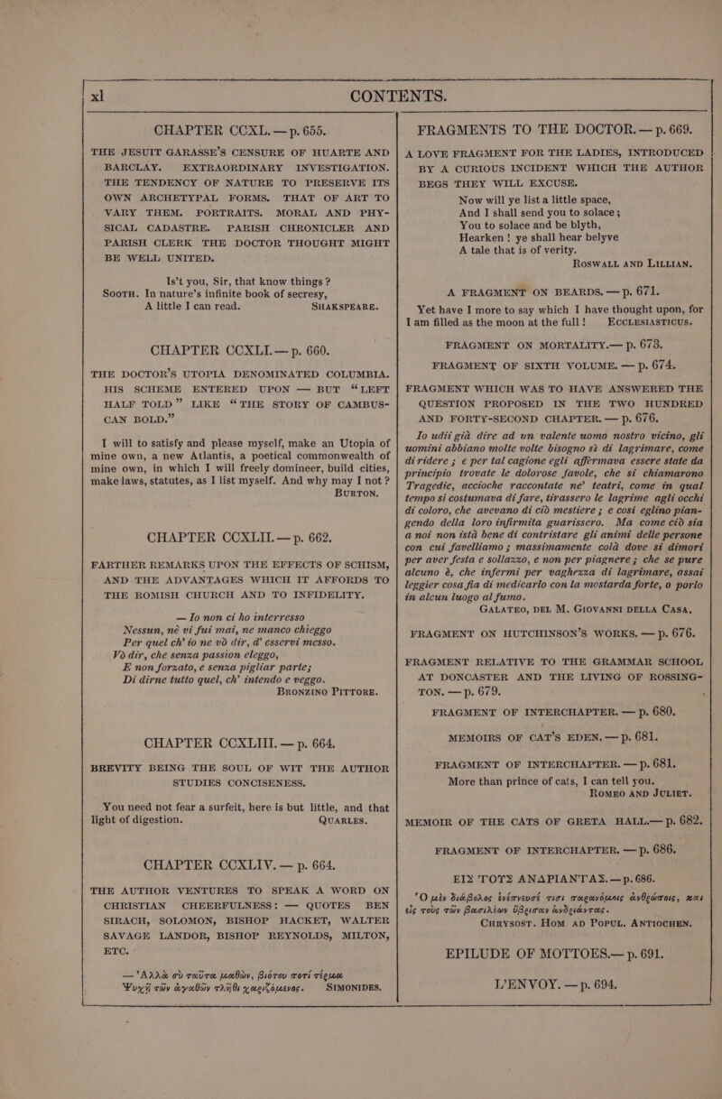 THE JESUIT GARASSE’S CENSURE OF HUARTE AND BARCLAY. EXTRAORDINARY INVESTIGATION. THE TENDENCY OF NATURE TO PRESERVE ITS OWN ARCHETYPAL FORMS. THAT OF ART TO VARY THEM. PORTRAITS. MORAL AND PHY- SICAL CADASTRE. PARISH CHRONICLER AND PARISH CLERK THE DOCTOR THOUGHT MIGHT BE WELL UNITED. Is’t you, Sir, that know things ? SootH. In nature’s infinite book of secresy, A little I can read. SHAKSPEARE. CHAPTER CCXLI.— p. 660. THE DOCTOR’S UTOPIA DENOMINATED COLUMBIA. HIS SCHEME ENTERED UPON — BUT “LEFT HALF TOLD” LIKE “THE STORY OF CAMBUS- CAN BOLD.” I will to satisfy and please myself, make an Utopia of mine own, a new Atlantis, a poetical commonwealth of mine own, in which I will freely domineer, build cities, make laws, statutes, as I list myself. And why may I not ? BurTON. CHAPTER CCXLII.— p. 662. FARTHER REMARKS UPON THE EFFECTS OF SCHISM, AND THE ADVANTAGES WHICH IT AFFORDS TO THE ROMISH CHURCH AND TO INFIDELITY. — Io non ci ho interresso Nessun, né vi fui mai, ne manco chieggo Per quel ch’ to ne v6 dir, @’ esservi messo. Vo dir, che senza passion eleggo, E non forzato, e senza pigliar parte; Di dirne tutto quel, ch’ intendo e veggo. BRONZINO PITTORE. CHAPTER CCXLIII. — p. 664. BREVITY BEING THE SOUL OF WIT THE AUTHOR STUDIES CONCISENESS. You need not fear a surfeit, here is but little, and that light of digestion. QUARLES. CHAPTER CCXLIV. — p. 664. THE AUTHOR VENTURES TO SPEAK A WORD ON CHRISTIAN CHEERFULNESS: — QUOTES BEN SIRACH, SOLOMON, BISHOP HACKET, WALTER SAVAGE LANDOR, BISHOP REYNOLDS, MILTON, ETC. SIMONIDES. . - a a A LOVE FRAGMENT FOR THE LADIES, INTRODUCED BY A CURIOUS INCIDENT WHICH THE AUTHOR BEGS THEY WILL EXCUSE. Now will ye list a little space, And I shall send you to solace ; You to solace and be blyth, Hearken ! ye shall hear belyve A tale that is of verity. ROSWALL AND LILLIAN. A FRAGMENT ON BEARDS. —Pp. 671. Yet have I more to say which I have thought upon, for I am filled as the moon at the full! ECCLESIASTICUS. FRAGMENT ON MORTALITY.— p. 678. FRAGMENT OF SIXTH VOLUME. — p. 674. FRAGMENT WHICH WAS TO HAVE ANSWERED THE QUESTION PROPOSED IN THE TWO HUNDRED AND FORTY-SECOND CHAPTER. — p. 676. Io udit gia dire ad un valente uomo nostro vicino, gli uomint abbiano molte volte bisogno st di lagrimare, come diridere ; e per tal cagione egli affermava essere state da principio trovate le dolovose favole, che st chiamarono Tragedte, acctoche raccontate ne’ teatri, come in qual tempo si costumava di fare, tirassero le lagrime agli occhi di coloro, che avevano di cid mestiere ; e cost eglino pian- gendo della loro infirmita guarissero. Ma come cto sia a noi non ista bene di contristare gli animi delle persone con cui favelliamo ; massimamente cola dove st dimori per aver festa e sollaxxo, e non per piagnere ; che se pure alcuno é, che infermi per vaghezza di lagrimare, assai leggier cosa fia di medicarlo con la mostarda forte, o porla in alcun luogo al fumo. GALATEO, DEL M. GIOVANNI DELLA CASA, FRAGMENT ON HUTCHINSON’S WORKS. — p. 676. FRAGMENT RELATIVE TO THE GRAMMAR SCHOOL AT DONCASTER AND THE LIVING OF ROSSING- TON. — p. 679. FRAGMENT OF INTERCHAPTER. — p. 680. MEMOIRS OF CAT’S EDEN. — p. 681. FRAGMENT OF INTERCHAPTER. — Pp. 681. More than prince of cats, I can tell you. ROMEO AND JULIET. MEMOIR OF THE CATS OF GRETA HALL.— p. 682. FRAGMENT OF INTERCHAPTER. — p. 686. EIS TOYS ANAPIANTAS. —p. 686. O peby die Boros tvérvevot ciok rucuvopens avOewmols, rcs tis Tous Tay Baciriwy UBerony avOsikvros. CurysostT. Hom. aD PopuL. ANTIOCHEN. EPILUDE OF MOTTOES.— p. 691. LENVOY. —p. 694.