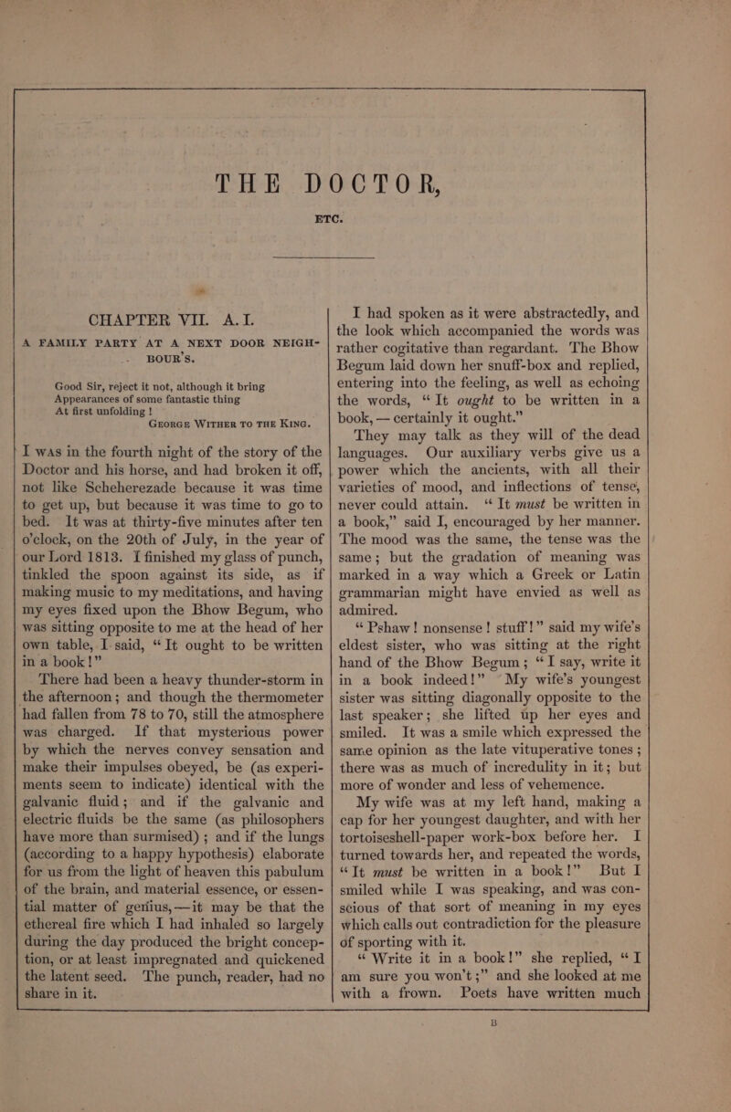 * CHAPTER VII. A.I. A FAMILY PARTY AT A NEXT DOOR NEIGH- BOUR’S. Good Sir, reject it not, although it bring Appearances of some fantastic thing At first unfolding ! GEORGE WITHER TO THE KING. I was in the fourth night of the story of the Doctor and his horse, and had broken it off, not like Scheherezade because it was time to get up, but because it was time to go to bed. It was at thirty-five minutes after ten o'clock, on the 20th of July, in the year of our Lord 1813. I finished my glass of punch, tinkled the spoon against its side, as if making music to my meditations, and having my eyes fixed upon the Bhow Begum, who was sitting opposite to me at the head of her own table, I-said, “It ought to be written in a book!” There had been a heavy thunder-storm in the afternoon; and though the thermometer had fallen from 78 to 70, still the atmosphere was charged. If that mysterious power by which the nerves convey sensation and make their impulses obeyed, be (as experi- ments seem to indicate) identical with the galvanic fluid; and if the galvanic and electric fluids be the same (as philosophers have more than surmised) ; and if the lungs (according to a happy hypothesis) elaborate for us from the light of heaven this pabulum of the brain, and material essence, or essen- tial matter of geriius,~—-it may be that the ethereal fire which I had inhaled so largely during the day produced the bright concep- tion, or at least impregnated and quickened | the latent seed. The punch, reader, had no share in it. I had spoken as it were abstractedly, and the look which accompanied the words was rather cogitative than regardant. The Bhow Begum laid down her snuff-box and replied, entering into the feeling, as well as echoing the words, “It ought to be written in a book, — certainly it ought.” They may talk as they will of the dead languages. Our auxiliary verbs give us a power which the ancients, with all their varieties of mood, and inflections of tense, never could attain. ‘ It must be written in a book,” said I, encouraged by her manner. The mood was the same, the tense was the same; but the gradation of meaning was marked in a way which a Greek or Latin grammarian might have envied as well as admired. “ Pshaw! nonsense! stuff!” said my wife’s eldest sister, who was sitting at the right hand of the Bhow Begum; “I say, write it in a book indeed!” ~My wife’s youngest sister was sitting diagonally opposite to the last speaker; she lifted up her eyes and smiled. It was a smile which expressed the same opinion as the late vituperative tones ; there was as much of incredulity in it; but more of wonder and less of vehemence. My wife was at my left hand, making a cap for her youngest daughter, and with her tortoiseshell-paper work-box before her. I turned towards her, and repeated the words, “Tt must be written in a book!” But I smiled while I was speaking, and was con- scious of that sort of meaning in my eyes which calls out contradiction for the pleasure of sporting with it. “ Write it in a book!” she replied, “ I am sure you won’t;” and she looked at me with a frown. Poets have written much B