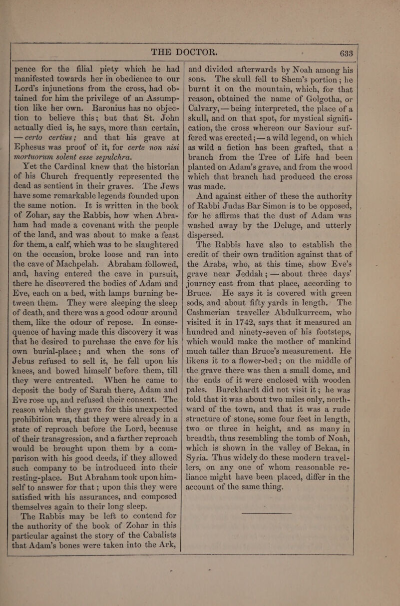 pence for the filial piety which he had manifested towards her in obedience to our Lord’s injunctions from the cross, had ob- tained for him the privilege of an Assump- tion like her own. SBaronius has no objec- tion to believe this; but that St. John actually died is, he says, more than certain, —certo certius; and that his grave at Ephesus was proof of it, for certe non nisi mortuorum solent esse sepulchra. Yet the Cardinal knew that the historian of his Church frequently represented the dead as sentient in their graves. The Jews have some remarkable legends founded upon the same notion. It is written in the book of Zohar, say the Rabbis, how when Abra- ham had made a covenant with the people of the land, and was about to make a feast for them, a calf, which was to be slaughtered on the occasion, broke loose and ran into the cave of Machpelah. Abraham followed, and, having entered the cave in pursuit, there he discovered the bodies of Adam and _ | Eve, each on a bed, with lamps burning be- tween them. They were sleeping the sleep of death, and there was a good odour around them, like the odour of repose. In conse- quence of having made this discovery it was that he desired to purchase the cave for his own burial-place; and when the sons of Jebus refused to sell it, he fell upon his knees, and bowed himself before them, till they were entreated. When he came to deposit the body of Sarah there, Adam and Eve rose up, and refused their consent. ‘The reason which they gave for this unexpected prohibition was, that they were already in a state of reproach before the Lord, because of their transgression, and a farther reproach would be brought upon them by a com- parison with his good deeds, if they allowed such company to be introduced into their resting-place. But Abraham took upon him- self to answer for that ; upon this they were satisfied with his assurances, and composed themselves again to their long sleep. The Rabbis may be left to contend for the authority of the book of Zohar in this particular against the story of the Cabalists that Adam’s bones were taken into the Ark, 633 and divided afterwards by Noah among his sons. ‘The skull fell to Shem’s portion; he burnt it on the mountain, which, for that reason, obtained the name of Golgotha, or Calvary, —being interpreted, the place of a skull, and on that spot, for mystical signifi- cation, the cross whereon our Saviour suf- fered was erected ;—a wild legend, on which as wild a fiction has been grafted, that a branch from the Tree of Life had been planted on Adam’s grave, and from the wood which that branch had produced the cross was made. And against either of these the authority of Rabbi Judas Bar Simon is to be opposed, for he affirms that the dust of Adam was washed away by the Deluge, and utterly dispersed. The Rabbis have also to establish the credit of their own tradition against that of the Arabs, who, at this time, show Eve’s grave near Jeddah; — about three days’ journey east from that place, according to Bruce. He says it is covered with green sods, and about fifty yards in length. The Cashmerian traveller Abdulkurreem, who visited it in 1742, says that it measured an hundred and ninety-seven of his footsteps, which would make the mother of mankind much taller than Bruce’s measurement. He likens it to a flower-bed; on the middle of the grave there was then a small dome, and the ends of it were enclosed with wooden pales. Burckhardt did not visit it; he was told that it was about two miles only, north- ward of the town, and that it was a rude structure of stone, some four feet in length, two or three in height, and as. many in breadth, thus resembling the tomb of Noah, which is shown in the valley of Bekaa, in Syria. Thus widely do these modern travel- lers, on any one of whom reasonable re- liance might have been placed, differ in the account of the same thing.