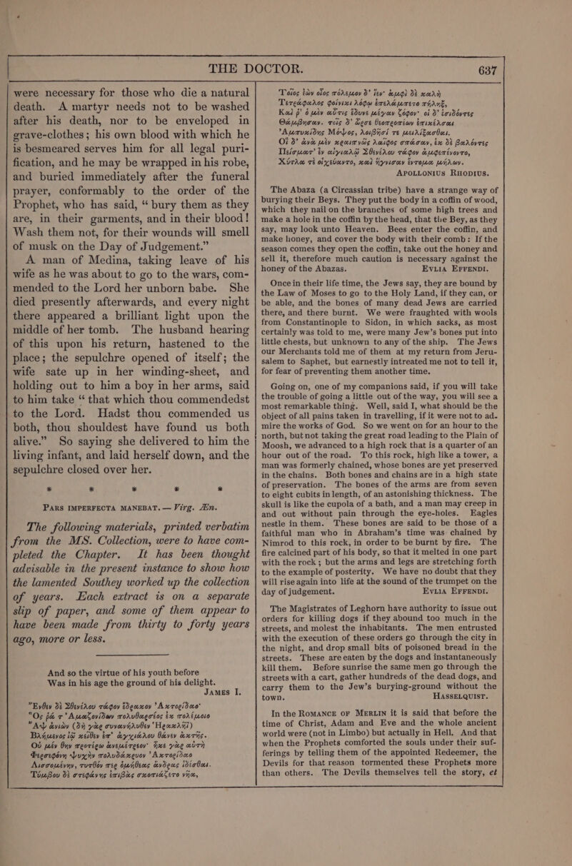 were necessary for those who die a natural death. A martyr needs not to be washed after his death, nor to be enveloped in grave-clothes; his own blood with which he is besmeared serves him for all legal puri- fication, and he may be wrapped in his robe, and buried immediately after the funeral prayer, conformably to the order of the Prophet, who has said, “ bury them as they are, in their garments, and in their blood! Wash them not, for their wounds will smell of musk on the Day of Judgement.” A man of Medina, taking leave of his wife as he was about to go to the wars, com- mended to the Lord her unborn babe. She died presently afterwards, and every night there appeared a brilliant light upon the middle of her tomb. ‘The husband hearing of this upon his return, hastened to the place; the sepulchre opened of itself; the wife sate up in her winding-sheet, and holding out to him a boy in her arms, said to him take “ that which thou commendedst to the Lord. Hadst thou commended us both, thou shouldest have found us both alive.” So saying she delivered to him the living infant, and laid herself down, and the sepulchre closed over her. * * * * * PARkS IMPERFECTA MANEBAT. — Virg. in. The following materials, printed verbatim from the MS. Collection, were to have com- pleted the Chapter. It has been thought advisable in the present instance to show how the lamented Southey worked up the collection of years. Each extract is on a separate slip of paper, and some of them appear to have been made from thirty to forty years ago, more or less. And so the virtue of his youth before Was in his age the ground of his delight. James I, Evoev 08 Bevérov rae goy Eddeaxoy Axroeidao Os pa +’ ApoCoviday rorvbagatos tx rortmoso Any dviay (3% yao cvvavnrviey ‘Heaxr7i) Bajpevos ig xeibev ta” ey xscrov Oevev axrs. Od peév Ony reotigw cveutresoy’ xe yore “dTH Picoegovn Puxry roravdexevoy Axrogidao Aiocomévay, rorbov ree oanbens cvdeus idérBoes. TinBov d: oregpavns taiBas oxorinlero vim, Totos tay oios roremoy d’ lev’ ug) Ob xeAy Tereaguros Goivixt Adgw ireraurtro rant, Kad p? 6 iv adcis dvve pebyoev Cogov? of 3° tawWovees OtuByruy. rois 5’ Lect Ccoreoréiwy exixircos Aprvzidns Moos, AoiByci re mesrszaobes. Of 3° dvd wiv xeuim vais Awigos cmcaay, ix dt Borbovess Tlefopear’ ty xiyiard LOeverov ra gov &amp;ugerévoyro, Miraw ri oivsbuvro, nod yyviony tyrone WyAwy. APOLLONIUs RuHopIUs. The Abaza (a Circassian tribe) have a strange way of burying their Beys. They put the body in a coffin of wood, which they nail on the branches of some high trees and make a hole in the coffin by the head, that the Bey, as they say, may look unto Heaven. Bees enter the coffin, and make honey, and cover the body with their comb: If the season comes they open the coffin, take out the honey and sell it, therefore much caution is necessary against the honey of the Abazas. Evuia EFFENDI. Once in their life time, the Jews say, they are bound by the Law of Moses to go to the Holy Land, if they can, or be able, and the bones of many dead Jews are carried there, and there burnt. We were fraughted with wools from Constantinople to Sidon, in which sacks, as most certainly was told to me, were many Jew’s bones put into little chests, but unknown to any of the ship. The Jews our Merchants told me of them at my return from Jeru- salem to Saphet, but earnestly intreated me not to tell it, for fear of preventing them another time. Going on, one of my companions said, if you will take the trouble of going a little out of the way, you will see a most remarkable thing. Well, said I, what should be the object of all pains taken in travelling, if it were not to ad- mire the works of God. So we went on for an hour to the north, but not taking the great road leading to the Plain of Moosh, we advanced to a high rock that is a quarter of an hour out of the road. To this rock, high like a tower, a man was formerly chained, whose bones are yet preserved in the chains. Both bones and chains are in a high state of preservation. The bones of the arms are from seven to eight cubits in length, of an astonishing thickness. The skull is like the cupola of a bath, and a man may creep in and out without pain through the eye-holes. Eagles nestle inthem. These bones are said to be those of a faithful man who in Abraham’s time was chained by Nimrod to this rock, in order to be burnt by fire. The fire calcined part of his body, so that it melted in one part with the rock ; but the arms and legs are stretching forth to the example of posterity. We have no doubt that they will rise again into life at the sound of the trumpet on the day of judgement. Eviia EFFENDI. The Magistrates of Leghorn have authority to issue out orders for killing dogs if they abound too much in the streets, and molest the inhabitants. The men entrusted with the execution of these orders go through the city in the night, and drop small bits of poisoned bread in the streets. These are eaten by the dogs and instantaneously kill them. Before sunrise the same men go through the streets with a cart, gather hundreds of the dead dogs, and carry them to the Jew’s burying-ground without the town. HASSELQUIST. In the RoMANCE oF MERLIN it is said that before the time of Christ, Adam and Eve and the whole ancient world were (not in Limbo) but actually in Hell. And that when the Prophets comforted the souls under their suf- ferings by telling them of the appointed Redeemer, the Devils for that reason tormented these Prophets more than others. The Devils themselves tell the story, eé