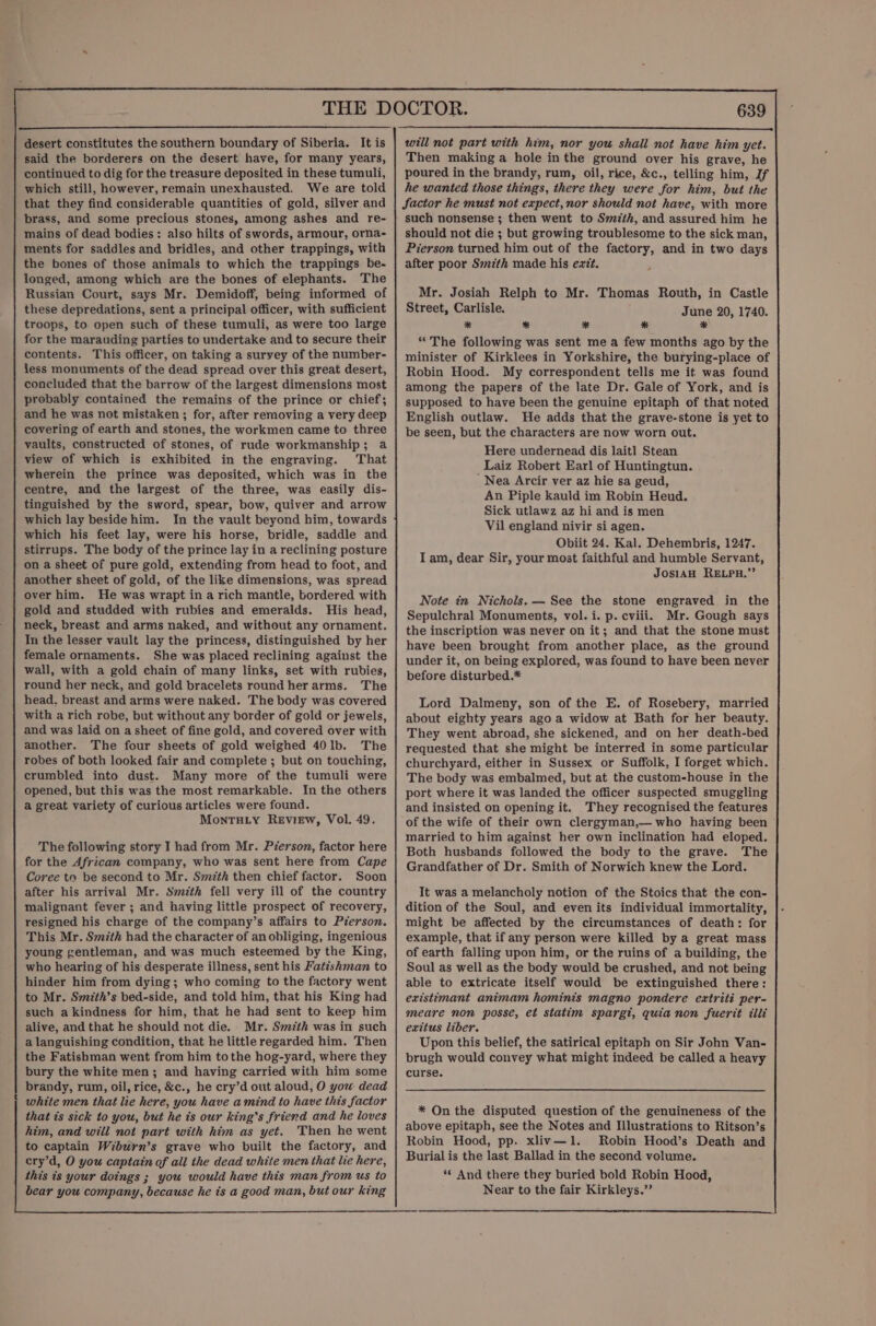 desert constitutes the southern boundary of Siberia. It is said the borderers on the desert have, for many years, continued to dig for the treasure deposited in these tumuli, which still, however, remain unexhausted. We are told that they find considerable quantities of gold, silver and brass, and some precious stones, among ashes and re- mains of dead bodies: also hilts of swords, armour, orna- ments for saddles and bridles, and other trappings, with the bones of those animals to which the trappings be- longed, among which are the bones of elephants. The Russian Court, says Mr. Demidoff, being informed of these depredations, sent a principal officer, with sufficient troops, to open such of these tumuli, as were too large for the marauding parties to undertake and to secure their contents. This officer, on taking a survey of the number- less monuments of the dead spread over this great desert, concluded that the barrow of the largest dimensions most probably contained the remains of the prince or chief; and he was not mistaken ; for, after removing a very deep covering of earth and stones, the workmen came to three vaults, constructed of stones, of rude workmanship; a view of which is exhibited in the engraving. That wherein the prince was deposited, which was in the centre, and the largest of the three, was easily dis- tinguished by the sword, spear, bow, quiver and arrow which lay beside him. In the vault beyond him, towards which his feet lay, were his horse, bridle, saddle and stirrups. The body of the prince lay in a reclining posture on a sheet of pure gold, extending from head to foot, and another sheet of gold, of the like dimensions, was spread over him. He was wrapt in a rich mantle, bordered with gold and studded with rubies and emeralds. His head, neck, breast and arms naked, and without any ornament. In the lesser vault lay the princess, distinguished by her female ornaments. She was placed reclining against the wall, with a gold chain of many links, set with rubies, round her neck, and gold bracelets round her arms. The head. breast and arms were naked. The body was covered with a rich robe, but without any border of gold or jewels, and was laid on a sheet of fine gold, and covered over with another. The four sheets of gold weighed 40lb. The robes of both looked fair and complete ; but on touching, crumbled into dust. Many more of the tumuli were opened, but this was the most remarkable. In the others a great variety of curious articles were found. MonTHLy ReEviEw, Vol. 49. The following story I had from Mr. Pierson, factor here for the African company, who was sent here from Cape Coree to be second to Mr. Smzth then chief factor. Soon after his arrival Mr. Szth fell very ill of the country malignant fever ; and having little prospect of recovery, resigned his charge of the company’s affairs to Person. This Mr. Smith had the character of an obliging, ingenious young gentleman, and was much esteemed by the King, who hearing of his desperate illness, sent his Fatishman to hinder him from dying; who coming to the factory went to Mr. Smizth’s bed-side, and told him, that his King had such a kindness for him, that he had sent to keep him alive, and that he should not die. Mr. Smith was in such a languishing condition, that he little regarded him. Then the Fatishman went from him tothe hog-yard, where they bury the white men; and having carried with him some brandy, rum, oil, rice, &amp;c., he cry’d out aloud, O you dead white men that lie here, you have amind to have this factor that ts sick to you, but he is our king's friend and he loves him, and will not part with him as yet. Then he went 639 will not part with him, nor you shall not have him yet. Then making a hole inthe ground over his grave, he poured in the brandy, rum, oil, rice, &amp;c., telling him, If he wanted those things, there they were for him, but the factor he must not expect, nor should not have, with more such nonsense ; then went to Smith, and assured him he should not die ; but growing troublesome to the sick man, Pierson turned him out of the factory, and in two days after poor Smzth made his exit. Mr. Josiah Relph to Mr. Thomas Routh, in Castle Street, Carlisle. June 20, 1740. * * # * * “The following was sent me a few months ago by the minister of Kirklees in Yorkshire, the burying-place of Robin Hood. My correspondent tells me it was found among the papers of the late Dr. Gale of York, and is supposed to have been the genuine epitaph of that noted English outlaw. He adds that the grave-stone is yet to be seen, but the characters are now worn out. Here undernead dis lait] Stean Laiz Robert Earl of Huntingtun. Nea Arcir ver az hie sa geud, An Piple kauld im Robin Heud. Sick utlawz az hi and is men Vil england nivir si agen. Obiit 24. Kal. Dehembris, 1247. I am, dear Sir, your most faithful and humble Servant, JosiAH RELPH.”’ Note in Nichols. — See the stone engraved in the Sepulchral Monuments, vol. i. p. cviii. Mr. Gough says the inscription was never on it; and that the stone must have been brought from another place, as the ground under it, on being explored, was found to have been never before disturbed.* Lord Dalmeny, son of the E. of Rosebery, married about eighty years ago a widow at Bath for her beauty. They went abroad, she sickened, and on her death-bed requested that she might be interred in some particular churchyard, either in Sussex or Suffolk, I forget which. The body was embalmed, but at the custom-house in the port where it was landed the officer suspected smuggling and insisted on opening it. They recognised the features of the wife of their own clergyman,— who having been married to him against her own inclination had eloped. Both husbands followed the body to the grave. The Grandfather of Dr. Smith of Norwich knew the Lord. It was a melancholy notion of the Stoics that the con- dition of the Soul, and even its individual immortality, might be affected by the circumstances of death: for example, that if any person were killed by a great mass of earth falling upon him, or the ruins of a building, the Soul as well as the body would be crushed, and not being able to extricate itself would be extinguished there: existimant animam hominis magno pondere extriti per- meare non posse, et statim spargt, quia non fuerit illi eaxitus liber. Upon this belief, the satirical epitaph on Sir John Van- brugh would convey what might indeed be called a heavy curse. * On the disputed question of the genuineness of the above epitaph, see the Notes and Illustrations to Ritson’s Robin Hood, pp. xliv—1. Robin Hood’s Death and Burial is the last Ballad in the second volume, ‘‘ And there they buried bold Robin Hood, Near to the fair Kirkleys.”’