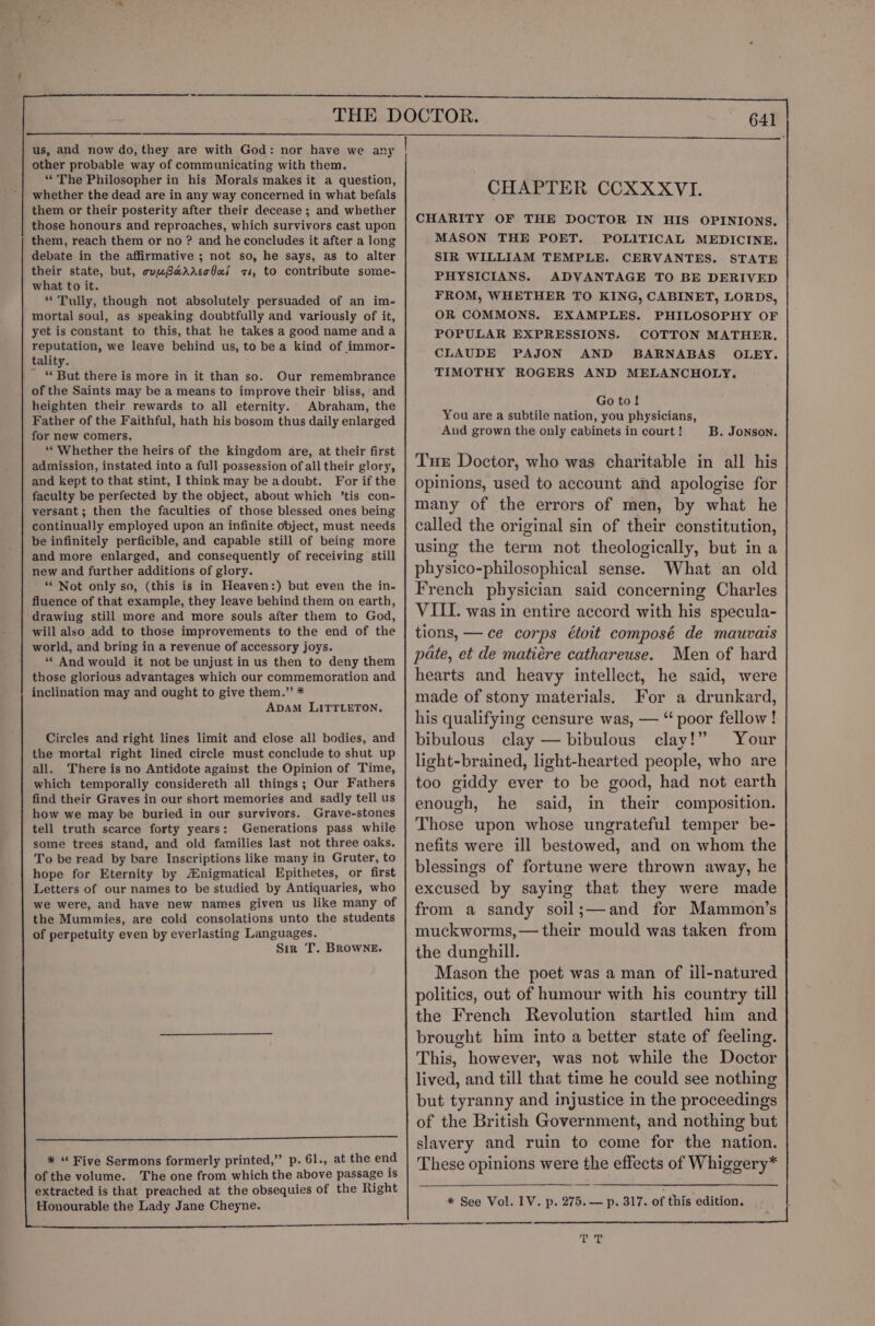 — us, and now do, they are with God: nor have we any | other probable way of communicating with them. “The Philosopher in his Morals makes it a question, whether the dead are in any way concerned in what befals them or their posterity after their decease ; and whether those honours and reproaches, which survivors cast upon them, reach them or no ? and he concludes it after a long debate in the affirmative ; not so, he says, as to alter their state, but, couwBerarccbus zs, to contribute some- what to it. “ Tully, though not absolutely persuaded of an im- mortal soul, as speaking doubtfully and variously of it, yet is constant to this, that he takes a good name anda reputation, we leave behind us, to be a kind of immor- tality. ~ “But there is more in it than so. Our remembrance of the Saints may be a means to improve their bliss, and heighten their rewards to all eternity. Abraham, the Father of the Faithful, hath his bosom thus daily enlarged for new comers, “Whether the heirs of the kingdom are, at their first admission, instated into a full possession of all their glory, and kept to that stint, I think may be adoubt. For if the faculty be perfected by the object, about which ’tis con- versant; then the faculties of those blessed ones being continually employed upon an infinite object, must needs be infinitely perficible, and capable still of being more and more enlarged, and consequently of receiving still new and further additions of glory. “ Not only so, (this is in Heaven:) but even the in- fluence of that example, they leave behind them on earth, drawing still more and more souls after them to God, will also add to those improvements to the end of the world, and bring in a revenue of accessory joys. “ And would it not be unjust in us then to deny them those glorious advantages which our commemoration and inclination may and ought to give them.” * ADAM LITTLETON. Circles and right lines limit and close all bodies, and the mortal right lined circle must conclude to shut up all. There is no Antidote against the Opinion of Time, which temporally considereth all things; Our Fathers find their Graves in our short memories and sadly tell us how we may be buried in our survivors. Grave-stones tell truth scarce forty years: Generations pass while some trees stand, and old families last not three oaks. To be read by bare Inscriptions like many in Gruter, to hope for Eternity by Anigmatical Epithetes, or first Letters of our names to be studied by Antiquaries, who we were, and have new names given us like many of the Mummies, are cold consclations unto the students of perpetuity even by everlasting Languages. Sir T. BROWNE. NN EE ————————E——— sere * “Five Sermons formerly printed,” p. 61., at the end of the volume. The one from which the above passage 1s CHAPTER CCXXXVI. CHARITY OF THE DOCTOR IN HIS MASON THE POET. POLITICAL SIR WILLIAM TEMPLE. CERVANTES. STATE PHYSICIANS. ADVANTAGE TO BE DERIVED FROM, WHETHER TO KING, CABINET, LORDS, OR COMMONS. EXAMPLES. PHILOSOPHY OF POPULAR EXPRESSIONS. COTTON MATHER, CLAUDE PAJON AND BARNABAS OLEY. TIMOTHY ROGERS AND MELANCHOLY. OPINIONS. MEDICINE. Goto! You are a subtile nation, you physicians, And grown the only cabinets in court ! B. Jonson. Tue Doctor, who was charitable in all his opinions, used to account and apologise for many of the errors of men, by what he called the original sin of their constitution, using the term not theologically, but in a physico-philosophical sense. What an old French physician said concerning Charles VIII. was in entire accord with his specula- tions, — ce corps étoit composé de mauvais pate, et de matiére cathareuse. Men of hard hearts and heavy intellect, he said, were made of stony materials. For a drunkard, his qualifying censure was, — “ poor fellow! bibulous clay — bibulous clay!” Your light-brained, light-hearted people, who are too giddy ever to be good, had not earth enough, he said, in their composition. Those upon whose ungrateful temper be- nefits were ill bestowed, and on whom the blessings of fortune were thrown away, he excused by saying that they were made from a sandy soil;—and for Mammon’s muckworms,— their mould was taken from the dunghill. Mason the poet was a man of ill-natured politics, out of humour with his country till the French Revolution startled him and brought him into a better state of feeling. This, however, was not while the Doctor lived, and till that time he could see nothing but tyranny and injustice in the proceedings of the British Government, and nothing but slavery and ruin to come for the nation. These opinions were the effects of Whiggery* * See Vol. IV. p. 275. — p. 317. of this edition.