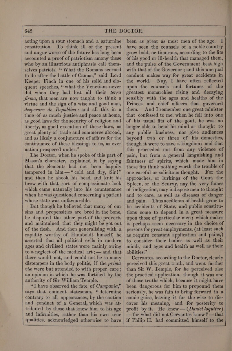acting upon a sour stomach and a saturnine constitution, ‘To think ill of the present and augur worse of the future has long been accounted a proof of patriotism among those who by an illustrious antiphrasis call them- selves patriots. ‘*‘ What the Romans scorned to do after the battle of Cannex,” said Lord Keeper Finch in one of his solid and elo- quent speeches, “ what the Venetians never did when they had lost all their terra jirma, that men are now taught to think a virtue and the sign of a wise and good man, desperare de Republica: and all this in a time of as much justice and peace at home, as good laws for the security of religion and liberty, as good execution of these: laws, as great plenty of trade and commerce abroad, and as likely a conjuncture of affairs for the continuance of these blessings to us, as ever nation prospered under.” The Doctor, when he spoke of this part of Mason’s character, explained it by saying that the elements had not been happily tempered in him—‘“cold and dry, Sir!” and then he shook his head and knit his brow with that. sort of compassionate look which came naturally into his countenance when he was questioned concerning a patient whose state was unfavourable. But though he believed that many of our sins and propensities are bred in the bone, he disputed the other part of the proverb, and maintained that they might be got out of the flesh. And then generalising with a rapidity worthy of Humboldt himself, he asserted that all political evils in modern ages and civilised states were mainly owing to a neglect of the medical art ;— and that there would not, and could not be so many distempers in the body politic, if the prime vie were but attended to with proper care ; an opinion in which he was fortified by the authority of Sir William Temple. “IT have observed the fate of Campania,” says that eminent statesman, “ determine contrary to all appearances, by the caution and conduct of a General, which was at- tributed by those that knew him to his age and infirmities, rather than his own true qualities, acknowledged otherwise to have been as great as most men of the age. I have seen the counsels of a noble country grow bold, or timorous, according to the fits of his good or ill-health that managed them, and the pulse of the Government beat high with that of the Governor ; and this unequal conduct makes way for great accidents in the world. Nay, I have often reflected upon the counsels and fortunes of the greatest monarchies rising and decaying sensibly with the ages and healths of the Princes and chief officers that governed them. And Iremember one great minister that confessed to me, when he fell into one of his usual fits of the gout, he was no longer able to bend his mind or thought to any public business, nor give audiences beyond two or three of his domestics, though it were to save a kingdom; and that. this proceeded not from any violence of pain, but from a general languishing and faintness of spirits, which made him in those fits think nothing worth the trouble of one careful or solicitous thought. For the approaches, or lurkings of the Gout, the Spleen, or the Scurvy, nay the very fumes of indigestion, may indispose men to thought and to care, as well as diseases of danger and pain. Thus accidents of health grow to be accidents of State, and public constitu- tions come to depend in a great measure upon those of particular men; which makes it perhaps seem necessary in the choice of persons for great employments, (at least such as require constant application and pains,) to consider their bodies as well as their minds, and ages and health as well as their abilities.” Cervantes, according to the Doctor, clearly perceived this great truth, and went farther than Sir W. Temple, for he perceived also the practical application, though it was one of those truths which, because it might have been dangerous for him to propound them seriously, he was fain to bring forward in a comic guise, leaving it for the wise to dis- cover his meaning, and for posterity to profit by it. He knew — (Daniel loquitur) — for what did not Cervantes know ? —that if Philip II. had committed himself to the