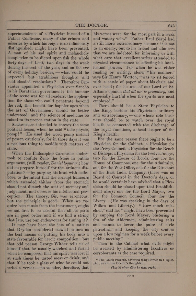 superintendence of a Physician instead of a Father Confessor, many of the crimes and miseries by which his reign is so infamously distinguished, might have been prevented. A man of his sad spirit and melancholy complexion to be dieted upon fish the whole forty days of Lent, two days in the week during the rest of the year, and on the eve of every holiday besides, — what could be expected but atrabilious thoughts, and cold-blooded resolutions? Therefore Cer- vantes appointed a Physician over Sancho in his Baratarian government: the humour of the scene was for all readers, the applica- tion for those who could penetrate beyond the veil, the benefit for happier ages when the art of Government should be better understood, and the science of medicine be raised to its proper station in the state. Shakespeare intended to convey the same political lesson, when he said “ take physic, pomp!” He used the word pomp instead of power, cautiously, for in those days it was a perilous thing to meddle with matters of state. When the Philosopher Carneades under- took to confute Zeno the Stoic in public argument, (still, reader, Daniel loquitur,) how did he prepare himself for the arduous dis- putation ?—by purging his head with helle- bore, to the intent that the corrupt humours which ascended thither from the stomach should not disturb the seat of memory and judgement, and obscure his intellectual per- | ception. The theory, Sir, was erroneous, but the principle is good. When we re- quire best music from the instrument, ought we not first to be careful that all its parts are in good order, and if we find a string that jars, use our endeavours for tuning it? It may have been the jest of a satirist that Dryden considered stewed prunes as the best means of putting his body into a state favourable for heroic composition ; but that odd person George Wither tells us of himself that he usually watched and fasted when he composed, that his spirit was lost if at such times he tasted meat or drink, and that if he took a glass of wine he could not write a verse: —no wonder, therefore, that 643 his verses were for the most part in a weak and watery vein.* Father Paul Sarpi had a still more extraordinary custom: it is not to an enemy, but to his friend and admirers | that we are indebted for informing us with what care that excellent writer attended to physical circumstance as affecting his intel- lectual powers. For when he was either reading or writing, alone, “his manner,” with a castle of paper about his chair, and over head; for he was of our Lord of St. Alban’s opinion that all air is predatory, and especially hurtful when the spirits are most employed.” There should be a State Physician to the King, besides his Physicians ordinary and extraordinary, —one whose sole busi- ness should be to watch over the royal health as connected with the discharge of the royal functions, a head keeper of the King’s health. For the same reason there ought to be a Physician for the Cabinet, a Physician for the Privy Council, a Physician for the Bench of Bishops, a Physician for the twelve Judges, two for the House of Lords, four for the House of Commons, one for the Admiralty, one for the War Office, one for the Directors of the East India Company, (there was no Board of Control in the Doctor’s days, or he would certainly have advised that a Phy- sician should be placed upon that Establish- ment also): one for the Lord Mayor, two for the Common Council, four for the Livery. (He was speaking in the days of Wilkes and Liberty.) “How much mis- | chief,” said he, “ might have been prevented by cupping the Lord Mayor, blistering a few of the Aldermen, administering salts and manna to lower the pulse of civic patriotism, and keeping the city orators upon a low regimen for a week before every | public meeting.” Then in the Cabinet what evils might be averted by administering laxatives or | corroborants as the case required. * The Greek Proverb, adverted to by Horace in 1 Epist. xix., was in the Doctor’s thoughts: Vdwe dt tivay ovdéy cy réx0k T'oOdy.